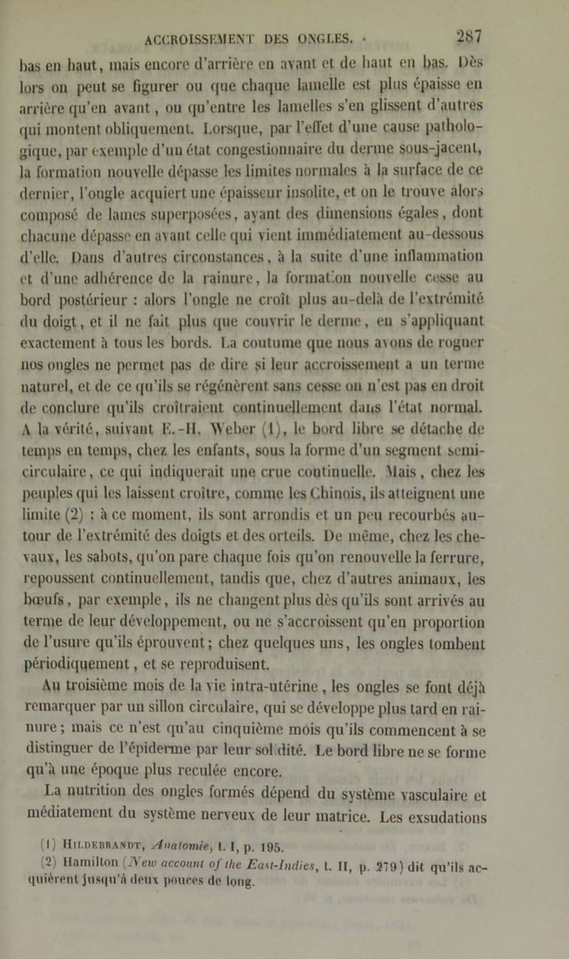 bas en haut, mais encore d’arriere en avant et de haut en bas. D&amp;s lors on peut se figurer ou que chaque lamelle est plus &amp;paisse en arriere qu’en avant, ou qu’entre les lamelles s’en glissent d’autres qui montent obliquement. Lorsque, par l’eflet d’une cause patholo- gique, par exemple d’un 6tat congestionnaire du derme sous-jacent, la formation nouyelle depasse les limites normales a la surface de ce dernier, l’ongle acquiert une paisseur insolite, et on le trouve alors compos6 de lames superposdes, ayant des dimensions @gales , dont chacune döpasse en avant celle qui vient immediatement au-dessous d’elle. Dans d’autres eirconstances, A la suite d’une inflammation et d’une adherence de la rainure, la formation nouvelle cesse au bord postörieur : alors l’ongle ne croit plus au-dela de l’extrömite du doigt, et il ne fait plus que couvrir le derme, en s’appliquant exactement A tous les bords. La coutume que nous avons de rogner nos ongles ne permet pas de dire si leur accroissement a un terme naturel, et de ce qu’ils se regenerent sans cesse on n'est pas en droit de conclure qu’ils croitraient continuellement daus l’&amp;tat normal. A la vörit@, suivant E.-H, Weber (1), le bord libre se detache de temps en temps, chez les enfants, sous la forme d’un segment semi- circulaire, ce qui indiquerait une crue continuelle. Mais, chez les peuples qui les laissent croitre, comme les Chinois, ils atteignent une limite (2) ; ace moment, ils sont arrondis et un peu recourb6s au- tour de l’extr&amp;ömite des doigts et des orteils. De m@me, chez les che- vaux, les sabots, qu’on pare chaque fois qu’on renouvelle la ferrure, repoussent continuellement, tandis que, chez d’autres animaux, les baufs, par exemple, ils ne changent plus des qu’ils sont arrives au terme de leur d&amp;veloppement, ou ne s’accroissent qu’en proportion de l’usure qu’ils &amp;prouvent; chez quelques uns, les ongles tombent periodiquement , et se reproduisent. Au troisieme mois de Ja vie intra-uterine , les ongles se font d&amp;jä remarquer par un sillon circulaire, qui se döveloppe plus tard en rai- nure; mais ce n’est qu’au cinquieme mois qu’ils commencent A se distinguer de l’&amp;piderme par leur solidite. Le bord libre ne se forme qu’a une epoque plus reculde encore. ' La nutrition des ongles form6s depend du systeme vasculaire et mediatement du systöme nerveux de leur matrice. Les exsudations (1) HıLpesrannr, Anatomie, t. I, p. 195. (2) Hamilton (Vew account of the East-Indies, t. II, p. 279) dit qu’ils ac- quierent jusqu’A deux pouces de long.