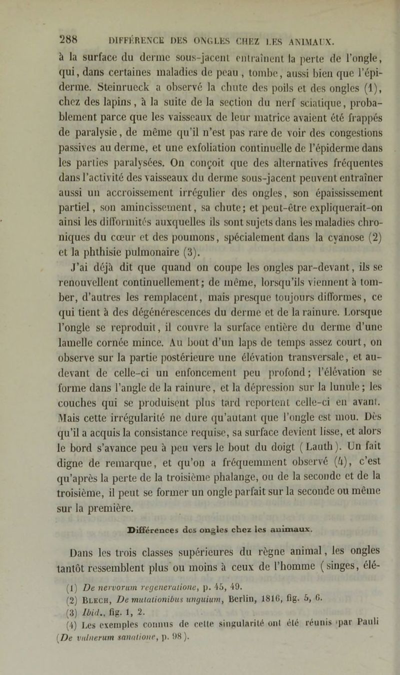 a la surface du derme sous-jacent entrainent la perte de l’ongle, qui, dans certaines maladies de peau , tombe, aussi bien que l’Cpi- derme. Steinrueck a observ&amp; la chute des poils et des ongles (1), chez des lapins, a la suite de la section du nerf sciatique, proba- blement parce que les vaisseaux de leur matrice avaient &amp;t&amp; frapp6s de paralysie, de m&amp;me qu’il n’est pas rare de voir des congestions passives au derme, et une exfoliation continuelle de l’&amp;piderme dans les parties paralys6es. On congoit que des alternatives fr&amp;quentes dans l’activit&amp; des vaisseaux du derme sous-jacent peuvent entrainer aussi un accroissement irr@gulier des ongles, son £paississement partiel , son amincissement, sa chute; et peut-Etre expliquerait-on ainsi les difformitös auxquelles ils sont sujets dans les maladies chro- niques du caur et des poumons, sp6cialement dans la cyanose (2) et la phthisie pulmonaire (3). J’ai d&amp;ja dit que quand on coupe les ongles par-devant, ils se renouvellent continuellement; de m@me, lorsqu’ils viennent a tom- ber, d’autres les remplacent, mais presque toujours difformes, ce qui tient a des degen6rescences du derme et de la rainure. Lorsque l’ongle se reproduit, il couvre la surface entiere du derme d’une lamelle cornde mince. Au bout d’un laps de temps assez court, on observe sur la partie post&amp;rieure une @levation transversale, et au- devant de celle-ci un enfoncement peu profond ; l’elevation se forme dans l’angle de la rainure, et la d&amp;pression sur la lunule ; les couches qui se produisent plus tard reportent celle-ci en avant. Mais cette irr6gularit&amp; ne dure qu’autant que l’ongle est mou. Des qu’il a acquis la consistance requise, sa surface devient lisse, et alors le bord s’avance peu a peu vers le bout du doigt (Lauth). Un fait digne de remarque, et qu’on a fröquemment observe (4), c'est qu’apres la perte de la troisieme phalange, ou de la seconde et de la troisiöme, il peut se former un ongle parfait sur la seconde ou meme sur Ja premiere. Differences des ongles chez les animaux. Dans les trois classes sup6rieures du rögne animal, les ongles tantöt ressemblent plus’ ou moins a ceux de l’homme (singes, €le- 1) De nervorum regeneratione, p. 45, 49. (2) Brecn, De mutationibus unguium, Berlin, 1816, fig. 5, 6. (3) Ibia., fig. 1, 2. (4) Les exemples connus de cette singularite ont et6 r&amp;unis ıpar Pauli (De vulnerum sanatione, p. 98).