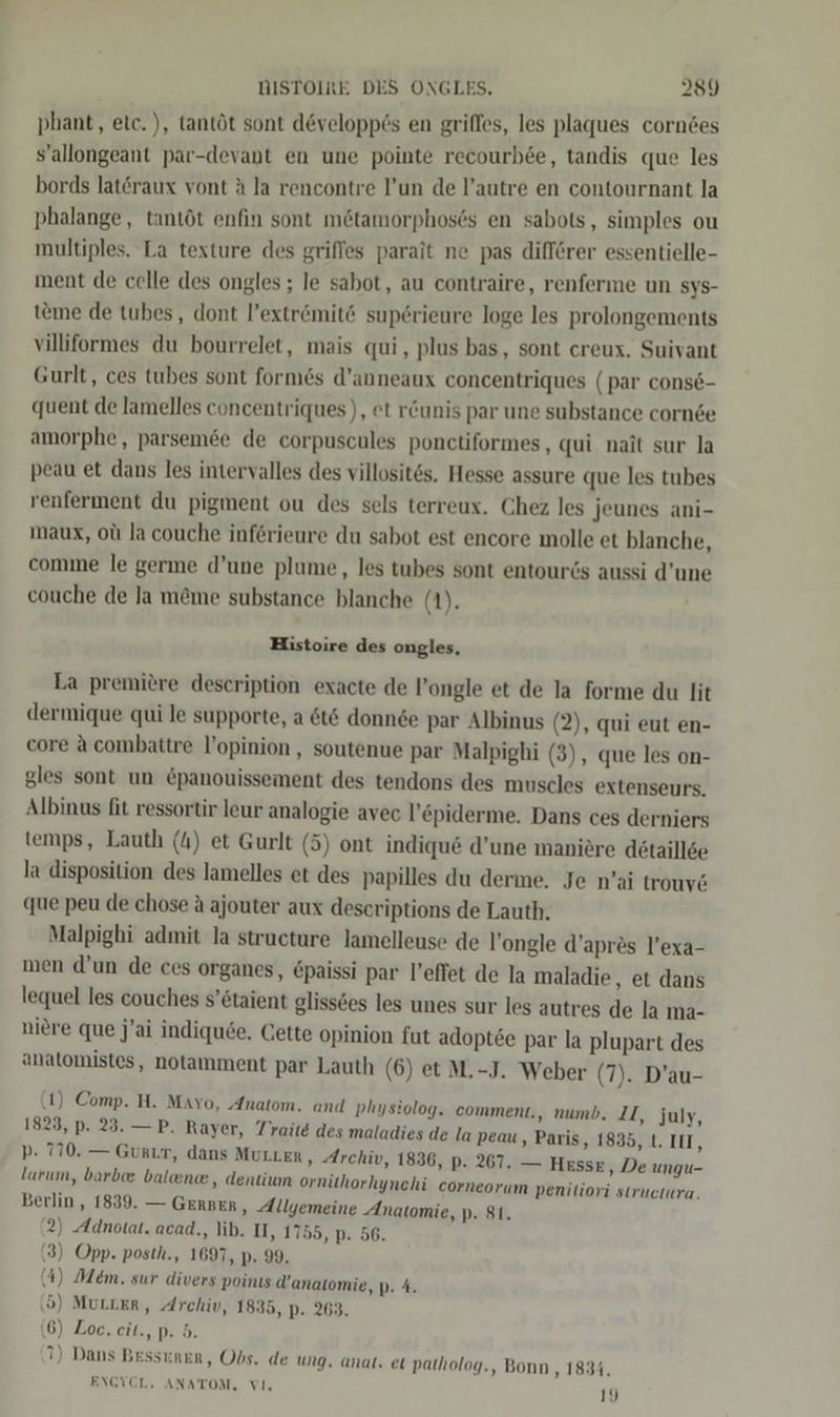 phant, etc. ), tantöt sont developp6s en griffes, les plaques corndes s’allongeant par-devant en une pointe recourb6e, tandis que les bords latöraux vont A la rencontre l’un de l’autre en contournant la phalange, tantöt enfin sont m&amp;tamorphoses en sabots, simples ou multiples. La texture des griffes parait ne pas diff6rer essentielle- ment de celle des ongles ; le sabot, au contraire, renferme un sys- teıne de tubes, dont Pextrömite sup6rieure loge les prolongements villiformes du bourrelet, mais qui, plus bas, sont creux. Suivant Gurlt, ces tubes sont formes d’anneaux concentriques (par cons6- quent de lamelles concentriques), et r&amp;unis par une substance corn&amp;e amorphe, parsemde de corpuscules ponctiformes , qui nait sur la peau et dans les intervalles des villosites. Hesse assure que les tubes renferment du pigment ou des sels terreux. Chez les jeunes ani- maux, olı Ja couche inferieure du sabot est encore molle et blanche, comme le germe d’une plume, les tubes sont entourds aussi d’une couche de Ja m&amp;me substance blanche (1). Histoire des ongles, La premiere description exacte de l’ongle et de la forme du lit dermique qui le supporte, a 6t6 donnde par Albinus (2), qui eut en- core a combattre l’opinion , soutenue par Malpighi (3), que les on- gles sont un &amp;panouissement des tendons des muscles extenseurs. Albinus fit ressortir leur analogie avec l’epiderme. Dans ces derniers temps, Lauth (4) et Gurlt (5) ont indiqu6 d’une maniöre detaillde la disposition des lamelles et des papilles du derme. Je n’ai trouv&amp; que peu de chose A ajouter aux descriptions de Lauth. Malpighi admit la structure lamelleuse de l’ongle d’apres l’exa- men d’un de ces organes, &amp;paissi par l’effet de la maladie, et dans lequel les couches s’6taient glissöes les unes sur les autres de la ma- niere que j’ai indiqu6e. Cette opinion fut adoptee par la plupart des anatomistes, notamment par Lauth (6) et M.-J. Weber (7). D’au- (1) Comp. H. Mavo, „Anatom. and physiolog. comment., numb. II, July, 1823, p. 23. —P. Rayer, Traite des maladies de la peau , Paris, 1835, t. III, p- 770. — GuRLT, dans MULLER ‚ Archiv, 1836, p. 267. — HEssE , De ungu- larım, barbe baleen, dentium ornithorhynchi corneorum penitiori siructura. Berlin, 1839. — GERBER, Allgemeine Anatomie, p. 81. 2) Adnotat. acad,, lib. U, 1755, p. 56. (3) Opp. posth., 1697, p. 99. (4) Mem. sur divers poinıs d’anatomie, p. 4. (5) MuLLER, Archiv, 1835, p. 263. 6) Zoe. eit., p. 5. 71) Dans Besseren, Obs. de ung. anat, et patholog., Bonn , 1834,