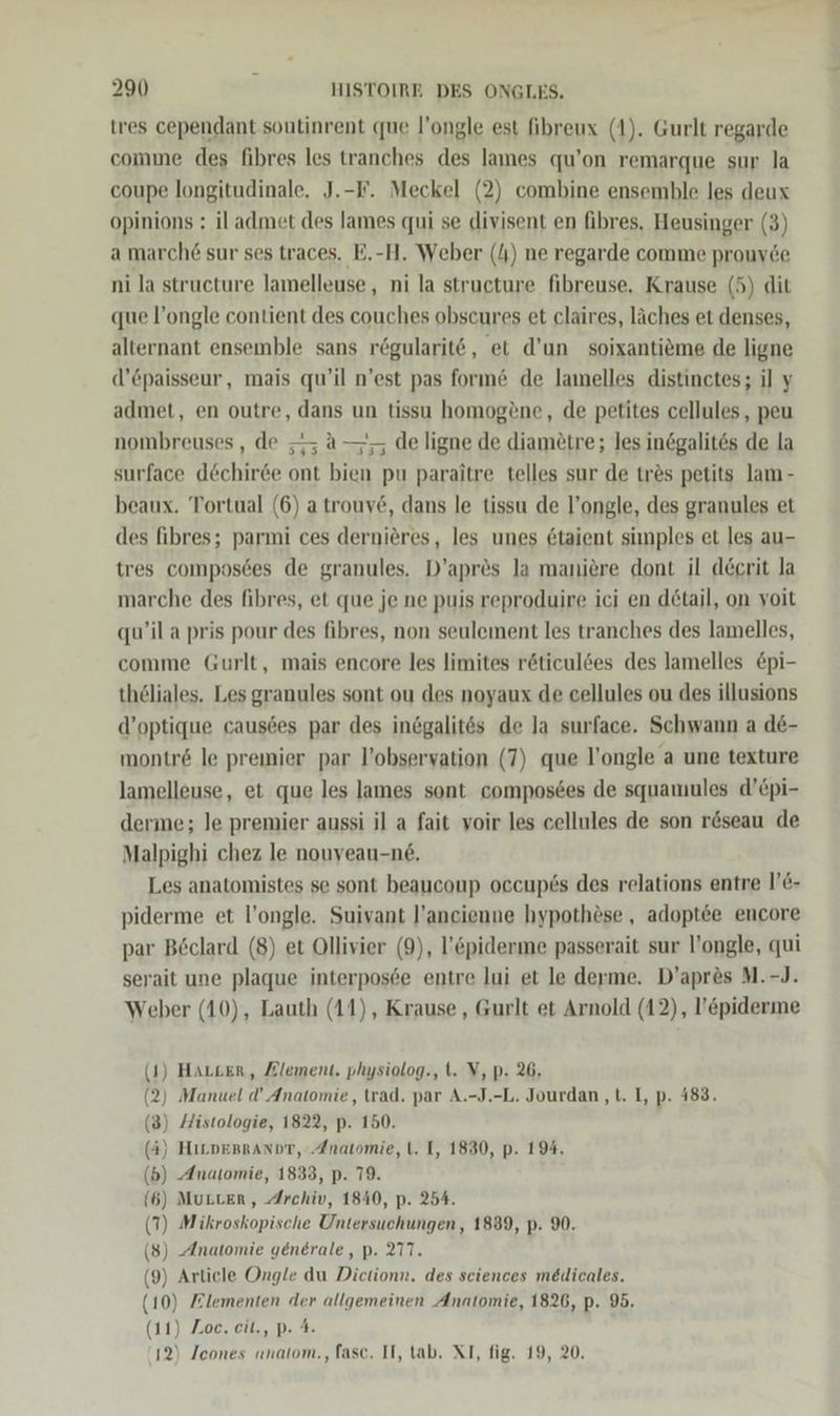 tres cependant soutinrent que l’ongle est fibreux (1). Gurlt regarde comme des fibres les tranches des lames qu’on remarque sur la coupe longitudinale. J.-F. Meckel (2) combine ensemble les deux opinions : il admet des lames qui se divisent en fibres. Heusinger (3) a march£ sur ses traces. E.-H. Weber (4) ne regarde comme prouv&amp;e ni la structure lamelleuse, ni la structure fibreuse, Krause (5) dit que l’ongle contient des couches obscures et claires, läches et denses, alternant ensemble sans rögularit6, et d’un soixantieme de ligne d’Cpaisseur, mais qu’il n’est pas form&amp; de lamelles distinctes; il y admet, en outre, dans un tissu homogene, de petites cellules, peu nombreuses, de ; a—; de ligne de diametre; les inögalites de la surface dechiree ont bien pu paraitre telles sur de tres petits lam - beaux. Tortual (6) a trouv6, dans le tissu de l’ongle, des granules et des fibres; parmi ces dernieres, les unes &amp;taient simples et les au- tres composces de granules. D’apr&amp;s la maniere dont il decrit la marche des fibres, et que je ne puis reproduire ici en d6tail, on voit qu’il a pris pour des fibres, non seulement les tranches des lamelles, comme Gurlt, mais encore les limites röticuldes des lamelles &amp;pi- thöliales. Les granules sont ou des noyaux de cellules ou des illusions d’optique causdes par des inegalit6s de la surface. Schwann a de- montr&amp; le premier par l’observation (7) que l’ongle a une texture lamelleuse, et que les James sont composees de squamules d’Epi- derme; Je premier aussi il a fait voir les cellules de son röseau de Malpighi chez le nouveau-n6, Les anatomistes se sont beaucoup occupös des relations entre 1’C- piderme et l’ongle. Suivant l’ancienne hypothöse , adoptee encore par Beclard (8) et Ollivier (9), l’&amp;piderme passerait sur l’ongle, qui serait une plaque interposce entre lui et le derme. D’aprös M.-J. Weber (10), Lauth (11), Krause , Gurlt et Arnold (12), l’epiderme (1) Harzer, Zlement. physiolog., t. V, p. 26, (2) Manuel d’ Anatomie, trad. par A.-J.-L. Jourdan ‚t. I, p. 483. (3) Histologie, 1822, p. 150. (4) HILDEBRANDT, ‚Anatomie, t. I, 1830, p. 194. (b) Anatomie, 1833, p. 79. (6) MuLter, Archiv, 1840, p. 254. (7) Mikroskopische Untetsuöhngen; 1839, p. 90. (8) Anatomie generale, p. 277. (9) Article Ongle du Dietionn, des sciences meudicales. (1 10) Zlementen dg) BGE Anatomie, 1826, p. 95. 1) Zoc.cit., p- 12) /cones anatom.,fasc. II, tab. XI, fig. 19, 20, (1