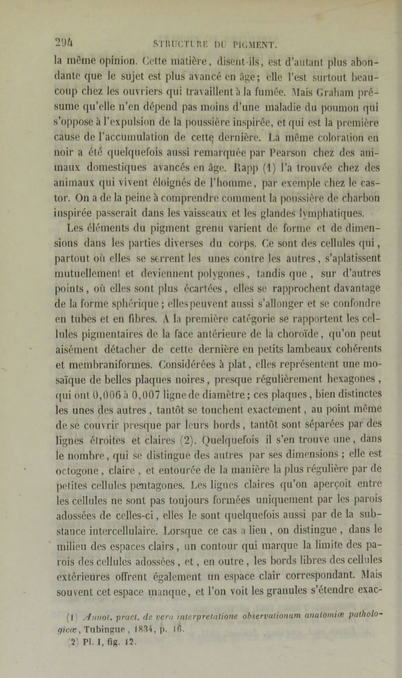 la m&amp;me opinion. Cette matidre, disent-ils, est d’autant plus abon- dante que le sujet est plus avanc6 en äge; elle l’est surtout beau- coup chez les ouvriers qui travaillent Ala fumGe. Mais Graham pr6- sume qu’elle n’en depend pas moins d’une maladie du poumon qui s’oppose A l’expulsion de la poussi@re inspirde, et qui est la premiöre cause de l’accumulation de cette derniere. La m@me coloration en noir a 6t&amp; quelquefois aussi remarquee par Pearson chez des ani- imaux domestiques avancös en äge. Rapp (1) l’a trouvde chez des animaux qui vivent &amp;loignes de ’homme, par exemple chez le cas- tor. On a de la peine A comprendre comment la poussiere de charbon inspir6e passerait dans les vaisseaux et les glandes ivmphatiques. Les el&amp;öments du pigment grenu varient de forme et de dimen- sions dans les parties diverses du corps. Ce sont des cellules qui, partout oü elles se serrent les unes contre les autres, s’aplatissent mutuellement et deviennent polygones, tandis que , sur d’autres points, oü elles sont plus &amp;cart6es, elles se rapprochent davantage de la forme sphörique ; ellespeuvent aussi s’allonger et se confondre en tubes et en fibres. A la premiere catögorie se rapportent les cel- lules pigmentaires de la face anterieure de la choroide, qu’on peut aisöment detacher de cette dernitre en petits lambeaux coherents et membraniformes. Consider6es a plat, elles reprösentent une mo- saique de belles plaques noires, presque röguliörement hexagones , qui ont 0,006 A 0,007 ligne de diam£tre ; ces plaques , bien distinctes les unes des autres , tantöt se touchent exactement,, au point m&amp;me de se couvrir presque par leurs bords, tantöt sont separdes par des lignes &amp;troites et claires (2). Quelquefois il s’en trouve une, dans le nombre, qui se distingue des autres par ses dimensions ; elle est octogone, claire , et entourde de la maniere la plus reguliere par de petites cellules pentagones. Les lignes claires qu’on apercoit entre les cellules ne sont pas toujours form&amp;es uniquement par les parois adoss6es de celles-ci , elles Je sont quelquefois aussi par de la sub- stance intercellulaire. Lorsque ce cas a lieu , on distingue , dans le “ milieu des espaces clairs, un contour qui marque la limite des pa- rois des cellules adossöes , et, en outre , les bords libres des cellules extörieures offrent 6galement un espace clair correspondant. Mais souvent cet espace manque, et l’on voit les granules s’€tendre exac- (1) Annot. praet. de vera interpretatione observalionum analtomie patholo- giece, Tubingue , 1834, p. 16. DIPL IRRE