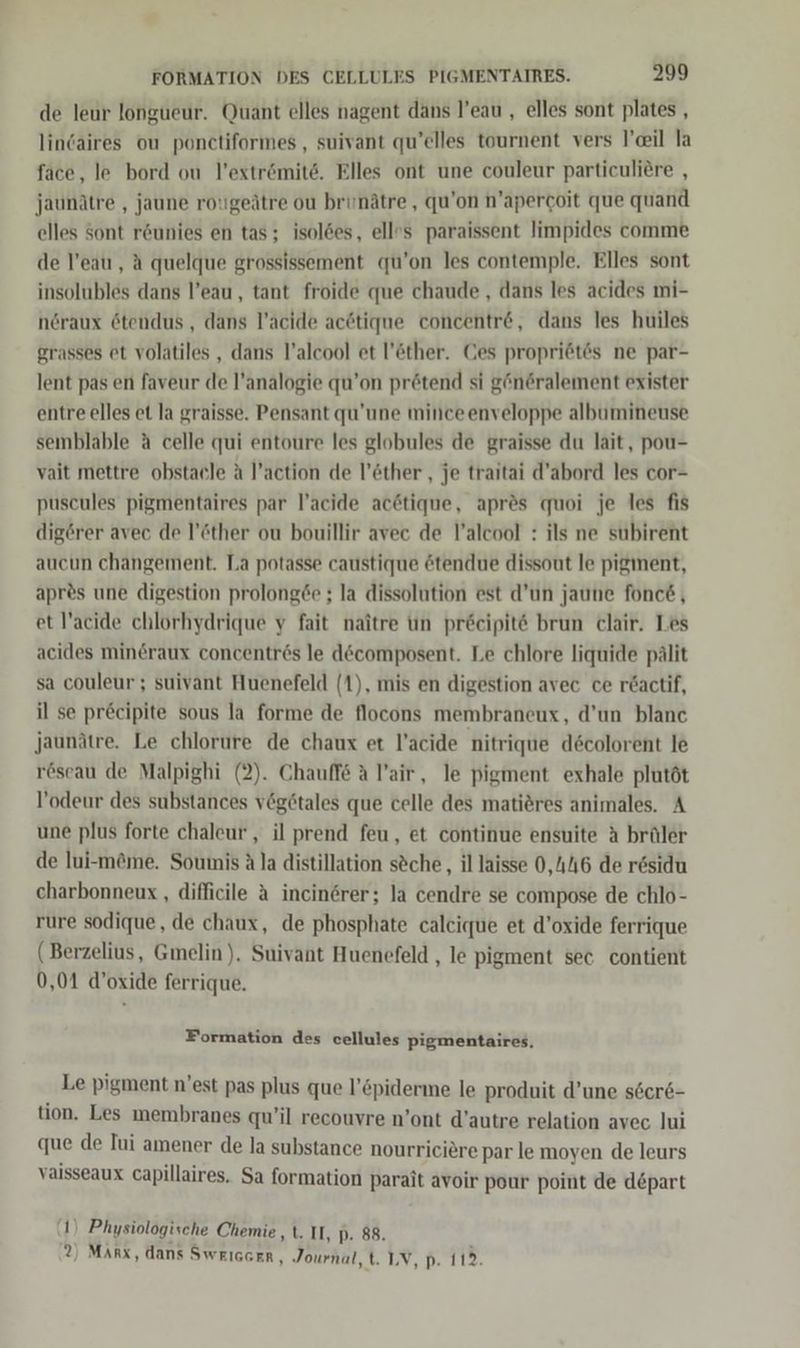 de leur longueur. Quant elles nagent dans l’eau , elles sont plates , lincaires ou ponctiformes, suivant qu’elles tournent vers il la face, le bord ou l’extrömite. Elles ont une couleur particuliere , jaunätre , jaune rotgeätre ou brinätre , qu’on n’apercoit que quand elles Sont r&amp;unies en tas; isol6es, ell»s paraissent limpides comme de l’eauı , A quelque grossissement qu’on les contemple. Elles sont insolubles dans l’eau, tant froide que chaude , dans les acides mi- nöraux ötendus, dans l’acide acötique concentr&amp;e, dans les huiles grasses et volatiles , dans l’alcool et l’öther. Ces propri6tes ne par- lent pas en faveur de l’analogie qu’on prötend si g“n&amp;ralement exister entre elles et la graisse. Pensant qu’une minceenveloppe albumineuse semblable ä celle qui entoure les globules de graisse du lait, pou- vait mettre obstaele A l’action de l’öther , je traitai d’abord les cor- puscules pigmentaires par l’acide acötique, apres quoi je les fis digörer avec de l’öther ou bouillir avec de l’alcool : ils ne subirent aucun changement. La potasse caustique ötendue dissout le pigment, apres une digestion prolong6e ; la dissolution est d’un jaune fonce, et !’acide chlorhydrique y fait naitre un pr&amp;eipit6 brun clair. Les acides mineraux concentres le döcomposent. Le chlore liquide pälit sa couleur ; suivant Huenefeld (1), mis en digestion avec ce r&amp;actif, il se pr&amp;cipite sous la forme de flocons membraneux, d’un blanc jaunätre. Le chlorure de chaux et l’acide nitrique decolorent le röscau de Malpighi (2). Chauffe A l’air, le pigment exhale plutöt l’odeur des substances v@getales que celle des mati&amp;res animales. A une plus forte chaleur , il prend feu, et continue ensuite A brüler de lui-möme. Soumis A la distillation söche,, il laisse 0,146 de residu charbonneux , difficile A incinerer; la cendre se compose de chlo- rure sodique, de chaux, de phosphate caleique et d’oxide ferrique ( Berzelius, Gmelin). Suivant Huenefeld , le pigment sec contient 0,01 d’oxide ferrique. Formation des cellules pigmentaires, Le pigment n’est pas plus que l’&amp;piderme le produit d’une s6er6- tion. Les membranes qu’il recouvre n’ont d’autre relation avec lui que de Iui amener de la substance nourriciere par le moyen de leurs vaisseaux capillaires. Sa formation parait avoir pour point de depart (1) Physiologische Chemie ,t. II, p- 88. ®) MARx, dans SwEIGGER, Journal, t. IV, p. 112.