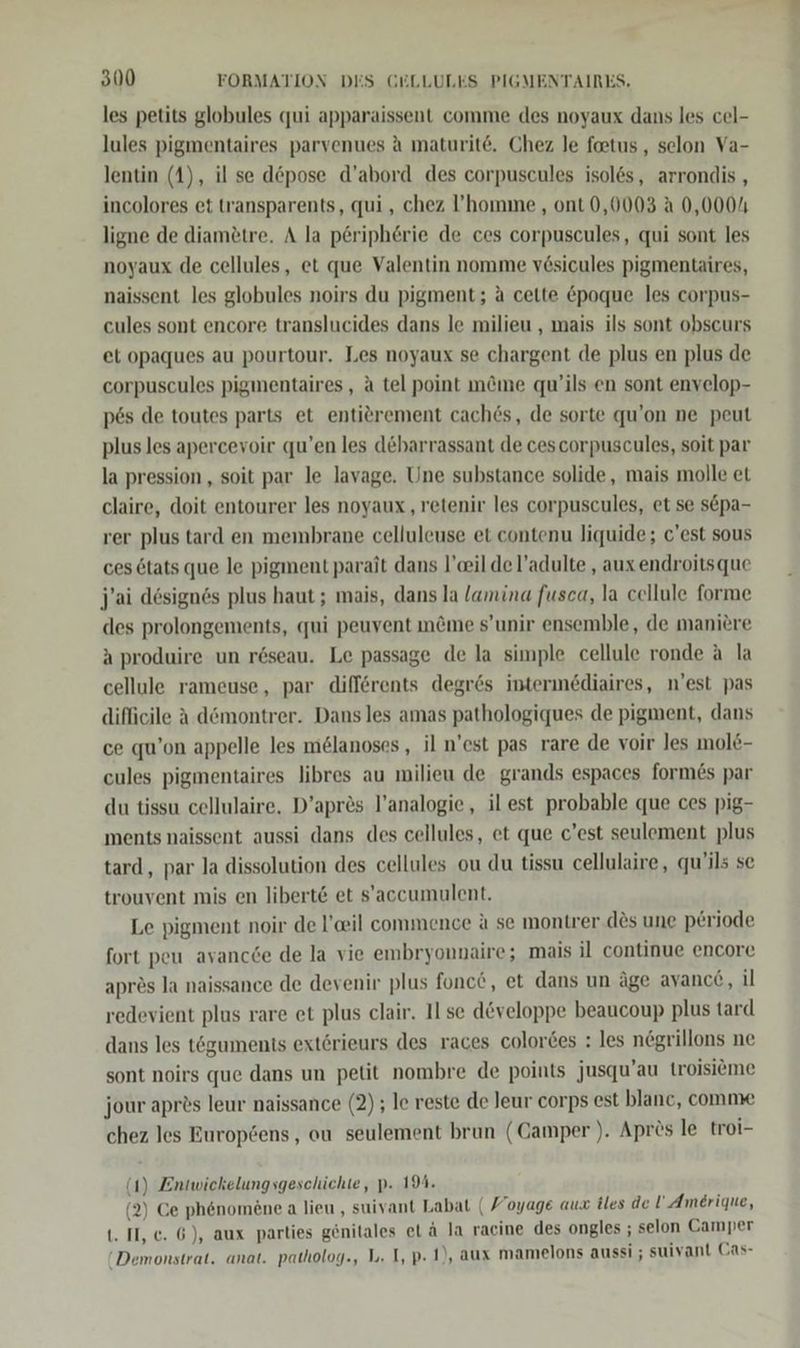 les petits globules qui apparaissent comme des noyaux dans les cel- lules pigmentaires parvenues a maturit6. Chez le foetus , selon Va- lentin (1), il se d&amp;pose d’abord des corpuscules isoles, arrondis , incolores et transparents, qui , chez ’homme , ont 0,0003 A 0,0004 ligne de diamötre. A la p6riphörie de ces corpuscules, qui sont les noyaux de cellules, et que Valentin nomme vösicules pigmentaires, naissent les globules noirs du pigment; a cette &amp;poque les corpus- cules sont encore translucides dans le milieu , mais ils sont obscurs et opaques au pourtour. Les noyaux se chargent de plus en plus de corpuscules pigmentaires , a tel point möme qu’ils en sont envelop- p6s de toutes parts et entierement cach6s, de sorte qu’on ne peut plus les apercevoir qu’en les debarrassant de cescorpuscules, soit par la pression , soit par le lavage. Une substance solide, mais molle et claire, doit entourer les noyaux ‚ retenir les corpuscules, et se s&amp;pa- rer plus tard en membrane celluleuse et contenu liquide; c'est sous ces 6tats que le pigment parait dans l’eil de l’adulte , aux endroitsque j’ai design6s plus haut ; mais, dans la /amina fusca, la cellule forme des prolongements, qui peuvent m&amp;me s’unir ensemble, de maniere A produire un röseau. Le passage de la simple cellule ronde a la cellule rameuse, par differents degr6s intermediaires, n'est pas difficile A d&amp;montrer. Dans les amas pathologiques de pigment, dans ce qu’on appelle les melanoses , il n’est pas rare de voir les mole- cules pigmentaires libres au milieu de grands espaces formes par du tissu cellulaire. D’apr&amp;s l’analogie, il est probable que ces pig- ments naissent aussi dans des cellules, et que c’est seulement plus tard, par la dissolution des cellules ou du tissu cellulaire, qu’ils se trouvent mis en libert&amp; et s’accumulent. Le pigment noir de l’eil commence a se montrer des une periode fort peu avancce de la vie embryonnaire; mais il continue encore apres la naissance de devenir plus fonce, et dans un äge ayanc6, il redevient plus rare et plus clair. Il se developpe beaucoup plus tard dans les tögumenis exterieurs des races colortes : les negrillons ne sont noirs que dans un petit nombre de points jusqu’au troisieme jour apr?s leur naissance (2) ; le reste de leur corps est blanc, comme chez les Europens, ou seulement brun (Camper ). Aprös le troi- (4) Entwickelungsgeschichte, p. 19%. (2) Ce phenomene a lieu , suivant Labat ( Voyage aux iles de ! Amerique, 1. II, ec. 6), aux parties gönitales et ä la racine des ongles ; selon Camper Demonstrat. anat. patholog., 1. I, p- 1), aux mamelons aussi ; suivant Cas-