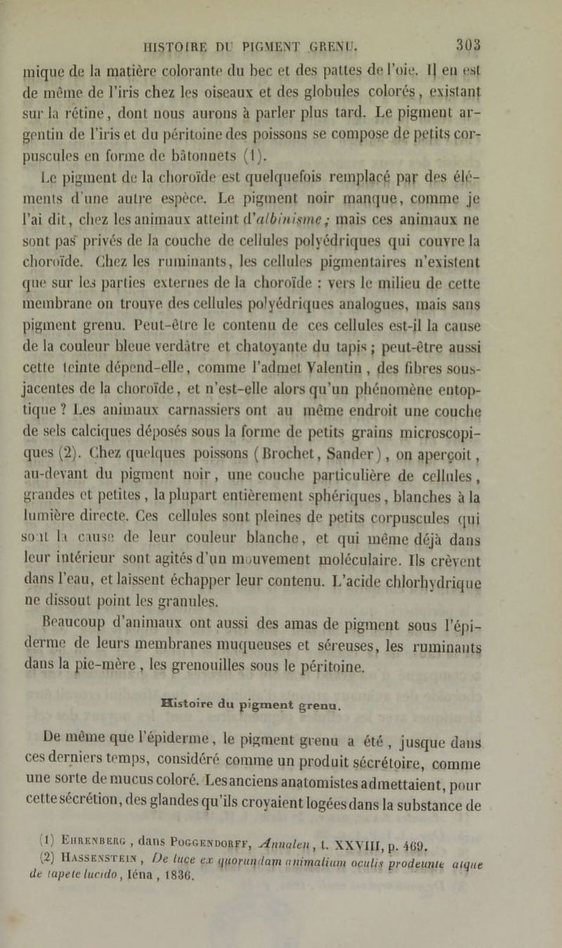 mique de la matiere colorante du bec et des pattes de l’oie. I] en est de m&amp;me de l’iris chez les oiseaux et des globules colores, existant sur la rötine, dont nous aurons A parler plus tard. Le pigment ar- gentin de l'iris et du p£ritoine des poissons se compose de petits cor- puscules en forıme de bätonnets (1). Le pigment de la choroide est quelquefois remplac&amp; par des &amp;le- ments d’une autre espece. Le pigment noir manque, comme je l’ai dit, chez les animaux atteint d’albinisme ; mais ces animaux ne sont pas priv6s de la couche de cellules poly&amp;driques qui couvre la choroide. Chez les ruminants, les cellules pigmentaires n’existent que sur les parties externes de la choroide ; vers le milieu de cette membrane on trouye des cellules poly@driques analogues, mais sans pigment grenu. Peut-@tre le contenu de ces cellules est-il la cause de la couleur bleue verdätre et chatoyante du tapis ; peut-&amp;tre aussi cette teinte döpend-elle, comme l’admet Valentin , des fibres sous- Jacentes de la choroide, et n’est-elle alors qu’un ph&amp;nomöne entop- tique ? Les animaux carnassiers ont au m&amp;me endroit une couche de sels calciques d&amp;poses sous la forıme de petits grains microscopi- ques (2). Chez quelques poissons (Brochet, Sander), on apergoit , au-devant du pigment noir, une couche particuliere de cellules , grandes et petites, la plupart entierement sphöriques,, blanches A la lumitre directe. Ges cellules sont pleines de petits corpuseules qui sont Ia cause de leur couleur blanche, et qui meme deja dans leur interieur sont agitös d'un mouvement mol6culaire. Ils crevent dans l’eau, et laissent &amp;chapper leur contenu. L’acide chlorhydrique ne dissout point les granules. Beaucoup d’animaux ont aussi des amas de pigment sous l’epi- derme de leurs membranes muqueuses et söreuses, les ruminants dans la pie-mere , les grenouilles sous le p£ritoine, Histoire du pigment grenu, De me&amp;me que l’&amp;piderme, le pigment grenu a &amp;t6, jusque dans ces derniers temps, consider&amp; comme un produit s6eretoire, comme une sorte de mucus color6. Lesanciens anatomistes admettaient, pour cetteseeretion, des glandes qu’ils croyaient log6es dans la substance de (1) Eurengeng , dans PoGGENDORFF, Annalen ,t. XXVII, p. 469. (2) Hassenstein, De luce ex quorundam animalium oculis prodeunie alque de tapete lucıdo , Iena , 1836,