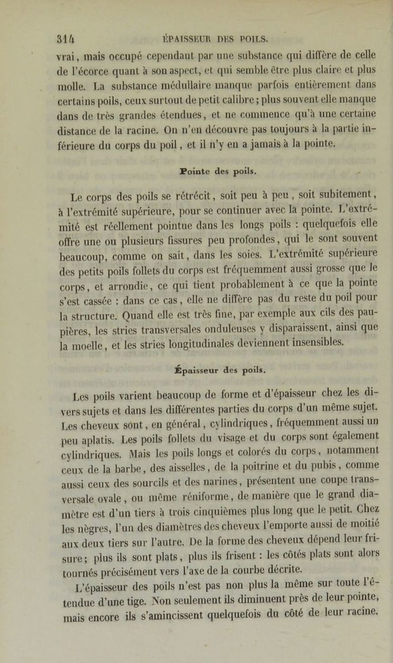 vrai, mais occup&amp; cependant par une substance qui differe de celle de l’&amp;corce quant a son aspect, et qui semble &amp;tre plus claire et plus molle. La substance mödullaire manque parfois entierement dans certains poils, ceux surtout de petit calibre ; plus souvent elle manque dans de tres grandes dtendues, et ne commence qu’a une certaine distance de la racine. On n’en d&amp;couvre pas toujours A la partie in- förieure du corps du poil, et iln’y een a jamais a la pointe, Pointe des poils. . Le corps des poils se r&amp;tr£cit, soit peu A peu, soit subitement, a l’extrömit&amp; sup6rieure, pour se continuer avec la pointe. L’extre- mit6 est r&amp;ellement pointue dans les longs poils : quelquefois elle offre une ou plusieurs fissures peu profondes, qui le sont souvent beaucoup, comme on sait, dans les soies. L’extrömite sup6rieure des petits poils follets du corps est frequemment aussi grosse que le corps, et arrondie, ce qui tient probablement A ce que la pointe s’est cass6e : dans ce cas, elle ne differe pas du reste du poil pour la structure. Quand elle est tr2s fine, par exemple aux cils des pau- pieres, les stries transversales onduleuses y disparaissent, ainsi que la moelle, et les stries longitudinales deviennent insensibles. Epaisseur des poils. Les poils varient beaucoup de forme et d’£paisseur chez les di- vers sujets et dans les difförentes parties du corps d’un m&amp;me sujet. Les cheveux sont , en general, eylindriques , fröquemment aussi un peu aplatis. Les poils follets du visage et du corps sont &amp;galement eylindriques. Mais les poils longs et colores du corps, notamment ceux de la barbe, des aisselles, de la poitrine et du pubis,, comme aussi ceux des sourcils et des narines, pr&amp;sentent une coupe [rans- versale ovale , ou m@me röniforme, de maniere que le grand dia- mötre est d’un tiers A trois cinquiemes plus long que le petit. Chez les nögres, l’un des diametres des cheveux l’emporte aussi de moiti&amp; aux deux tiers sur l’autre, De la forme des cheveux döpend leur fri- sure; plus ils sont plats, plus ils frisent : les cöt6s plats sont alors tourn6s pr&amp;cisement vers l’axe de la courbe d£ecrite. L’öpaisseur des poils n’est pas non plus la möme sur toute l’&amp;- tendue d’une tige. Non seulement ils diminuent pres de leur pointe, mais encore ils s’amincissent quelquefois du cöte de leur racine,