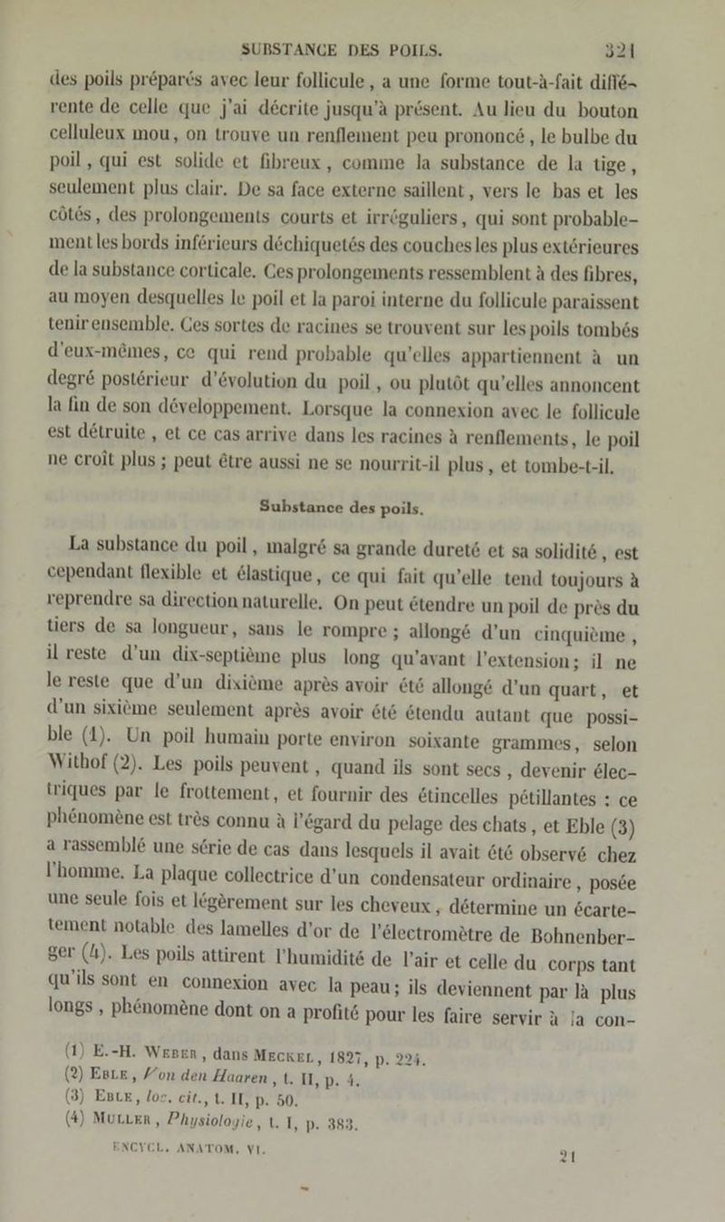des poils pr&amp;parcs avec leur follicule, a une forme tout-A-fait difie= rente de celle que j'ai decrite jusqu’ä prösent. Au lieu du bouton celluleux mou, on trouve un renflement peu prononc&amp; ‚le bulbe du poil , qui est solide et fibreux, comme la substance de la tige, seulement plus clair. De sa face externe saillent, vers le bas et les cötes, des prolongements courts et irröguliers, qui sont probable- ment les bords införieurs dechiquetös des couchesles plus exterieures de la substance corticale, Ces prolongements ressemblent ä des fibres, au moyen desquelles le poil et la paroi interne du follicule paraissent tenirensemble. Ges sortes de racines se trouvent sur les poils tomb6s d’eux-memes, ce qui rend probable qu'elles appartiennent A un degr&amp; posterieur d’&amp;volution du poil , ou plutöt qu’elles annoncent la fin de son d&amp;veloppement. Lorsque la connexion avec le follicule est detruite , et ce cas arrive dans les racines A renflements, le poil ne croit plus ; peut Etre aussi ne se nourrit-il plus , et tombe-t-il, Substance des poils. La substance du poil , malgr&amp; sa grande duret6 et sa solidite ‚est cependant flexible et &amp;lastique, ce qui fait qu’elle tend toujours A veprendre sa direction naturelle. On peut ötendre un poil de prös du tiers de sa longueur, sans le rompre ; allong&amp; d’un einquieme , il reste d’un dix-septieme plus long qu’avant l’extension; il ne le reste que d’un dixiöme apres avoir öt6 allong&amp; d’un quart, et d’un sixiöme seulement apres avoir &amp;t6 &amp;tendu autant que possi- ble (1). Un poil humain porte environ soixante grammes, selon Witbof (2). Les poils peuvent , quand ils sont secs ‚ devenir elec- triques par le frottement, et fournir des &amp;tincelles p£tillantes : ce ph&amp;nomöne est trös connu A l’&amp;gard du pelage des chats,, et Eble (3) a rassembl&amp; une serie de cas dans lesquels il avait 6t&amp; observ6 chez I'homme. La plaque collectrice d’un condensateur ordinaire , pos&amp;e une seule fois et lögörement sur les cheveux ‚ determine un 6carte- tement notable des lamelles d’or de l’&amp;lectromätre de Bohnenber- ger (41). Les poils attirent ’humidits de Vair et celle du corps tant qu'ils sont en connexion avec la peau; ils deviennent par la plus longs , phenomene dont on a profit@ pour les faire servir ä la con- (1) E.-H. Wepen, dans MEcKEL, 1827, p. 224. (2) EgLE, Yon den Haaren ‚&amp;.D,D.% (3) Est, los. cit., t. IT, p. 50. (4) MurLer,, Physiologie, t. I, p. 383. ENCYCL. ANATOM, VI.