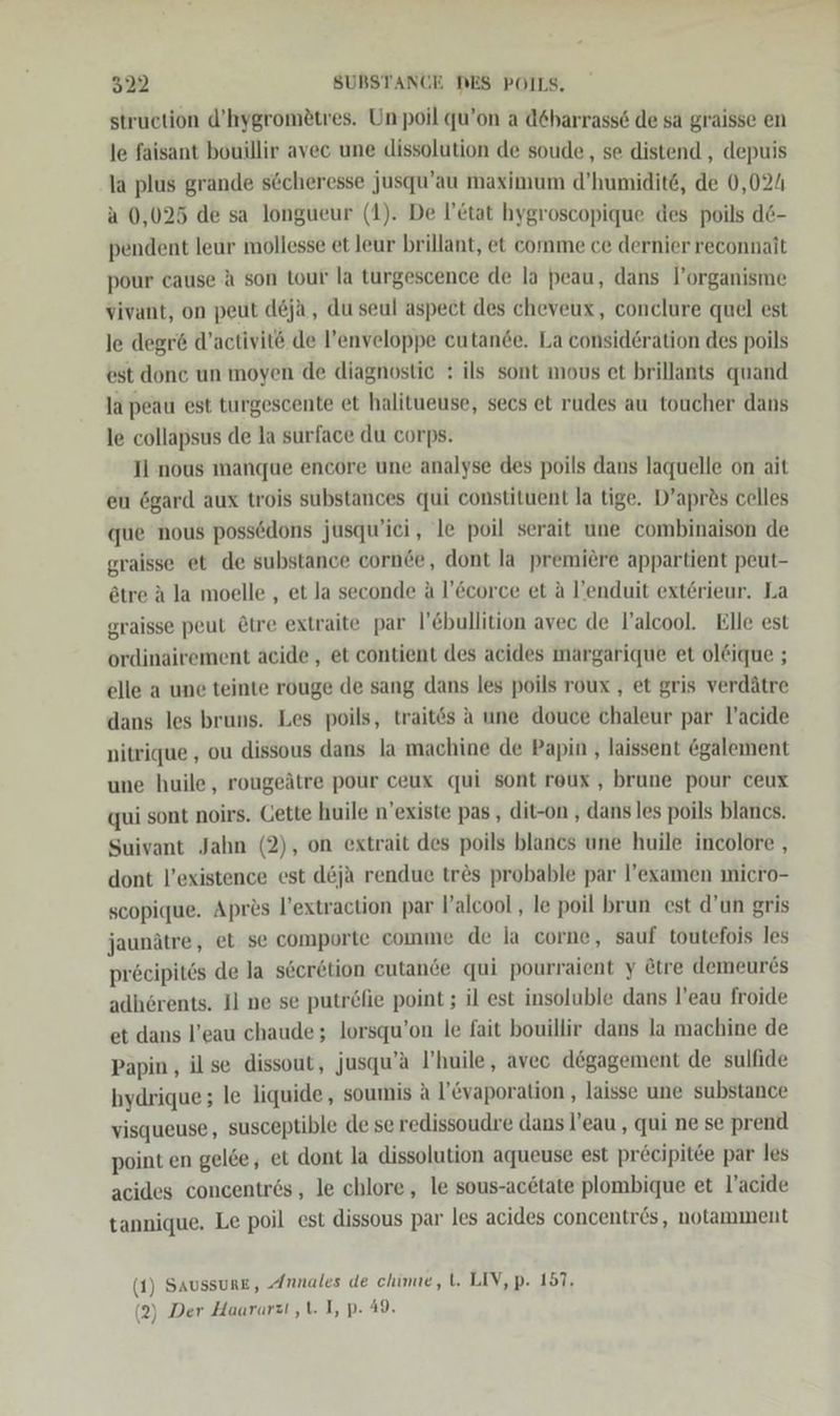 struction d’hygromßtres. Unpoil qu’on a d6harrasse de sa graisse en le faisant bouillir avec une dissolution de soude,, se distend , depuis la plus grande söcheresse jusqu’au maximum d’humidite, de 0,024 a 0,025 de sa longueur (1). De l’etat hygroscopique des poils d6- pendent leur mollesse et leur brillant, et comme ce dernier reconnait pour cause A son tour la turgescence de la peau, dans l’organisme vivant, on peut deja, du seul aspect des cheveux, conclure quel est le degre d’activitö de l’enveloppe cutande. La consideration des poils est done un moyen de diagnostie : ils sont mous et brillants quand la peau est turgescente et halitueuse, secs et rudes au toucher dans le collapsus de la surface du corps. Il nous manque encore une analyse des poils dans laquelle on ait eu ögard aux trois substances qui constituent la tige. D’apr&amp;s celles que nous possedons jusqu’ici, le poil serait une combinaison de graisse et de substance cornde, dont la premiere appartient peut- etre A la moelle , et la seconde a l’Ecorce et a l’enduit exterieur. La graisse peut &amp;tre extraite par l’Ebullition avec de l’alcool. Elle est ordinairement acide , et contient des acides margarique et oldique ; elle a une teinte rouge de sang dans les poils roux , et gris verdätre dans les bruns. Les poils, trait6s a une douce chaleur par l’acide nitrique , ou dissous dans la machine de Papin , laissent @galement une huile, rougeätre pour ceux qui sont roux , brune pour ceux qui sont noirs. Cette huile n’existe pas , dit-on , dans les poils blancs. Suivant Jahn (2), on extrait des poils blancs une huile incolore , dont l’existence est d&amp;ja rendue tr&amp;s probable par l’examen micro- scopique. Apres l’extraction par V’alcool , le poil brun est d’un gris jaunätre, et se comporte comme de la corne, sauf toutefois les precipites de la seeretion eutande qui pourraient y &amp;tre demeures adhörents. Il ne se putröfie point ; il est insoluble dans l’eau froide et dans l’eau chaude ; lorsqu’on le fait bouillir dans la machine de Papin , il se dissout, jusqu’a P’huile, avec degagement de sulfide hydrique ; le liquide, soumis A l’&amp;vaporation , laisse une substance visqueuse, susceptible de se redissoudre dans l’eau , qui ne se prend point en gelde, et dont la dissolution aqueuse est pre@cipit6e par les acides concentres, le chlore, le sous-actate plombique et l’acide tannique. Le poil est dissous par les acides concentr6ös, notamment (1) Saussune, Annales de chimue, l. LIV, p. 157. (2) Der Haararzi ‚\. I, p- 49.