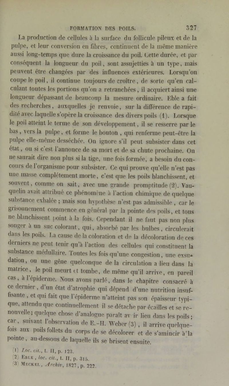 La production de cellules A la surface du follicule pileux et de la pulpe, et leur conversion en fibres, continuent de la m&amp;me maniere aussi long-temps que dure la croissance du poil, Gette durce, et par consequent la longueur du poil, sont assujetties A un type, en peuvent @tre changes par des influences extörieures. Lorsqu’on coupe le poil, il continue toujours de croitre, de sorte qu’en cal- eulant toutes les portions qu’on a retranch6es , il acquiert ainsi une longueur depassant de beaucoup la mesure ordinaire. Eble a fait des recherches, auxquelles je renvoie, sur la difference de rapi- dit&amp; avec laquelle s’opere la eroissance des divers poils (1). Lorsque le poil atteint le terme de son d@veloppement , il se resserre par le bas, versla pulpe, et forıne le bouton , qui renferme peut-£tre la pulpe elle-m&amp;me dessöch6e. On ignore s’il peut subsister dans cet 6tat, ou si c'est l’annonce de sa mort et de sa chute prochaine. On ne saurait dire non plus si la tige, une fois form6e, a besoin du con- cours de l’organisme pour subsister. Ce qui prouve qu’elle n’est pas une masse completement morte, c'est que les poils blanchissent, et souvent, comme on sait, avec une grande promptitude (2). Vau- quelin avait attribu&amp; ce phönomöne ä l’action chimique de quelque substance exhalde ; mais son hypothöse n’est pas admissible , car le grisonnement commence en gönöral par la pointe des poils, et tous ne blanchissent point A la fois. Gependant il ne faut pas non plus songer a un suc colorant, qui, absorb&amp; par les bulbes, circulerait dans les poils. La cause de la coloration et de la decoloration de ces derniers ne peut tenir qu’ä Paction des cellules qui constituent la substance mödullaire. Toutes les fois qu’une congestion, une exstt= dation, ou une gene quelconque de la circulation a lieu dans la matrice, le poil meurt ct tombe, de m&amp;me qu’il arrive, en pareil cas, al’epiderme. Nous avons parl&amp;, dans le chapitre consaer&amp; A ce dernier , d’un 6tat d’atrophie qui döpend d’une nutrition insuf- fisante , et qui fait que l’Epiderme n’atteint pas son Epaisseur typi- que, attendu que continnellement il se dötache par 6cailles et se re- nouvelle; quelque chose d’analogue parait av'ir lieu dans les poils ; car, suivant l’observation de E.-H. Weber (3) , il arrive quelque- fois aux poils follets du corps de se d6colorer et de s’amineir a’la pointe,, au-dessous de laquelle ils se brisent ensuite. (1) Zoe. cit., t. IT, p. 123. 2) Est, loc. cit., t. IT, p. 315. (3) MEcKEL, Archiv, 1827, p. 222.