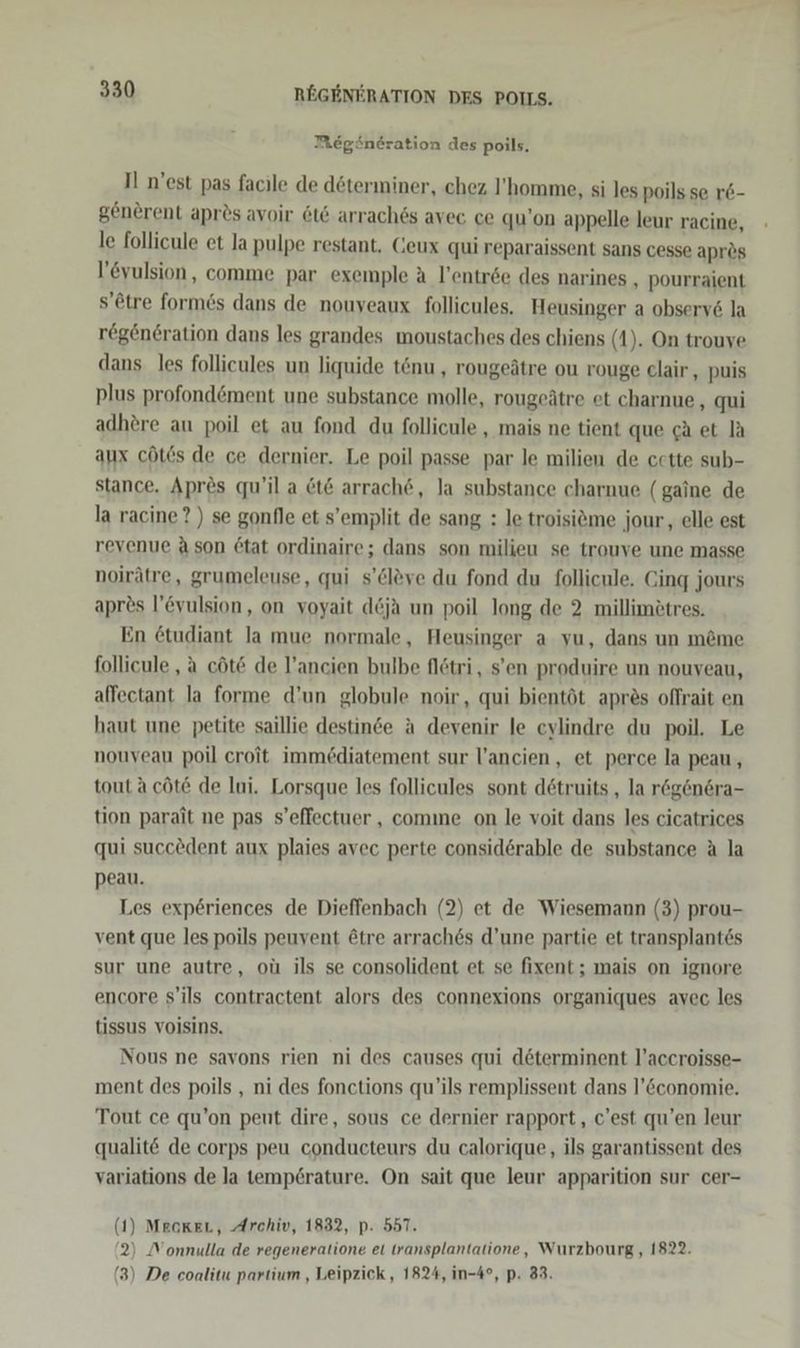 Megöneration des poils, I n'est pas facile de döterminer, chez l’homme, si les poils se r&amp;- generent apr&amp;s avoir &amp;t&amp; arrach6s avec ce qu’on appelle leur racine, le follicule et la pulpe restant, Geux qui reparaissent sans cesse aprös l’eyulsion, comme par exemple a l’entr6e des narines , pourraient s’etre formes dans de nouyeaux follicules. Heusinger a observ6 la rögeneration dans les grandes moustaches des chiens (1). On trouve dans. les follieules un liquide tönu , rougeätre ou rouge clair , puis plus profond&amp;ment une substance molle, rougeätre et charnue , qui adhere au poil et au fond du follicule , mais ne tient que ca et la aux cöts de ce dernier. Le poil passe par le milien de cette sub- stance. Apres qu’il a &amp;t&amp; arrach@, Ja substance charnue (gaine de la racine?) se gonfle et s’emplit de sang : le troisitme jour, elle est revenue Ason 6tat ordinaire; dans son milieu se trouve une masse noirätre, grumeleuse, qui s’el&amp;ve du fond du follicule. Cing jours apres l’vulsion, on voyait d&amp;ja un poil long. de 2 millimötres. En 6tudiant la mue normale, Heusinger a vu, dans un m&amp;me follicule , a cöt@ de l’ancien bulbe flötri, s’en produire un nouveau, affectant la forme d’un globule noir, qui bientöt apres offrait en haut une petite saillie destinde a devenir le eylindre du poil. Le nouveau poil croit immediatement sur l’ancien , et perce la peau, tout a cöte de Iui. Lorsque les follicules sont dötruits , la rög&amp;nsra- tion parait ne pas s’effectuer , comme on le voit dans les cicatrices qui succedent aux plaies avec perte consid6rable de substance A la peau. Les exp6riences de Dieffenbach (2) et de Wiesemann (3) prou- vent que les poils peuvent ötre arraches d’une partie et transplantes sur une autre, oü ils se consolident et se fixent; mais on ignore encore s’ils contractent alors des connexions organiques avec les tissus voisins. Nous ne savons rien ni des causes qui determinent l’accroisse- ment des poils , ni des fonctions qu’ils remplissent dans l’&amp;conomie. Tout ce qu’on peut dire, sous ce dernier rapport , c'est qu’en leur qualit&amp; de corps peu conducteurs du calorique, ils garantissent des variations de la temp£rature. On sait que leur apparition sur cer- (1) MeokeL, Archiv, 1832, p: 557. 2) Nonnulla de regeneratione et transplantatione, Wurzbourg, 1822. (3) De coalitu partium , Leipzick,, 1824, in-4°, p. 83.