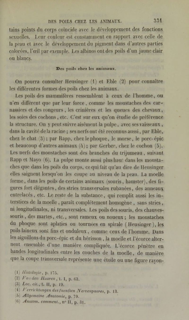 tains points du corps coincide ayec le d@veloppement des fonctions sexuelles. Leur couleur est constamment en rapport avec celle de la peau et avec le developpement du pigment dans d’autres parties color6es, l’eeil par exemple. Les albinos ont des poils d’un jaune clair ou blancs. Des poils chez les aniınaux, On pourra consulter Heusinger (1) et Eble (2) pour connaitre les difförentes formes des poils chez les animaux. Les poils des mammiferes ressemblent a ceux de l’homme, ou n’en different que par leur force , comme les moustaches des car- nassiers et des rongeurs , les crinieres et les queues des chevaux, les soies des cochons ‚etc. C'est sur eux qu’on &amp;tudie de preference la structure. On y peut suivre aisement la pulpe , avec ses vaisseaux , dans la cavit6 dela raeine ; ses nerfs ont öt&amp; reconnus aussi, par Eble, chez le chat (3); par Rapp, chez lephoque, le morse, le porc- &amp;pic et beaucoup d’autres animaux (A); par Gerber, chez le cochon (5). Les nerfs des moustaches sont des branches du trijumeau , suivant Rapp et Mayo (6). La pulpe monte aussi plus hau! dans les mousta- ches que dans les poils du corps, ce qui fait qu’au dire de Heusinger elles saignent lorsqu’on les coupe au niveau de la peau. La moelle forme,, dans les poils de certains animaux (souris, hamster), des fi- gures fort elögantes , des stries transversales rubandes, des anneaux entrelaces,, etc. Le reste de la substance, qui remplit aussi les in- terstices. de la moelle , parait complötement homog®ne , sans stries , ni longitudinales, ni transversales. Les poils des souris, des chauves- souris , des martes, etc., sont rameux ou noueux; les moustaches du phoque sont aplaties ou tourndes en spirale ( Heusinger ), les poils laineux sont fins et onduleux, comme ceux de l’'homme. Dans les aiguillons du porc-£pic et du hörisson , la moelle et l’6corce alter- nent enseinble d’une maniere compliqude, L’&amp;corce penetre en bandes longitudinales entre les couches de la moelle, de maniere que la coupe transversale represente une &amp;toile ou une figure rayon- (1) Histologie, p. 175. (2) Four den Haaren ‚1. I, p. 63. (3) Zoe. eit.,t. II, p. 19. (4) Ferrichtungen des fuenften Vervenpaares, p. 13. ($) Allgemeine Anatomie, p- 79. (6) Anatom. comment., n° II, p- 31.