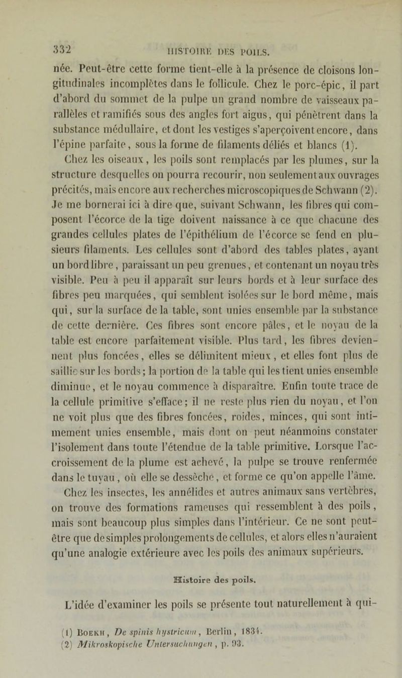 nee. Peut-ötre cette forme tient-elle A la prösence de cloisons lon- gitudinales incomplötes dans le follicule. Chez le porc-£pic, il part d’abord du sommet de la pulpe un grand nombre de yaisseaux pa- ralleles et ramifies sous des angles fort aigus, qui p6nötrent dans la substance medullaire, et dont les vestiges s’apercoiventencore, dans l’&amp;pine parfaite, sous la forme de filaments delies et blancs (1). Chez les oiseaux , les poils sont remplac6s par les plumes, sur la structure desquelles on pourra recourir, non seulementaux ouvrages pröcit6s, mais encore aux recherches mieroscopiques de Schwann (2). Je me bornerai ici A dire que, suivant Schwann, les fihres qui com- posent l’Ecorce de la tige doivent naissance a ce que chacune des grandes cellules plates de l!’Cpithelium de l’&amp;corce se fend en plu- sieurs filaments. Les cellules sont d’abord des tables plates, ayant un bordlibre,, paraissant un peu grenues, et contenant un noyau tr&amp;s visible. Peu a peu il apparait sur leurs bords et ä leur surface des fibres peu marqu6es, qui semblent isol&amp;es sur le bord m&amp;me, mais qui, sur la surface de la table, sont unies ensemble par la substance de cette derniere. Ges fibres sont encore päles, et le noyau de la table est encore parfaitement visible. Plus tard, les fibres devien- nent plus foncdes, elles se dölimitent mieux,, et elles font plus de saillio sur les bords; la portion de la table qui les tient unies ensemble diminue, et le noyau commence A disparaitre. Enfin toute trace de la cellule primitive s’efface; il ne reste plus rien du noyau, et l’on ne voit plus que des fibres fonc6es, roides, minces, qui sont inti- mement unies ensemble, mais dont on peut n&amp;anmoins constater l’isolement dans toute l’ötendue de la table primitive. Lorsque lac- croissement de la plume est achev&amp;, la pulpe se trouve renfermee dans le tuyau, oü elle se dessöche,, et forme ce qu’on appelle l’äme. Chez les insectes, les annelides et autres animaux sans vertehres, on trouve des formations rameuses qui ressemblent ä des poils , mais sont beaucoup plus simples dans l’interieur. Ge ne sont peut- ötre que desimples prolongements de cellules, et alors elles n’auraient qu’une analogie exterieure avec les poils des animaux superieurs, Histoire des poils, L’idie d’examiner les poils se prösente tout naturellement a qui- (1) Boeku, De spinis hystricum, Berlin, 1834. (2) Mikroskopische Untersuchungen , p. 93.