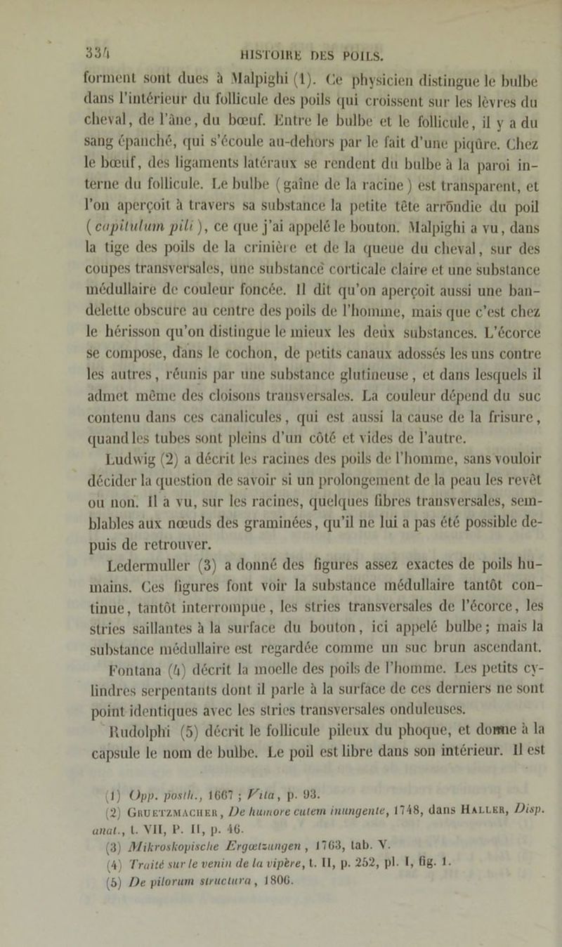 forment sont dues d Malpighi (1). Ce physicien distingue le bulbe dans l’intörieur du follieule des poils qui croissent sur les levres du cheval, de l’äne, du beuf. Entre le bulbe et le follicule, il y a du sang &amp;panch&amp;, qui s’6coule au-dehors par le fait d’une pigüre. Chez le bauf, des ligaments lateraux se rendent du bulbe A la paroi in- terne du follicule. Le bulbe (gaine de la racine ) est transparent, et l’on apercoit a travers sa substance la petite t&amp;te arröndie du poil (eapitulum pili ), ce que j'ai appel@le bouton. Malpighi a vu, dans la tige des poils de la criniere et de la queue du cheval, sur des coupes transversales, une substance corticale claire et une substance medullaire de couleur fonc&amp;e. I1 dit qu’on apercoit aussi une ban- delette obscure au centre des poils de ’homine, mais que c’est chez le herisson qu’on distingue le mieux les deux substances. L’&amp;corce se compose, dans le cochon, de petits canaux adoss6s les uns contre les autres, röunis par une substance glutineuse , et dans lesquels il admet m&amp;me des cloisons transversales. La couleur döpend du suc contenu dans ces canalicules, qui est aussi la cause de la frisure, quand les tubes sont pleins d’un cöt&amp; et vides de l’autre. Ludwig (2) a decrit les racines des poils de ’homme, sans vouloir decider la question de savoir si un prolongement de la peau les revöt ou non. Il a vu, sur les racines, quelques fibres transversales, sem- blables aux neuds des graminees, qu’il ne Jui a pas &amp;t&amp; possible de- puis de retrouver. Ledermuller (3) a donn@ des figures assez exactes de poils hu- ınains. Ces figures font voir la substance medullaire tantöt con- tinue, tantöt interrompue, les stries transversales de l’&amp;corce, les stries saillantes A la surface du bouton, ici appel&amp; bulbe; mais la substance medullaire est regard&amp;e comme un suc brun ascendant. Fontana (4) decrit la moelle des poils de ’homme. Les petits cy- lindres serpentants dont il parle ä la surface de ces derniers ne sont point identiques avec les stries transversales onduleuses. Rudolphi (5) d&amp;crit le follicule pileux du phoque, et dome A la capsule le nom de bulbe. Le poil est libre dans son interieur. Il est (1) Opp. posth., 1667 ; Vita, p. 93. 2) GRUETZMACHER, De humore cute inungente, 1748, dans HALLER, Disp. anat., t. VII, P. II, p. 4 (3) Mikroskopische En ‚1763, tab. V. (4) Traite sur le venin de la vipere, t. Il, p. 252, pl. T, fg. 1. (5) De pilorum siructura , 1806.