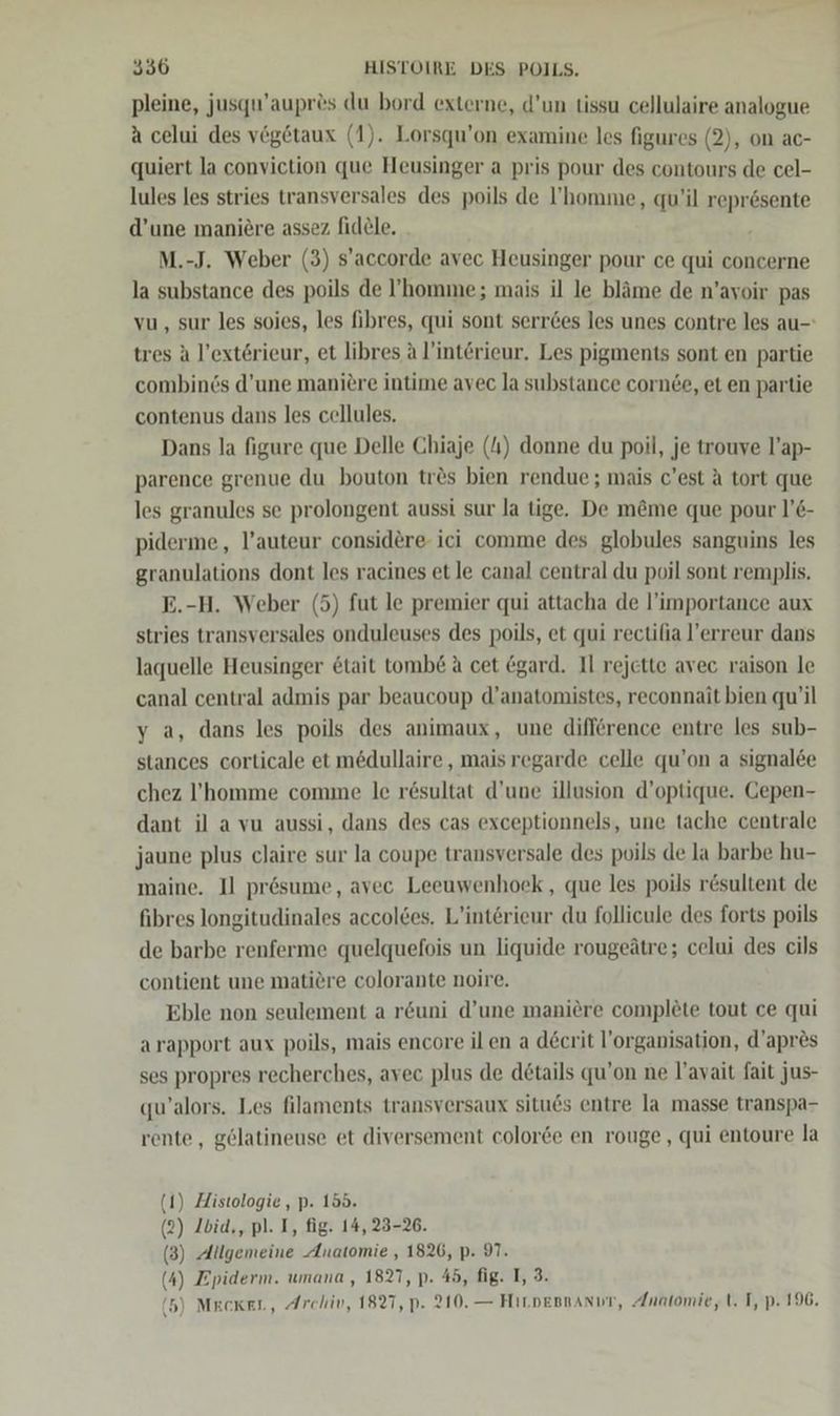 pleine, jusqu’aupr®s du bord externe, d’un tissu cellulaire analogue a celui des vegetaux (1). Lorsqu’on examine les figures (2), on ac- quiert la conviction que Heusinger a pris pour des contours de cel- lules les stries transversales des poils de ’homme, qu’il reprösente d’une maniere assez fidele. _ M.-J. Weber (3) s’accorde avec Heusinger pour ce qui concerne la substance des poils de ’homme; mais il le bläme de n’ayoir pas vu, sur les soies, les fibres, qui sont serr6es les unes contre les au-: tres A l’extörieur, et libres A l’intrieur. Les pigments sont en partie combinds d’une maniere intime avec la substance cornde, et en partie contenus dans les cellules. Dans la figure que Delle Chiaje (4) donne du poil, je trouve l’ap- parence grenue du bouton tr&amp;s bien rendue ; mais c’est A tort que les granules se prolongent aussi sur la tige. De möme que pour l’€- piderme, l’auteur considere ici comme des globules sanguins les granulations dont les racines et le canal central du poil sont remplis. E.-H. Weber (5) fut le premier qui attacha de l’importance aux stries transversales onduleuses des poils, et qui rectilia l’erreur dans laquelle Heusinger &amp;tait tomb&amp; A cet @gard. Il rejette avec raison le canal central admis par beaucoup d’anatomistes, reconnait bien qu’il y a, dans les poils des animaux, une difference entre les sub- stances corticale et medullaire , mais regarde celle qu’on a signalee chez l’homme comme le resultat d’une illusion d’optique. Gepen- dant il avu aussi, dans des cas exceptionnels, une tache centrale jaune plus claire sur la coupe transversale des poils de la barbe hu- maine. I] presume, avec Leeuwenhoeck , que les poils r&amp;sultent de fibres longitudinales accolees. L’interieur du follicule des forts poils de barbe renferme quelquefois un liquide rougeätre; celui des cils contient une matiere colorante noire. Eble non seulement a r&amp;uni d’une maniere complete tout ce qui arapport aux poils, mais encore ilen a d&amp;crit l’organisation, d’apres ses propres recherches, avec plus de details qu’on ne l’avait fait jus- qu’alors. Les filaments transversaux situes entre la masse transpa- rente , gelatineuse et diversement colorde en rouge , qui entoure la (1) Histologie, p. 155. (2) Ibid,, pl. I, fig. 14, 23-26. (3) Allgemeine Anatomie , 1826, p- 97. (4) Epiderm. umana , 1827, p. 45, fig. I, 3.