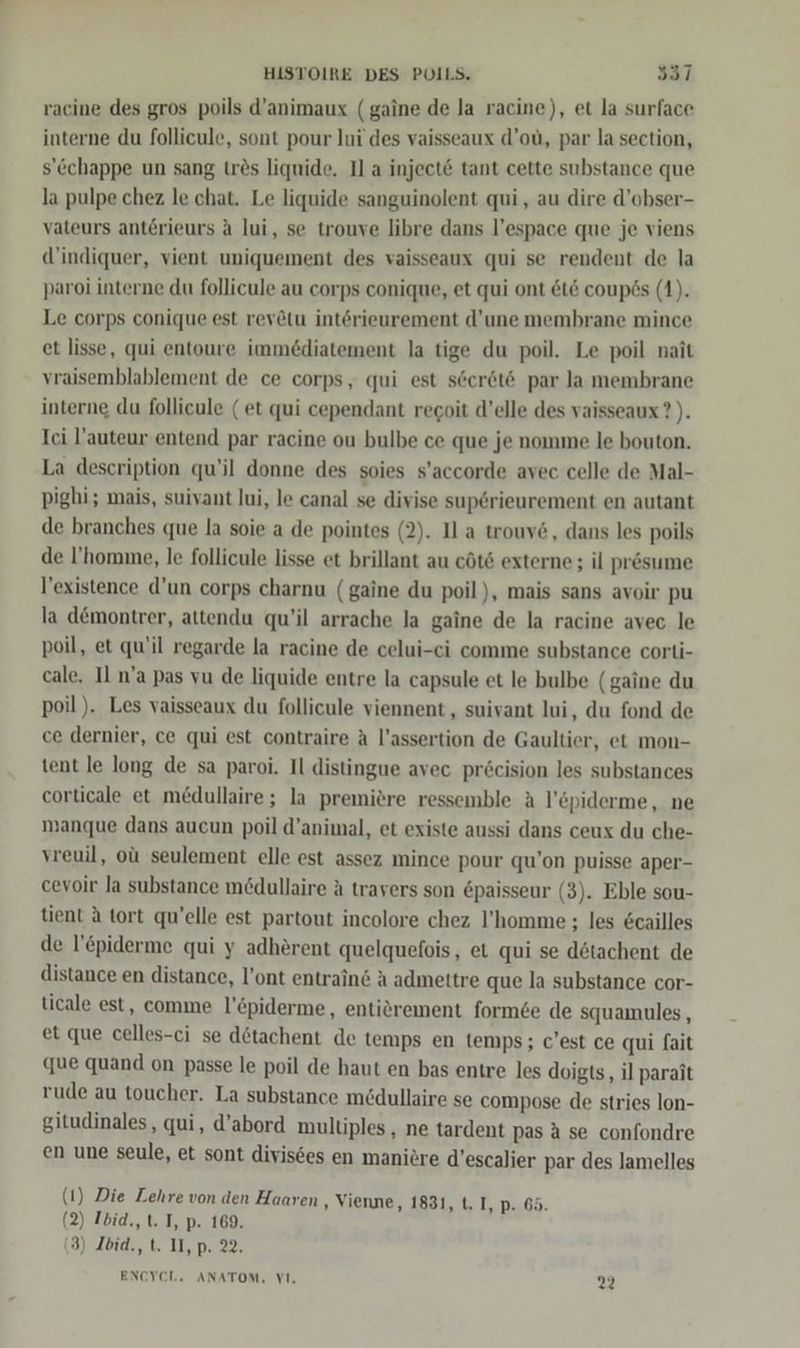 racine des gros poils d’animaux (gaine de la racine), et la surface interne du follicule, sont pour lui des vaisseaux d’oü, par la section, s’cchappe un sang tres liquide. Il a injecte tant cette substance que la pulpe chez le chat. Le liquide sanguinolent qui, au dire d’obser- vateurs anterieurs A lui, se trouve libre dans l’espace que je viens d’indiquer, vient uniquement des vaisseaux qui se rendent de la paroi interne du follicule au corps conique, et qui ont &amp;t&amp; coupös (1). Le corps conique est rev&amp;tu interieurement d’une membrane mince et lisse, qui entoure immediatement la tige du poil. Le poil nait vraisemblablement de ce corps, qui est seer6t® par la membrane interne du follicule (et qui cependant regoit d’elle des vaisseaux?). Ici l’auteur entend par racine ou bulbe ce que je nomme le bouton. La description qu’il donne des soies s'accorde avec celle de Mal- pighi; mais, suivant lui, le canal se divise sup6rieurement en autant de branches que la soie a de pointes (2). Il a trouv&amp;, dans les poils de I’'homme, le follicule lisse et brillant au cöt6 externe; il presume l’existence d'un corps charnu (gaine du poil), mais sans avoir pu la d&amp;montrer, attendu qu’il arrache la gaine de la racine avec le poil, et qu'il regarde la racine de celui-ci comme substance corti- cale. Il n’a pas vu de liquide entre la capsule et le bulbe (gaine du poil ). Les vaisseaux du follicule viennent , suivant lui, du fond de ce dernier, ce qui est contraire A l’assertion de Gaultier, et mon- tent le long de sa paroi. Il distingue avec pr£cision les substances corticale et m£dullaire; la premiere ressemble A l’&amp;piderme, ne manque dans aucun poil d’animal, et existe aussi dans ceux du che- vreuil, oü seulement elle est assez mince pour qu’on puisse aper- cevoir la substance medullaire A travers son &amp;paisseur (3). Eble sou- tient A tort qu’elle est partout incolore chez l’homme ; les &amp;cailles de l’&amp;piderme qui y adherent quelquefois, et qui se dötachent de distance en distance, l’ont entrains A admettre que la substance cor- ticale est, comme l’&amp;piderme, entiörement form6e de squamules, et que celles-ci se dötachent de temps en temps; c'est ce qui fait que quand on passe le poil de haut en bas entre les doigts, il parait rude au toucher. La substance medullaire se compose de stries lon- gitudinales, qui, d’abord multiples , ne tardent pas aA se confondre en une seule, et sont divis6es en manicre d’escalier par des lamelles (1) Die Lehre von den Haaren , Vienne, 1831, t. I, p. 65. (2) Ibid., t. I, p. 169. (3) Ibid., t. II, p. 22. ENCYEL. ANATOM, VI. 22