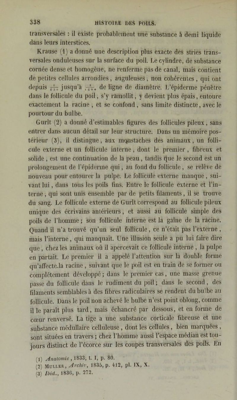 transversales : il existe probableiment une substance &amp; demi liquide dans leurs interstices. Krause (1) adonn&amp; une description plus exacte des stries trans- versales onduleuses sur la surface du poil. Le eylindre, de substance cornee dense et homogene, ne renferme pas de canal, mais contient de petites cellules arrondies, anguleuses,, non coh6rentes, qui ont depuis ; jusqu’a —. de ligne de diametre. L’&amp;piderme p6ndtre dans le follicule du poil, s’y ramollit, y devient plus &amp;pais, entoure exactement la racine , et se confond , sans limite distincte,, avec le pourtour du bulbe. Gurlt (2) a donn&amp; d’estimables figures des follicules pileux , sans entrer dans aucun detail sur leur structure. Dans un m&amp;moire pos- terieur (3), il distingue, aux maqustäches des animaux,, un folli- cule externe et un follicule interne, dont le premier , fibreux et solide , est une continuation de la peau, tandis Que le second est un prolongement de l’&amp;piderine qui, au fond du follicule,, se rel&amp;ve de nouveau pour entourer la pulpe. Le follicule externe manque, sui- vant lui, dans tous les poils fins. Entre le follicule externe et l’in- terne,, qui sont unis ensemble par de petits Alaments, il se trouve du sang. Le follicule externe de Gurlt correspond au follicule pileux unique des &amp;crivains anterieurs, et aussi au follicule simple des poils de ’homme; son follieule interne est la gaine de la räcine, Quand il n’a trouv&amp; qu’un seul follicule , ce n’Ctait pas l’externe , mais l’interne, qui manquait. Une illusioh seule a pü lui faire dire que, chez les animaux ou il apercevait ce follicule interne , la pulpe en partait. Le premier il a appel&amp; l’attention sur la double forme qu’affecte.la racine , suivant que le poil est en train de se former ou complötement developpe ; dans le premier cas, une masse grenue passe du follicule dans le rudiment du poil; dans le second, des filaments semblables ä des fibres radiculaires se rendent du bulbe au follicule. Dans le poil non achev&amp; le bulbe n’est point oblong, comme il le parait plus tard, mais &amp;chancre par dessous, et en forıne de cur renvers6. La tige a une substance corticale fibreuse et une substance medullaire celluleuse , dont les cellules, bien marquees , sont situ6es en travers ; chez l’homme aussi l’espace median est tou- jours distinct de l’&amp;corce sur les coupes transversales des poils. En (1) Anatomie , 1833, t. I, p. 80. (2) MuLLER, Archiv, 1835, p. 412, pl. IX, X. (3) Ibid., 1836, p- 272.