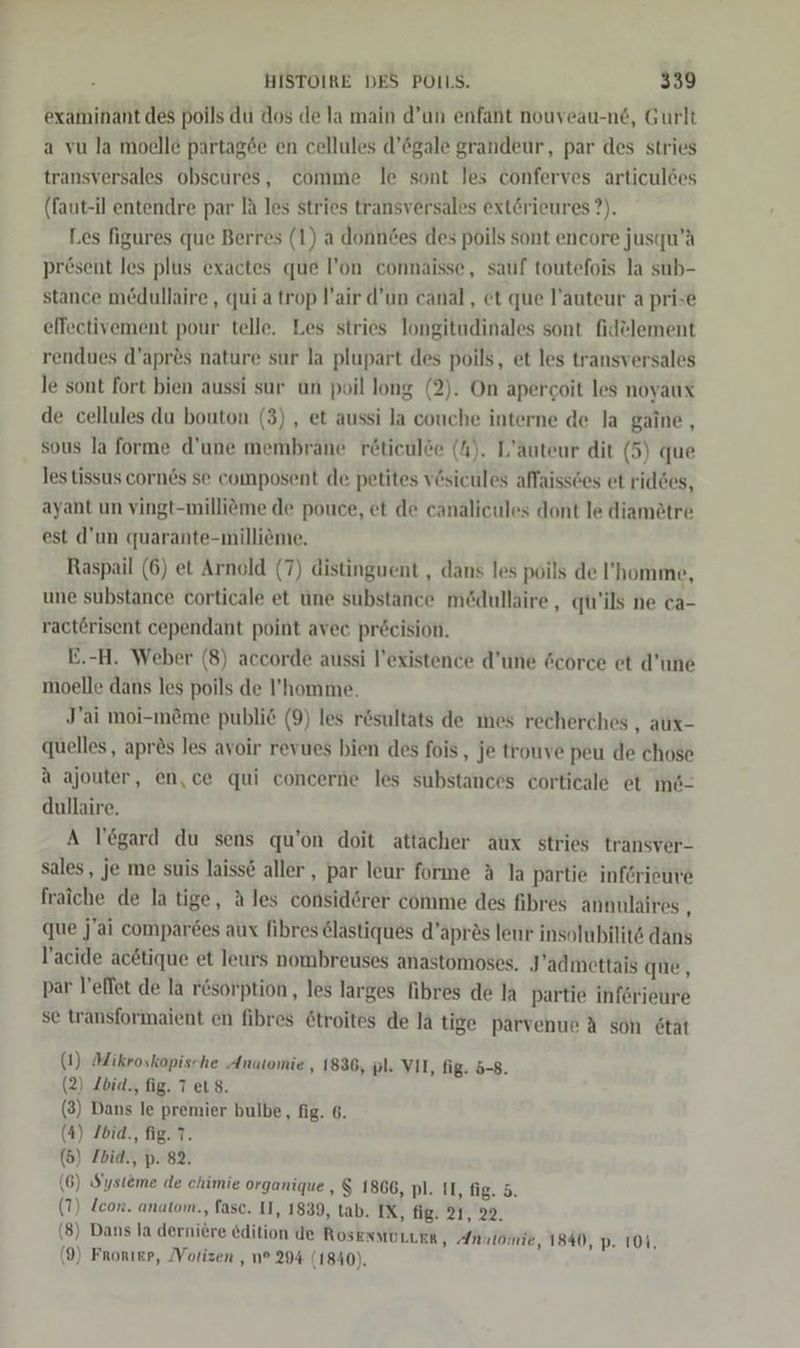 examinant des poils du dos de la main d’un enfant nouveau-n6, Gurlt a vu la moelle partag&amp;e en cellules d’6gale grandeur, par des stries transversales obscures, comme le sont les conferves articuldes (faut-il entendre par lä les stries transversales ext&amp;rieures ?). Les figures que Berres (1) a donndes des poils sont encore jusqu’ä pr£sent les plus exactes que l’on connaisse, sauf toutefois la sub- stance medullaire , qui a trop l’air d’un canal, et que l’auteur a prise effectivement pour telle. Les stries longitudinales sont fidelement rendues d’apr&amp;s nature sur la plupart des poils, et les transversales le sont fort bien aussi sur un poil long (2). On apercoit les noyaux de cellules du bouton (3) , et aussi la couche interne de la gaine, sous la forme d’une membrane rötieulöe (A). L’äuteur dit (5) que les tissus corn6s se composent de petites v@sicules affaissces et rid6es, ayant un vingt-milliöme de pouce, et de canalicules dont le diamötre est d'un quarante-milliöme. Raspail (6) et Arnold (7) distinguent , dans les poils de ’homme, une substance corticale et une substance me&amp;dullaire , qu'ils ne ca- ractÖrisent cependant point avec pr&amp;cision. E.-H. Weber (8) accorde aussi l’existence d’une Gcorce et d’une moelle dans les poils de l’homme. J’ai moi-möme public (9) les rösultats de mes recherches , aux- quelles, apr&amp;s les avoir revues bien des fois, je trouve peu de chose a ajouter, en,ce qui concerne les substances corticale et m&amp;- dullaire. A T’egard du sens qu’on doit attacher aux stries transver- sales, je me suis laisse aller, par leur forme &amp; la partie inferieure fraiche de la tige, A les considörer comme des fibres annulaires ; que j'ai comparees aux fibres &amp;lastiques d’apres lenr insolubilits dans l’acide acetique et leurs nombreuses anastomoses. J’admettais que, par l’effet de la r6sorption, les larges fibres de la partie inferieure se transformaient en fibres &amp;troites de la tige parvenue A son 6tat (1) Mikroskopische Anatomie , 1836, pl. VII, fig. 5-8. (2) Zbia., fig. 7 et 8. (3) Dans le premier bulbe, fig. 6. (4) Ibia., fig. 7. (5) /bid., p. 82. (6) Systeme de chimie organique , $ 1866, pl. II, fig. 5. (7) lcor. anatom., fasc. II, 1839, tab. IX, fig. 21, 22. (8) Dans la derniere edition de ROSENMOLLER, Anulomie, 1840, p. 104, (9) Frorıer, Vorizen , n° 294 (1840).