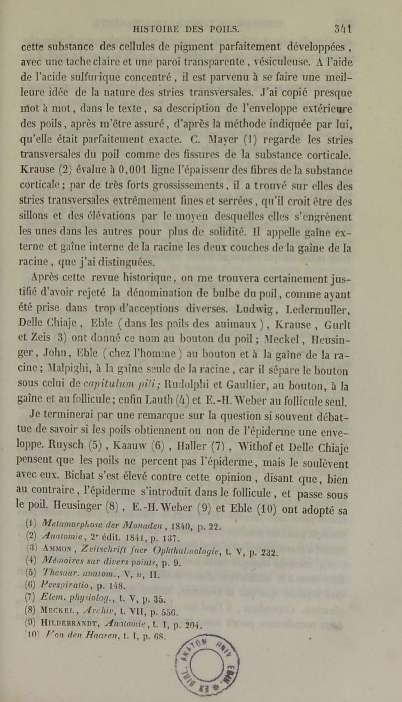 cette substance des cellules de pigment parfaitement developpees , avec une tache claire et une paroi transparente , vesiculeuse. A l’aide de l’acide sulfurique concentr&amp;, il est parvenu ä se faire une meil- leure id&amp;e de la nature des stries transversales. J’ai copi6&amp; presque mot a mot, dans le texte, sa description de l’enveloppe extörieure des poils, apres m’ötre assure, d’apr&amp;s Ja möthode indiqu6e par lui, qu’elle etait parfaitement exacte. ©. Mayer (1) regarde les stries transversales du poil comme des fissures de la substance corticale. Krause (2) @value a 0,001 ligne l’öpaisseur des fibres de la substance corticale; par de trös forts grossissements, il a trouv&amp; sur elles des stries transversales exträmement fines et serr&amp;es , qu’il croit &amp;tre des sillons et des &amp;l&amp;vations par le moyen desquelles elles s’engrenent les unes dans les autres pour plus de solidit‘. 1 appelle gaine ex- terne et gaine interne de la racine les deux couches de la gaine de la racine,, que j'ai distingu6es. Apres cette revue historique, on me trouvera certainement jus- tifie d’avoir rejet&amp; la denomination de bulbe du poil, comme ayant et&amp; prise dans trop d’acceptions diverses. Ludwig, Ledermuller, Delle Chiaje , Eble (dans les poils des animaux ), Krause , Gurlt et Zeis 3) ont donn&amp; ce nom au bouton du poil; Meckel, Heusin- ger, John, Eble (chez ’homme) au bouton et A la gaine de la ra- eine; Malpighi, A la gaine seule de la racine,, car il söpare le bouton sous celui de capitulum pili; Rudolphi et Gaultier, au bouton, a la gaine et au follicule; enfin Lauth (A) et E.-H. Weber au follicule seul. Je terminerai par une remarque sur la question si souvent d&amp;bat- tue de savoir si les poils obtiennent ou non de l’&amp;piderine une enve- loppe. Ruysch (5), Kaauw (6) , Haller (7) , Withof et Delle Chiaje pensent que les poils ne percent pas l’&amp;piderme, mais le soulevent avec eux. Bichat s’est 6lev6 contre cette opinion, disant que, bien au contraire , l’&amp;piderme s’introduit dans le follicule , et passe sous le poil. Heusinger (8) , E.-H. Weber (9) et Eble (10) ont adopte sa (1) Metamorphose der Monaden ‚1840, p. 22. (2) Anatomie, 2° edit. 1841, p- 137. (3) Ammon, Zeitschrift fuer Ophthalinologie, t. V, p. 232. (4) Memnoires sur divers points, p- 9. (5) Thesaur. anatom., V, n, I. (6) Perspiratio, p. 148. (7) Elem. physiolog., t. V, p- 35. (8) MECKEL, Archiv, t. VII, p- 556. f 9) HILDEBRANDT, Anatomie, t. I, p. 204. 10) Fon den Haaren, t. I, p. 68. 