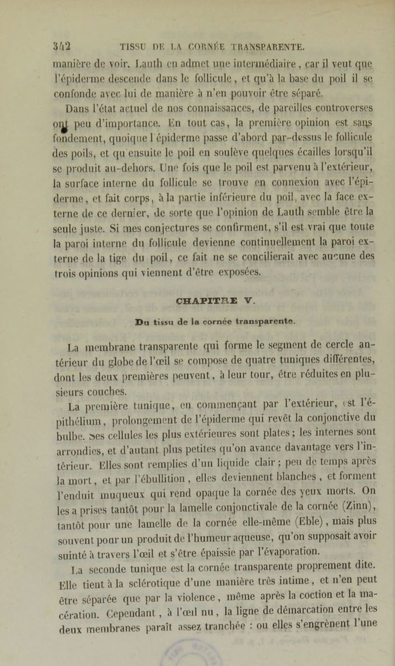 manitre de voir. Lauth en admet une intermediaire , car il veut que l’öpiderme descende dans le follicule, et qu’ä la base du poil il se confonde avec lui de maniere A n’en pouvoir @tre s@pare. Dans l’ötat actuel de nos connaissances, de pareilles eontroverses on peu d’importance. En tout cas, la premiöre opinion est sans fondement, quoique l’ &amp;piderme passe d’abord par-dessus le follicule des poils, et qu ensuite Je poil en souleve quelques &amp;cailles lorsqu’il se produit au-dehors. Une fois que le poil est parvenu A l’ext£rieur, la surface interne du follicule se trouve en connexion avec l’Epi- derme, et fait corps, Ala partie införieure du poil, avec la face ex- terne de ce dernier, de sorte que l’opinion de Lauth semble £tre la seule juste. Si mes conjeetures se confirment, s’il est. vrai que toute la paroi interne du follicule devienne continuellement la paroi ex- terne de la tige du poil, ce fait ne se concilierait avec ausune des trois opinions qui viennent d’@tre exposdes. CHAPITRE V. Du tissu de la cornee transparente. La membrane transparente qui forme le segment de cercle an- t&amp;rieur du globe de l’eil se compose de quatre tuniques diff6rentes, dont les deux premieres peuvent, Aleur tour, Etre r&amp;duites en plu- sieurs couches. La premiere tunique, en commencant par l’extörieur, est l’E- pithölium , prolongement de l’&amp;piderme qui rev@t la conjonctive du bulbe. ses cellules les plus extörieures sont plates; les internes sont arrondies, et d’autant plus petites qu’on avance davantage vers l’in- törieur. Elles sont remplies d’un liquide clair ; peu de temps apr&amp;s la mort, et par l’Ebullition , elles deviennent blanches , et forment l’enduit muqueux qui rend opaque la cornee des yeux morls. On les a prises tantöt pour la lamelle conjonctivale de la cornde (Zinn), tantöt pour une lamelle de la cornee elle-m&amp;me (Eble) , mais plus souvent poar un produit de ’humeur aqueuse, qu’on supposait avoir suint6 A travers l’eil et s’ötre Öpaissie par l’Evaporation. Ta seconde tunique est la corn&amp;e transparente proprement dite. Elle tient A la sel6rotique d’une maniere trös intime, et n’en peut ötre söparde que par la violence , m&amp;me apr?s la coction et la ıma- c6ration. Gependant , a l’ceıl nu, la ligne de dömarcation entre les deux membranes parait assez tranch6e : ou elles s’engrenent ’une