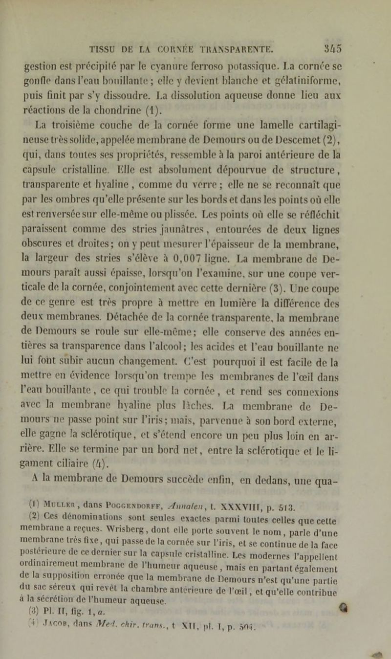 gestion est pr&amp;cipit par le cyanure ferroso potassique. La cornCe se gonfle dans l’eau bouillante ; elle y devient blanche et gelatiniforme, puis finit par s’y dissoudre. La dissolution aqueuse donne lieu aux reactions de la chondrine (1). La troisitme couche de la cornee forme une lamelle cartilagi- neuse tres solide, appel&amp;e membrane de Demours ou de Descemet (2), qui, dans toutes ses propriötös, ressemble A la paroi anterieure de la eapsule cristalline. Elle est absolument d&amp;pourvue de structure, transparente et hyaline , comme du verre; elle ne se reconnait que par les ombres qu’elle pr@sente sur les bords et dans les points oü elle estrenversce sur elle-m&amp;me ou plissce. Les points oü elle se röfl&amp;chit paraissent comme des stries jaunätres, entourdes de deux lignes obscures et droites; on y peut mesurer l’©paisseur de la membrane, la largeur des stries s’cleve A 0,007 ligne, La membrane de De- mours parait aussi @paisse, lorsqu'on l’examine, sur une coupe ver- ticale de la cornde, conjointement avec cette derniöre (3). Une coupe de ce genre est trös propre A mettre en lumiöre la difference des deux membranes. Detach6e de la corn&amp;e transparente, la membrane de Demours se roule sur elle-m@me; elle conserve des anndes en- tiöres sa transparence dans l’alcool; les acides et l’eau bouillante ne lui foht subir aucun changement. @’est pourquoi il est facile de la mettre en @vidence lorsqu’on trempe les membranes de l’eil dans Peau bouillante,, ce qui trouble la cornde,, et rend ses connexions avec la membrane hyaline plus liches. La membrane de De- mours ne passe point sur l’iris; mais, parvenue A son bord externe, elle gagne la sclerotique, et s’&amp;tend encore un peu plus loin en ar- riere. Elle se termine par un bord net, entre la sclörotique et le li- gament ciliaire (4). A la membrane de Demours succöde enfin, en dedans, une qua- (1) Mutter, dans PoGGENDORFF, Annalen, t. XXXVIIT, p. 513. (2) Ces denominations sont seules exactes parmi toutes celles que cette membrane a regues. Wrisberg , dont elle porte souvent le nom, parle d’une membrane trös fixe, qui passe de la corn6e sur l’iris, et se continue de la face post£rieure de ce dernier sur la capsule cristalline. Les modernes l’appellent ordinairemeut membrane de ’humeur aqueuse, mais en partant egalement e la Ann erronee que la membrane de Demours n’est qu’une parlie u sac sereux qui revet la chambre anterieı ei a i ä la seer6tion de ’humeur aqueuse. aa vuib lnına ae a (3) Pl. IT, fig. 1,a. 4) Jacor, dans Med. chir. trans. t XII, pl. I, p. 508.