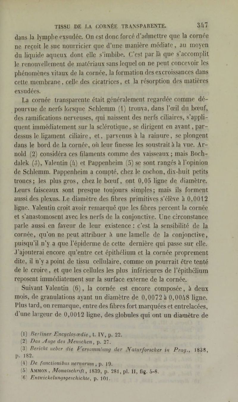 dans Ja Iymphe exsud6e. On est donc forc&amp; d’admettre que la cornde ne recoit le suc nourricier que d’une maniere mediate, au moyen du liquide aqueux dont elle s'imbibe. C’est par Ja que s’accomplit le renouvellement de matöriaux sans lequel on ne peut concevoir les phönomiönes vitaux de la cornee, la formation des excroissances dans cette membrane , celle des cicatrices, et la rösorption des matieres exsudees. La cornde transparente 6tait gen6ralement regard6e comme de- _pourvue de nerfs lorsque Schlemm (1) trouva, dans l’eil du beuf, des ramifications nerveuses, «qui naissent des nerfs ciliaires, s’appli- quent immediatement sur la sclerotique, se dirigent en avant , par- dessus le ligament ciliaire, et, parvenus A la rainure, se plongent dans le bord de la corn6e, olı leur finesse les soustrait ala vue. Ar- nold (2) considera ces filaments comme des vaisseaux ; mais Boch- dalek (3), Valentin (4) et Pappenheim (5) se sont ranges A l’opinion de Schlemm. Pappenheim a compte, chez le cochon, dix-huit petits troncs; les plus gros, chez le beuf, ont 0,05 ligne de diametre. Leurs faisceaux sont presque toujours simples; mais ils forment aussi des plexus. Le diamötre des fibres primitives s’eleve A 0,0012 ligne. Valentin croit avoir remarqu&amp; que les fibres percent la cornde et s'anastomosent avec les nerfs de la conjonctive. Une circonstance parle aussi en faveur de leur existence : c’est la sensibilit&amp; de la cornee, qu’on ne peut attribuer A une lamelle de la conjonctive, puisqu’il n’y a que l’&amp;piderme de cette derniere qui passe sur elle. J’ajouterai encore qu’entre cet &amp;pithelium et Ja cornde proprement dite, il n’ya point de tissu cellulaire, comme on pourrait @tre tent&amp; de le croire, et que les cellules les plus införieures de l’&amp;pithclium reposent imm&amp;diatement sur la surface externe de la cornde. Suivant Valentin (6), la cornde est encore composce, A deux mois, de granulations ayant un diamötre de 0,0072 0,0048 ligne. Plus tard, on remarque, entre des fibres fort marqu6es et entrelacdes, d’une largeur de 0,0012 ligne, des globules qui ont un diametre de (1) Berliner Encyclopedie,t. IV, p. 22. (2) Das Auge des Menschen, p. 27. (3) Bericht ueber die Hersammlunyg der Naturforscher in Prag., 1838, p- 182. (4) De functionibus nervorum , p. 19. (5) Ammon, Monatschrift, 1839, p. 281, pl. II, fig. 5-8.