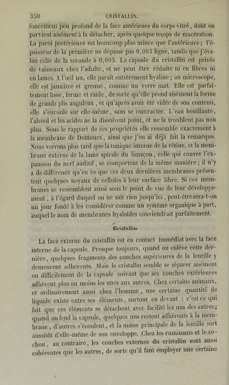 foncement peu profond de la face anterieure du corps vitre, dont on parvient ais6mentä la detacher, apr&amp;s quelque temps de mac£ration. La paroi posterieure est beaucoup plus mince que l’antörieure; VeE- paisseur de la premiere ne d@passe pas 0,003 ligne, tandis que j’Eva- lue celle de la seconde A 0,005. La capsule du cristallin est priv&amp;e de vaisseaux chez l’adulte, et ne peut ©tre r@duite ni en fibres ni en lames. A l’eil nu, elle parait entierement hyaline ; au microscope, elle est jaunätre et grenue, comme un verre mat. Elle est parfai- tement lisse, ferme et raide , desorte qu’elle prend aiscment la forme de grands plis anguleux , et qu’apres avoir &amp;t&amp; vid&amp;e de son contenu, elle s’enroule sur elle-meme, sans se contracter. L’eau bouillante, l’alcool et les acides ne la dissolvent point, et ne la troublent pas non plus. Sous le rapport de ces propri6tes elle ressemble exactement A la membrane de Demours, ainsi que j’en ai deja fait la remarque. Nous verrons plus tard que la tunique interne de la retine, et Ja mem- brane externe de la Jame spirale du limacon,, celle qui couvre l’ex- pansion du nerf auditif, se comportent de la m&amp;me maniere ; il n’y a de difförence qu’en ce que ces deux dernieres membranes presen- tent quelques noyaux de cellules A leur surface libre. Si ces mem- branes se ressemblent aussi sous le point de vue de leur d&amp;veloppe- ment , A l’ögard duquel on ne sait rien jusqu’ici , peut-Atresera-t-on un jour fond&amp; A les considerer comme un systöme organique &amp; part, auquel le nom de membranes hyaloides conviendrait parfaitement. Cristallin. La face externe du cristallin est en contact immediat avec la face interne de la capsule. Presque toujours, quand on enlöve cette der- niere, quelques fragments des couches sup£rieures de la lentille y demeurent adherents. Mais le cristallin semble se separer aisement ou difficilement de la capsule suivant que ses couches ext£rieures adherent plus ou moins les unes aux autres. Chez certains animaux, et ordinairement aussi chez l’'homme , une certaine quantit€ de liquide existe entre ses &amp;l&amp;ments, surtout en devant : c’estce qui fait que ces &amp;l&amp;ments se detachent avec facilit&amp; les uns des autres; quand on fend la capsule, quelques uns restent adh6rents A la mem- brane , d’autres s’6coulent, et la masse principale de la Ientille sort aussitöt d’elle-m&amp;me de son enveloppe. Chez les ruminants et le. co- chon , au contraire, les couches externes du eristallin sont aussi cohörentes que les autres, de sorte qu’il faut employer une certaine