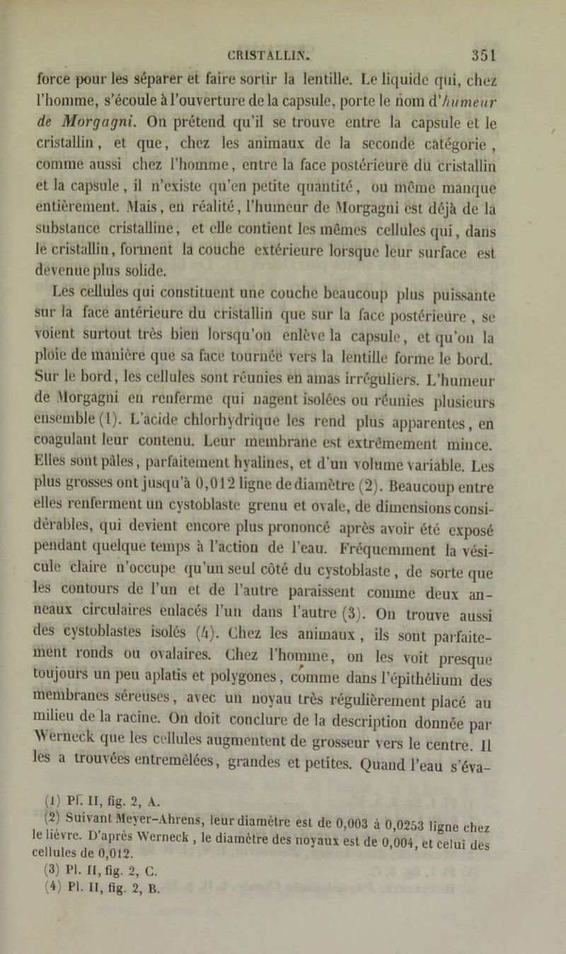 force pour les s&amp;parer et faire sortir la lentille. Le liquide qui, chez l’'homme, s’&amp;coule Al’ouverture de la capsule, porte le nom d’humeur de Morgagni. On pretend qu’il se trouve entre la capsule et le eristallin, et que, chez les animaux de la seconde cätögorie , comme aussi chez I’'homme, entre la face posterieure du cristallin et la capsule,, il n’existe qu’en petite quantitö, ou m@me manque entierement. Mais, en realit, ’humeur de Morgagni est d&amp;ja de la substance cristalline, et elle contient les m&amp;mes cellules qui, dans le cristallin, forinent la couche exterieure lorsque leur surface est devenue plus solide. Les cellules qui constituent une couche beaucoup plus puissante sur la face anterieure du cristallin que sur la face postöriedre „ se voient surtout tr&amp;s bien lorsqu’on enleve la capsule, et qu’on la plöie de mäniere que sa face tournde vers la lentille forme le bord, Sur le bord,, les cellules sont r&amp;unies en amas irröguliers. L’humeur de Morgagni en renferme qui nagent isoldes ou r&amp;unies plusieurs ensemble (1). L’äcide chlorhydrique les rend plus apparentes, en eoagulant leur contenu. Leur membrane est extrömement mince. Elles sont päles, parfaitement hyalines, et d’un volume variäble. Les plus grosses ont jusqu’a 0,012 ligne de diametre (2). Beaucoup entre elles renferment un cystoblaste grenu et ovale, de dimensions consi- derables, qui devient encore plus prononc&amp; apres avoir &amp;t6 expose pendant quelque teınps A l’action de l’eau. Fröquemment la vesi- cule claire n’oceupe qu’un seul cöts du cystoblaste , de sorte que les contours de l’un et de l’autre paraissent comme deux an- neaux circulaires enlaces l’un dans l’autre (3). On trouve aussi des eystoblastes isol&amp;s (4). Chez les animaux , ils sont parfaite- ment ronds ou ovalaires. Chez l’homme, on les voit presque toujouts un peu aplatis et polygones, comme dans l’epithelium des membranes s6reuses, avec un noyau trös regulierement plac&amp; au milieu de la racine. On doit conclure de la description donnde par Werneck que les cellules augmentent de grosseur vers le centre. Il les a trouv6es entremelces, grandes et petites. Quand l’eau s’&amp;va- (1) PF. II, fig. 2, A. (2) Suivant Meyer-Ahrens, leur diametre est de 0,003 &amp; 0,0253 ligne chez le lievre. D’apres Werneck , le diamötre des noyaux est de 0,004, et celui des cellules de 0,012. (3) Pl. IL, fig. 2, C. (4) Pl. II, fig. 2, B.