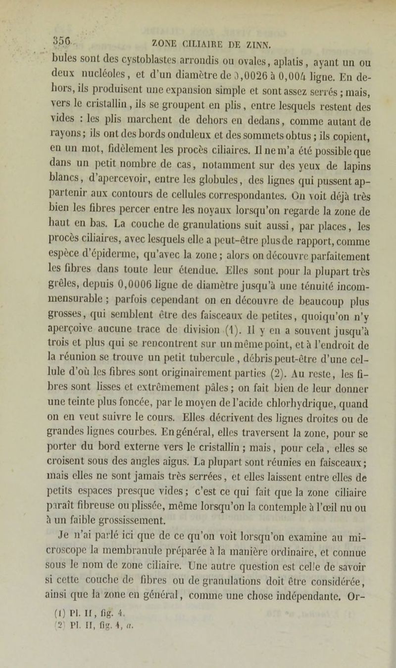 EEE . 356. ZONE CILIAIRE DE ZINN, - bules sont des cystoblastes arrondis ou ovales, aplatis, ayant un ou deux nuclöoles, et d’un diamötre de 3,0026 A 0,004 ligne. En de- hors, ils produisent une expansion simple et sont assez serr6s ; mais, vers le cristallin , ils se groupent en plis, entre lesquels restent des vides : les plis marchent de dehors en dedans, comme autant de rayons; ils ont des bords onduleux et des sommets obtus ; ils copient, en un mot, fid@lement les proces ciliaires. Il nem’a &amp;ı&amp; possible que dans un petit nombre de cas, notamment sur des yeux de lapins blancs, d’apercevoir, entre les globules, des lignes qui pussent ap- partenir aux contours de cellules correspondantes, On voit deja tres bien les fibres percer entre les noyaux lorsqu’on regarde la zone de haut en bas. La couche de granulations suit aussi , par places, les proc£s ciliaires, avec lesquels elle a peut-&amp;tre plusde rapport, comme espece d’piderme, qu’avec la zone ; alors on d6couvre parfaitement les fibres dans toute leur &amp;tendue. Elles sont pour la plupart tr&amp;s greles, depuis 0,0006 ligne de diamötre jusqu’a une tönuite incom- mensurable ; parfois cependant on en d&amp;couyre de beaucoup plus grosses, qui semblent £tre des faisceaux de petites, quoiqu’on n’y apercoive aucune trace de division (1). Il y en a souvent jusqu’a trois et plus qui se rencontrent sur un m&amp;me point, etä l’endroit de la r&amp;union se trouve un petit tubercule , debris peut-&amp;tre d’une cel- lule d’oü les fibres sont originairement parties (2). Au reste, les fi- bres sont lisses et extrömement päles; on fait bien de leur donner une teinte plus foncee, par le moyen de l’acide chlorhydrique, quand on en veut suivre le cours. Elles döcrivent des lignes droites ou de grandes Jignes courbes. En gen6ral, elles traversent la zone, pour se porter du bord externe vers le cristallin ; mais, pour cela, elles se croisent sous des angles aigus. La plupart sont r&amp;unies en faisceaux ; mais elles ne sont jamais tr&amp;s serr6es, et elles laissent entre elles de petits espaces presque vides; c’est ce qui fait que la zone ciliaire parait fibreuse ou plissöe, m&amp;me lorsqu’on la contemple A l’eeil nu ou aun faible grossissement. Je n’ai parle ici que de ce qu’on voit lorsqu’on examine au mi- eroscope la membranule pr&amp;par6e A la maniere ordinaire, et connue sous le nom de zone ciliaire. Une autre question est celle de savoir si cette couche de fibres ou de granulations doit @tre considerse, ainsi que Ja zone en general, comme une chose ind&amp;pendante, Or- (1) Pl. IL, fig. 4.