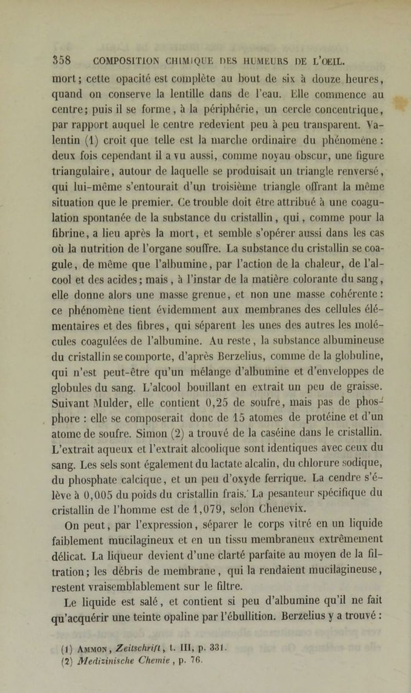 mort; cette opacit6 est complete au bout de six A douze heures, quand on conserve la lentille dans de l’eau. Elle commence au centre; puis il se forme, a la p£riphörie, un cercle concentrique, par rapport auquel le centre redevient peu A peu transparent. Va- lentin (1) eroit que telle est Ja marche ordinaire du phenomene : deux fois cependant il a vu aussi, comme noyau obscur, une figure triangulaire, autour de laquelle se produisait un triangle renvers6 , qui lui-möme s’entourait d’un troisieme triangle oflrant la m&amp;me situation que le premier. Ge trouble doit &amp;tre attribue A une coagu- lation spontande de la substance du eristallin, qui, comme pour la fibrine, a lieu apres la mort, et semble s’op6rer aussi dans les cas oü la nutrition de l’organe souffre. La substance du cristallin se coa- gule, de m&amp;me que l’albumine, par l’action de la chaleur, de l’al- cool et des acides; mais , A l’instar de la matiere colorante du sang, elle donne alors une masse grenue, et non une masse cohörente: ce phenome£ne tient evidemment aux membranes des cellules @l&amp;- mentaires et des fibres, qui söparent les unes des autres les mole- cules coagulöes de l’albumine. Au reste, la substance albumineuse du cristallin secomporte, d’apr&amp;s Berzelius, comme de la globuline, qui n’est peut-Ötre qu’un melange d’albumine et d’enveloppes de globules du sang. L’alcool bouillant en extrait un peu de graisse. Suivant Mulder, elle contient 0,25 de soufre, mais pas de phos- phore : elle se composerait donc de 15 atomes de prot£ine et d’un atome de soufre. Simon (2) a trouv6 de la cas&amp;ine dans le cristallin. L’extrait aqueux et l’extrait alcoolique sont identiques avec ceux du sang. Les sels sont ögalement du lactate alcalin, du chlorure sodique, du phosphate calcique, et un peu d’oxyde ferrique. La cendre s’6- leve ä 0,005 du poids du cristallin frais.' La pesanteur specifique du cristallin de l’homme est de 1,079, selon Chenevix. On peut, par l’expression, söparer le corps vitr€ en un liquide faiblement mucilagineux et en un tissu membraneux extremement delicat. La liqueur devient d’une clart&amp; parfaite au moyen de la fil- tration ; les debris de membrane, qui la rendaient mucilagineuse, restent vraisemblablement sur le filtre. Le liquide est sal&amp;, et contient si peu d’albumine qu'il ne fait qu’acquerir une teinte opaline par l’€bullition. Berzelius y a trouye: (2) Medizinische Chemie , p. 76. “