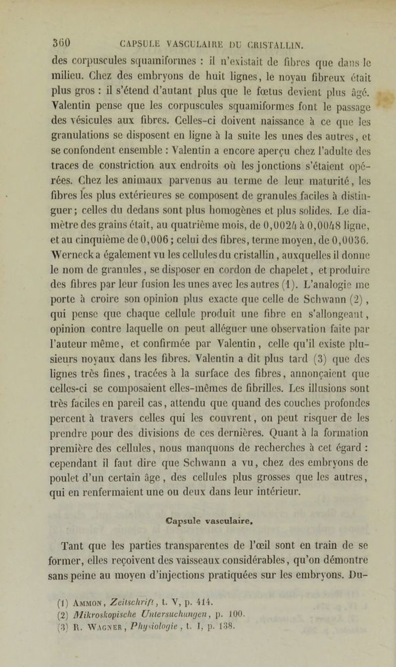 des corpuscules squamiformes : il n’existait de fibres que dans le milieu. Chez des embryons de huit lignes, le noyau fibreux &amp;tait plus gros : il s’&amp;tend d’autant plus que le feetus devient plus äge. Valentin pense que les corpuscules squamiformes font le passage des vesicules aux fibres. Gelles-ci doivent naissance A ce que les granulations se disposent en ligne a la suite les unes des autres, et se confondent ensemble : Valentin a encore apercu chez l’adulte des traces de constrietion aux endroits oü les jonctions s’6taient op6- r6es. Chez les animaux parvenus au terme de leur maturit6, les fibres les plus exterieures se composent de granules faciles A distin- guer; celles du dedans sont plus homogönes et plus solides. Le dia- mötre des grains 6tait, au quatriöme mois, de 0,0024 2 0,0048 ligne, et au cinquieme de 0,006; celui des fibres, terme moyen, de 0,0036. Wernecka &amp;galement vu les cellules du cristallin , auxquelles il donne le nom de granules , se disposer en cordon de chapelet, et produire des fibres par leur fusion les unes avec les autres (1). L’analogie me porte a croire son opinion plus exacte que celle de Schwann (2), qui pense que chaque cellule produit une fibre en s’allongeant, opinion contre laquelle on peut alleguer une observation faite par l’auteur möme, et confirmde par Valentin, celle qu’il existe plu- sieurs noyaux dans les fibres. Valentin a dit plus tard (3) que des lignes trös fines, trac6es A la surface des fibres, annoncaient que celles-ci se composaient elles-m&amp;mes de fibrilles. Les illusions sont trös faciles en pareil cas, attendu que quand des couches profondes percent ä travers celles qui les couvrent, on peut risquer de les prendre pour des divisions de ces dernitres. Quant ä la formation premiere des cellules, nous manquons de recherches A cet &amp;gard : cependant il faut dire que Schwann a vu, chez des embryons de poulet d’un certain äge, des cellules plus grosses que les autres, qui en renfermaient une ou deux dans leur int6rieur.  Capsule vasculaire, Tant que les parties transparentes de l’eil sont en train de se former, elles recoivent des vaisseaux consid6rables, qu’on d@montre sans peine au moyen d’injections pratiqu6es sur les embryons. Du- (1) Ammon, Zeitschrift, t. V, p. 414. (2) Mikroskopische Untersuchungen, p. 100. (3) R. Wacner, Physiologie ,t. I, p. 138.