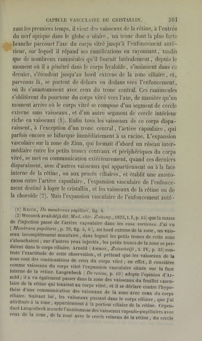 rant les premiers temps, il vient des vaisseaux de la retine, a l’entree du nerf optique dans le globe o ulaire, un tronc dont la plus forte gahrandte parcourt l’axe du corps vitr&amp; jusqu’a l’enfoncement antö- rieur, sur lequel il r&amp;pand ses ramilications en rayonnant, tandis que de nombreux ramuscules qu’il fournit latöralement,, depuis le ınoment oü il a p&amp;netr&amp; dans le corps hyaloide, s’insinuent dans ce dernier, s’&amp;tendent jusqu’au bord externe de la zone ciliaire, et, parvenus la, se portent de dehors en dedans vers l’enfoncement, ou ils s’anastomosent avec ceux du tronc central. Ces ramuscules s’obliterent du pourtour du corps vitr&amp; vers l’axe, de manitre qu’un moment arrive oü le corps vitr&amp; se compose d’un segment de cercle externe sans vaisseaux, et d’un autre segment de cercle interieur riche en vaisseaux (1). Enfin tous les vaisseaux de ce corps dispa- raissent, a l’exception d’un tronc central, l’artöre capsulaire , qui parfois encore se bifurque immödiatement A sa racine. L’expansion vasculaire sur la zone de Zinn, qui formait d’abord un röscau inter- mediaire entre les petits troncs centraux et periphöriques du corps vitre, se met en communication extörieurement, quand ces derniers disparaissent, avec d’autres vaisscaux qui appartiennent ou Ala face interne de la retine, ou aux procös ciliaires, et 6tablit une anasto- mose entre l’artere capsulaire, l’expansion vasculaire de l’enfonce- ment destin&amp; A loger le cristallin, et les vaisseaux de la rötine ou de la choroide (2). Mais l’expansion vasculaire de l’enfoncement ant6- (1) Reıcn, De membrana pupillari, fig. 4. (2) Werneck ayaitdejä dit( Med. chir. Zeitung., 1823, t.1,p. 15) quela masse de injection passe de l’artöre capsulaire dans les vasa vorticosa. J’ai vu ( Membrana pupillaris ,p. 29, fig. 5, 6), au bord externe de la zone ‚un vais- seau incompletement annulaire , dans lequel les petils trones de cette zone S’abouchaient ; sur d’autres yeux injectös, les petits trones de la zone se per- daient dans le corps ciliaire. Arnold (Ammon, Zeitschrift ,t. IV, p- 33) con- teste l’exactitude de cette observation ‚el pretend que les vaisseaux de la zone sont des continuations de ceux du corps vitre ; en effet, il considere comme vaisseaux du corps vilre l’expansion vasculaire situ6e sur la face interne de la r&amp;line. Langenbeck (Deretina, p. 10) adopte l’opinion d’Ar- nold; ila vu &amp;galement passer dans la zone des vaisseaux du feuillet vascu- laire de la retine qui tenaient au corps vitre, et il se declare contre l’hypo- these d’une communication des vaisseaux de la zone avec ceux du corps eiliaire. Suivant lui, les vaisseaux passant dans le corps eiliaire,, que jai altribuds ä la zone, apparliennent ä la portion ciliaire de la retine. Cepen- dant Langenbeck accorde Panastomose des vaisseaux capsulo-pupillaires avec ceux de la zone, de la zone ayee le cercle veineux de la reline, du cercle