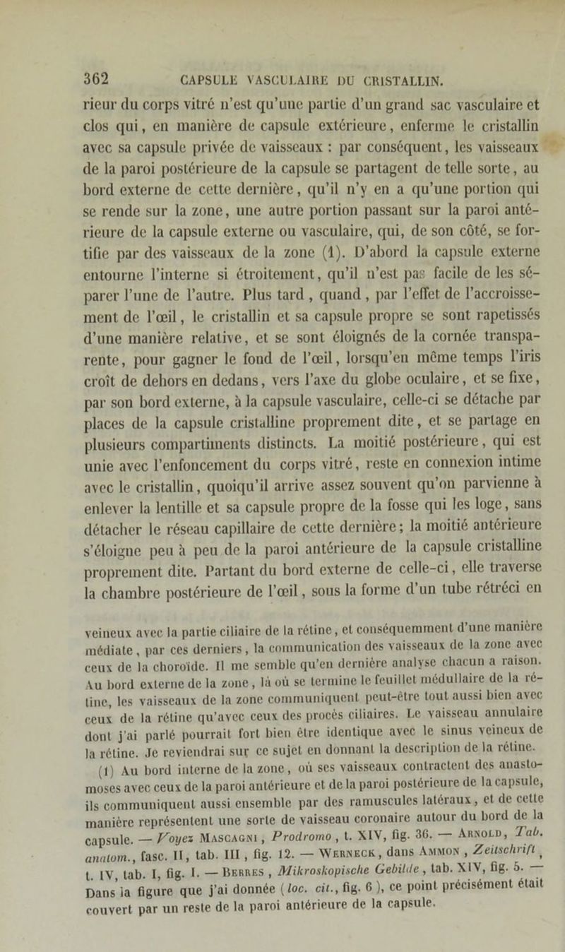 rieur du corps vitr&amp; n’est qu’une partie d’un grand sac vasculaire et clos qui, en maniere de capsule extörieure, enferme le cristallin avec sa capsule priv6e de vaisseaux : par consöquent, les vaisseaux de la paroi posterieure de la capsule se partagent de telle sorte, au bord externe de cette derniere, qu’il n’y en a qu’une portion qui se rende sur la zone, une autre portion passant sur la paroi ante- rieure de la capsule externe ou vasculaire, qui, de son cöt£, se for- tifie par des vaisseaux de la zone (1). D’abord la capsule externe entourne l’interne si etroitement, qu’il n’est pas facile de les se- parer l’une de l’autre. Plus tard , quand , par l’effet de l’accroisse- ment de l’ceil, le cristallin et sa capsule propre se sont rapetisses d’une maniere relative, et se sont &amp;loignes de la cornde transpa- rente, pour gagner le fond de l’eil, lorsqu’en möme temps liris croit de dehors en dedans, vers l’axe du globe oculaire, et se fixe, par son bord externe, ala capsule vasculaire, celle-ci se d&amp;tache par places de la capsule cristalline proprement dite, et se partage en plusieurs compartiments distincts. La moitie posterieure, qui est unie avec l’enfoncement du corps vitr&amp;, reste en connexion intime avec le cristallin, quoiqu’il arrive assez souvent qu’on parvienne A enlever la lentille et sa capsule propre de la fosse qui les loge, sans dötacher le röseau capillaire de cette derniere; la moiti€ anterieure s’Cloigne peu A peu de la paroi anterieure de la capsule cristalline proprement dite. Partant du bord externe de celle-ci, elle traverse la chambre postsrieure de l’eil , sous la forme d’un tube rötr&amp;ci en veineux avec Ja partie ciliaire de la r&amp;line, et consequemment d’une maniere mediate, par ces derniers, la communication des vaisseaux de la zone avec ceux de la choroide. Il me semble qu’en derniere analyse chacun a raison. Au bord externe de la zone, lä ol se termine le feuillet medullaire de la r&amp;- line, les vaisseaux de la zone communiquent peut-etre tout aussi bien avec ceux de la reline qu’avee ceux des proces ciliaires. Le yaisseau annulaire dont j’ai parl&amp; pourrait fort bien Etre identique avec le sinus veineux de la r6tine. Je reviendrai sur ce sujet en donnant la description de la r&amp;tine. (1) Au bord interne de la zone, ol ses vaisseaux contractent des anasto- moses avec ceux de la paroi anterieure et de la paroi posterieure de la capsule, ils communiquent aussi ensemble par des ramuscules lateraux, et de cette maniere representent une sorle de vaisseau coronaire autour du bord de la capsule. — Yoyez Mascacnı, Prodromo , t. XIV, fig. 36. — Arnoro, Tab. anatom., fase. Il, tab. III, fig. 12. — WERNECK, dans Ammon , Zeitschrift , t. IV, tab. I, fig. I. — BERRES , Mikroskopische Gebilde , tab. XIV, fig. 5. — Dans ja figure que j’ai donnee (loc. cit., fig. 6 ), ce point preeisement etait eouvert par un reste de la paroi anterieure de la capsule,