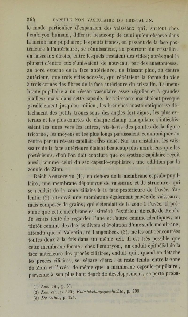 le mode particulier d’expansion des vaisseaux qui, surtout chez l’embryon humain , differait beaucoup de celui qu’on observe dans la membrane pupillaire ; les petits troncs, en passant de la face pos- terieure A l’anterieure, se r&amp;unissaient, au pourtour du cristallin , en faisceaux &amp;troits, entre lesquels restaient des vides ; apres quoi la plupart d’entre eux s’unissaient de nouveau, par des anastomoses , au bord externe de la face anterieure, ne laissant plus, au centre anterieur, que trois vides adossös, qui r&amp;p@taient la forme du vide a trois cornes des fibres de la face anterieure du cristallin. La mem- brane pupillaire a un reseau vasculaire assez rögulier et 4 grandes mailles ; mais, dans cette capsule, les vaisseaux marchaient presque parallölement jusqu’au milieu, les branches anastomotiques se d6- tachaient des petits troncs sous des angles fort aigus , les plus ex- ternes et les plus courtes de chaque champ triangulaire s’inflechis- saient les unes vers les autres, vis-A-vis des pointes de la figure tricorne,, les moyens et les plus longs paraissaient communiquer au centre par un r&amp;seau capillaire tfös delie. Sur un cristallin , les vais- seaux de la face anterieure &amp;taient beaucoup plus nombreux que les posterieurs, d’oü l’on doit conclure que ce systeme capillaire regoit aussi, comme celui du sac capsulo-pupillaire, une addition par la zonule de Zinn. Reich a encore vu (1), en dehors de la membrane capsulo-pupil- laire, une membrane döpourvue de vaisseaux et de structure, qui se rendait de la zone ciliaire A la face posterieure de l'uvce. Va- lentin (2) a trouv&amp; une membrane 6galement privee de vaisseaux, mais composöe de grains, qui s’ctendait de la zone a l’uv&amp;e. Il pr&amp;- sume que cette membrane est situde A Pexterieur de celle de Reich. Je serais tent6 de regarder l’une et l’autre comme identiques, ou plutöt comme des degrös divers d’&amp;volution d’une seule membrane, attendu que ni Valentin, ni Langenbeck (3), neles ont rencontrees toutes deux A la fois dans un m@me el. II est tr&amp;s possible que cette membrane forme , chez l’embryon , un enduit &amp;pithelial de la face anterieure des procös ciliaires, enduit qui, quand.on dötache les proces ciliaires, se s&amp;pare d’eux, et reste tendu entre la zone de Zinn et l’uvse, de möme que la membrane capsulo-pupillaire , parvenue A son plus haut degr&amp; de d@veloppement, se porte proba- (1) Zoe. cit., p. 37. (2) Zoe. eit., p. 320; Entwickelungsgeschichte , P. 200. (3) De retina, p. 124.
