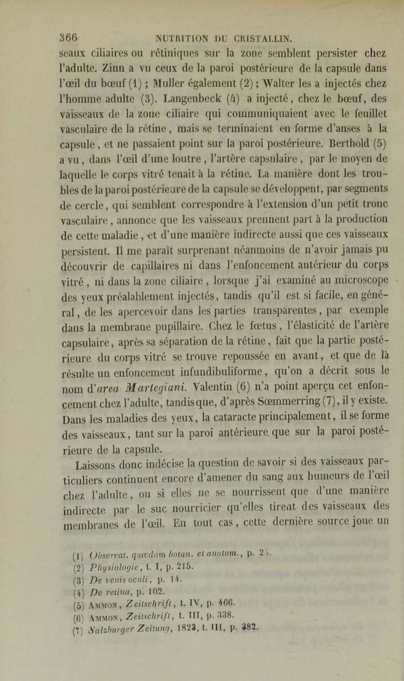 seaux ciliaires ou rötiniques sur Ja zone semblent persister chez l’adulte. Zinn a vu ceux de la paroi postörieure de la capsule dans l’eil du beuf (1) ; Muller egalement (2) ; Walter les a inject6s chez l’homme adulte (3). Langenbeck (A) a inject@, chez le beuf, des vaisseaux de la zone ciliaire qui communiquaient avec le feuillet vasculaire de la rötine, mais se terminaient en forme d’anses A la capsule , et ne passaient point sur la paroi post6rieure. Berthold (5) avu, dans l’cil d’une loutre , l!’artere capsulaire , par le moyen de laquelle le corps vitr&amp; tenait ä la r&amp;tine. La maniere dont les trou- bles de la paroi post6rieure de la capsule se d@veloppent, par segments de cercle, qui semblent correspondre A l’extension d’un petit tronc vasculaire , annonce que les vaisseaux prennent part ä la production de cette maladie ‚et d'une manitre indirecte aussi que ces vaisseaux persistent. Il me parait surprenant neanmoins de n’'avoir jamais pu dscouvrir de capillaires ni dans l’enfoncement anterieur du corps vitr&amp; , ni dans la zone ciliaire , lorsque j’ai examin&amp; au microscope des yeux prealablement injectös, tandis qu’il est si facile, en gene- ral, de les apercevoir dans les parties transparentes, par exemple dans la membrane pupillaire. Chez le foetus , l’&amp;lasticit€ de l’artere capsulaire, apres sa s@paration de la retine, fait que la partie poste- rieure du corps vitr&amp; se trouve repoussde en avant, et que de la rösulte un enfoncement infundibuliforme, qu’on a decrit sous le nom d’area Martegiani. Valentin (6) n’a point apergu cet enfon- cement chez l’adulte, tandisque, d’apr®s Seemmerring (7), il y existe. Dans les maladies des yeux, la cataracte principalement, il se forme des vaisseaux,, tant sur la paroi anterieure. que sur la paroi poste- rieure de la capsule. Laissons donc indecise la question de savoir si des vaisseaux par- ticuliers continuent encore d’amener du sang aux humeurs de l’ail chez l’adulte, ou si elles ne se nourrissent que d’une maniere indirecte par le suc nourricier quelles tireat des vaisseaux des membranes de l'eil. En tout cas, cette derniere source joue un ) Observar. quacdam botan. el anatom., P. 20: Physiologie, t. I, p. 215. De venis oculi, p. 14.