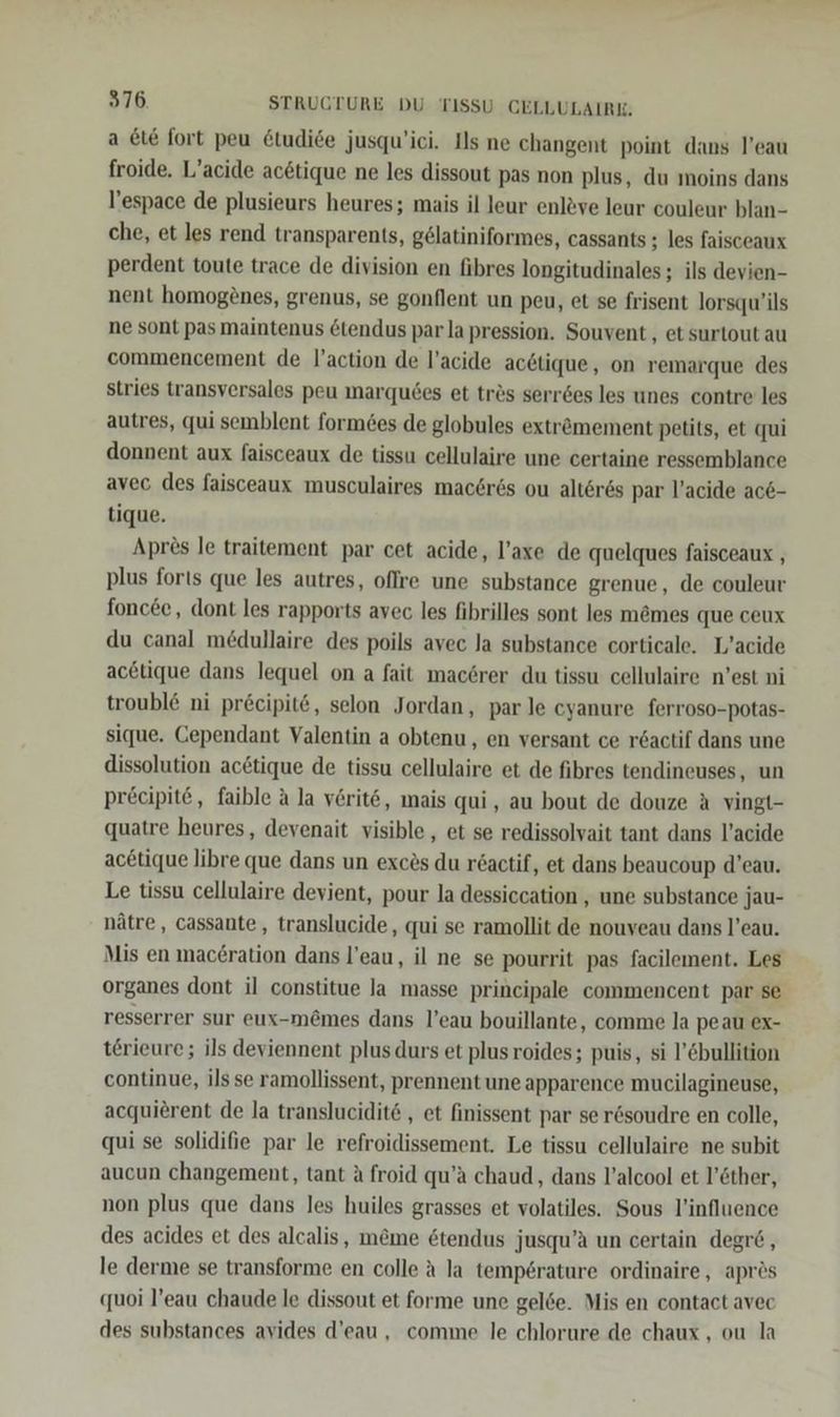 a Et&amp; fort peu &amp;tudide jusqu'ici. Ils ne changent point dans l’eau froide. L’acide ac6tique ne les dissout pas non plus, du moins dans l’espace de plusieurs heures; mais il leur enleve leur couleur blan- che, et les rend transparents, gelatiniformes, cassants ; les faisceaux perdent toute trace de division en fibres longitudinales; ils devien- nent homogenes, grenus, se gonflent un peu, et se frisent lorsqu’ils ne sont pas maintenus &amp;tendus par la pression. Souvent , et surtout au commencement de l’action de l’acide ac6tique, on remarque des stries transversales peu marqu6es et tres serröes les unes contre les autres, qui semblent formö&amp;es de globules extremement petits, et qui donnent aux faisceaux de tissu cellulaire une certaine ressemblance avec des faisceaux musculaires mac6r6s ou alteres par l’acide ac6- tique. Aprös le traitement par cet acide, l’axe de quelques faisceaux , plus forıs que les autres, offre une substance grenue, de couleur foncee,, dont les rapports avec les fibrilles sont les m&amp;mes que ceux du canal m£dullaire des poils avec Ja substance corticale. L’acide acetique dans lequel on a fait mac6rer du tissu cellulaire n’est ni troubl&amp; ni precipit@, selon Jordan, par le cyanure ferroso-Potas- sique. Cependant Valentin a obtenu, en versant ce r6actif dans une dissolution actique de tissu cellulaire et de fibres tendineuses, un precipit@, faible a la verit6, mais qui, au bout de douze A vingt- quatre heures, devenait visible, et se redissolvait tant dans l’acide ac&amp;tique libre que dans un exces du r6actif, et dans beaucoup d’eau. Le tissu cellulaire devient, pour la dessiccation ‚ une substance jau- nätre, cassante, translucide, qui se ramollit de nouveau dans l’eau. Mis en mac£ration dans l’eau, il ne se pourrit pas facilement. Les organes dont il constitue la masse principale commencent par se resserrer sur eux-m&amp;mes dans l’eau bouillante, comme la peau ex- terieure; ils deviennent plusdurs et plusroides; puis, si l’&amp;bullition continue, ils se ramollissent, prennent une apparence mucilagineuse, acquierent de la translucidit&amp; , et finissent par ser&amp;soudre en colle, qui se solidifie par le refroidissement. Le tissu cellulaire ne subit aucun changement, tant A froid qu’a chaud, dans l’alcool et l’öther, non plus que dans les huiles grasses et volatiles. Sous l’influence des acides et des alcalis, meme 6tendus jusqu’aA un certain degr6, le derme se transforme en colle a la temperature ordinaire, apres quoi l’eau chaude le dissout et forme une gel6e. Mis en contact avec des substances avides d’eau , comme le chlorure de chaux , ou la