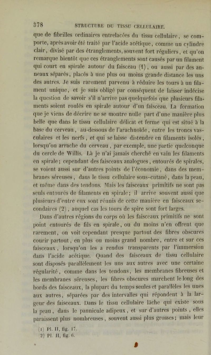 que de fibrilles ordinaires entrelacdes du tissu cellulaire, se com- porte, apres avoir &amp;t€ trait© par l’acide acötique, comme un cylindre clair , divis par des &amp;tranglements, souvent fort röguliers, et qu’on remarque bientöt que ces ötranglements sont causös par un filament qui court en spirale autour du faisceau (1), ou aussi par des an- neaux söpares, placds A une plus ou moins grande distance les uns des autres. Je suis rarement parvenu A röduire les tours A un fila- ment unique, et je suis oblig&amp; par consöquent de laisser ind6eise la question de savoir s’il n’arrive pas quelquefois que plusieurs fila- ments soient roul6ös en spirale autour d’un faisceau. La formation que je viens de döerire ne se montre nulle part d’une maniere plus belle que dans le tissu cellulaire delicat et ferme qui est situe A la base du cerveau, au-dessous de l’arachnoide,, entre les troncs vas- eulaires et les nerfs, et qui se laisse distendre en filaments isol6s , lorsqu’on arrache du cerveau , par exemple, une partie quelconque du cercle de Willis. La je n’ai jamais cherch@ en vain les filaments en spirale; cependant des faisceaux analogues , entour6s de spirales, se voient aussi sur d’autres points de l’&amp;conomie, dans des mem- branes s6ereuses, dans le tissu cellulaire sous-cutan&amp;, dans la peau, et m@&amp;me dans des tendons. Mais les faisceaux primitifs ne sont pas seuls entour6s de filaments en spirale; il arrive souvent aussi que plusieurs d’entre eux sont r&amp;unis de cette manitre en faisceaux Se- condaires (2), auquel cas les tours de spire sont fort larges. Dans d’autres rögions du corps oü les faisceaux primitifs ne sont point entour6s de fils en spirale, ou du moins n’en oflrent que rarement, on voit cependant presque partout des fibres obscures courir partout, en plus ou moins grand nombre, entre et sur ces faisceaux , lorsqu’on les a rendus transparents par P’innmersion daris l’acide acötique. Quand des faisceaux de tissu cellulaire sont disposös parallelement les uns aux autres avec une certaine rögularitö, comme dans les tendons, les membranes fibreuses et les membranes s@reuses, les fibres obscures marchent le long des bords des faisceaux, la plapart du temps seules et paralleles les unes aux autres, söpardes par des intervalles qui röpondent A la lar- geur des faisceaux. Dans le tissu cellulaire läche qui existe sous la peau, dans le pannicule adipeux, et sur d’autres points , elles paraissent plus nombreuses , souvent aussi plus grosses; mais leur GI) BL. De IT,