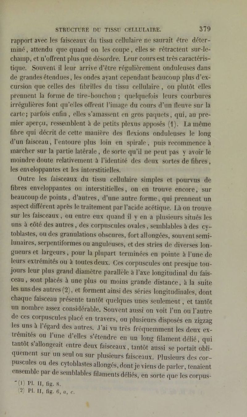 rapport avec les faisceaux du tissu cellulaire ne saurait &amp;tre döter- mind, attendu que quand on les coupe, elles se rötractent sur-le- champ, et n’offrent plus que desordre. Leur cours est tr&amp;s caracteris- tique. Souvent il leur arrive d’tre regulierement onduleuses dans de grandes ötendues, les ondes ayant cependant beaucoup plus d’ex- cursion que celles des fibrilles du tissu cellulaire , ou plutöt elles prennent la forme de tire-bouchon ; quelquefois leurs courbures irrögulieres font qu’elles offrent l’image du cours d’un fleuve sur la carte; parfois enfin, elles s’amassent en gros paquets, qui, au pre- mier apergu, ressemblent a de petits plexus apposes (1). La m&amp;me fibre qui decerit de cette maniöre des flexions onduleuses le long d’un faisceau, l’entoure plus loin en spirale, puis recommence A marcher sur la partie laterale , de sorte qu’il ne peut pas y avoir le moindre doute relativement äa l’identit&amp; des deux sortes de fibres, les enveloppantes et les interstitielles. Outre les faisceaux du tissu cellulaire simples et pourvus de fibres enveloppantes on interstitielles, on en trouve encore , sur beaucoup de points, d’autres, d’une autre forme, qui prennent un aspect diff&amp;rent apr2s le traitement par l’acide ac6tique. LA on trouve sur les faisceaux , ou entre eux quand il ven a plusieurs situ6s les uns &amp; eÖöte des autres, des corpuscules ovales , semblables a des cy- toblastes, ou des granulations obseures, fort allong6es, souvent semi- lunaires, serpentiformes ou anguleuses, et des stries de diverses lon- gueurs et largeurs, pour la plupart termindes en pointe A !’une de leurs extr&amp;mites ou A toutes deux. Ces corpuscules ont presque tou- jours leur plus grand diamötre parallöle a l’axe longitudinal du fais- ceau , sont places A une plus ou moins grande distance, A la suite les uns des autres (2), et forment ainsi des series longitudinales, dont chaque faisceau presente tantöt quelques unes seulement , et tantöt un nombre assez consid6rable, Souvent aussi on voit un ou l’autre de ces corpuscules plac6 en travers, ou plusieurs disposes en zigzag les uns A l’&amp;gard des autres. J’ai vu trös fr&amp;quemment les deux ex- tremites ou l’une d’elles s’6tendre en un long filament deli, qui tantöt s’allongeait entre deux faisceaux ‚ tantöt aussi se portait obli- quement sur un seul ou sur plusieurs faisceaux, Plusieurs des cor- puscules ou des cytoblastes allong£s, dont je viens de parler, tenaient ensemble par de semblables filaments delies, en sorte que les corpus- (1) Pl. II, fig. 8.