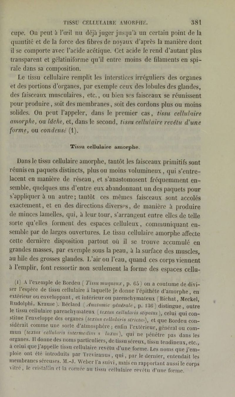 cupe. On peut ä l’eil nu d&amp;ja juger jusqu’a un certain point de la quantitö et de la force des fibres de noyaux d’apr&amp;s la maniere dont il se comporte avec l’acide ac&amp;tique. Get acide le rend d’autant plus transparent et gelatiniforme qu’il entre moins de filaments en spi- rale dans sa composition. Le tissu cellulaire remplit les interstices irr@guliers des organes et des portions d’organes, par exemple ceux des lobules des glandes, des faisceaux musculaires, etc., ou bien ses faisceaux se r&amp;unissent pour produire,, soit des membranes, soit des cordons plus ou moins solides. On peut l’appeler, dans le premier cas, tissu cellulaire amorphe, ou läche, et, dans le second, tissu cellulaire revetu d’une forme, ou condensd (1). Tissu cellulaire amorphe. Dans le tissu cellulaire amorphe, tantöt les faisceaux primitifs sont reunis en paquets distincts, plus ou meins volumineux , qui s’entre- lacent en maniere de reseau, et s'anastomosent fröquemment en- semble, quelques uns d’entre eux abandonnant un des paquets pour sS’appliquer A un autre; tantöt ces m&amp;mes faisceaux sont accolös exactement, et en des directions diverses, de maniere A produire de minces lamelles, qui, ä leur tour, s’arrangent entre elles de telle sorte qu'elles forment des espaces celluleux, communiquant en- semble par de larges ouvertures. Le tissu cellulaire amorphe affecte cette derniere disposition partout oü il se trouve accumulö en grandes masses, par exemple sous la peau, a la surface des muscles, au hile des grosses glandes. L’air ou l’eau, quand ces corps viennent a l’emplir, font ressortir non seulement la forme des espaces cellu- (1) A l’exemple de Bordeu ( Tissu muqueux, p. 65) on a coutume de divi- ser l’espece de Lissu cellulaire ä laquelle je donne l’&amp;pithete d’amorphe, en ext£rieur on enveloppant, et int6rieur ou parenchymaleux (Bichat, Meckel, Rudolphi, Krause). Beclard ( Anatomie generale, p. 136) distingue, outre le lissu cellulaire parenchymateux (texius cellularis stipatus), celui qui con- stitue l’enyeloppe des organes (Lexus cellularis strietus), et que Bordeu con- siderait comme une sorte d’almosphere ; enfin Vexlerieur, general ou com- mun (lextus cellularis intermedins s laxus ), qui ne penetre pas dans les organes. Il donne des noms parliculiers, de tissu sereux, lissu lendineux, etc., ä celui que j'appelle lissu cellulaire reyetu d’une forme. Les noms que j’em- ploie ont &amp;t&amp; introduits par Treviranus, qui, par le dernier, entendait les membranes sereuses. M.-J. Weber l'a suivi, mais en rapporlant aussi le corps vitr&amp; , le eristallin et la cornde au tissu eellulaire revätu d’une forme.
