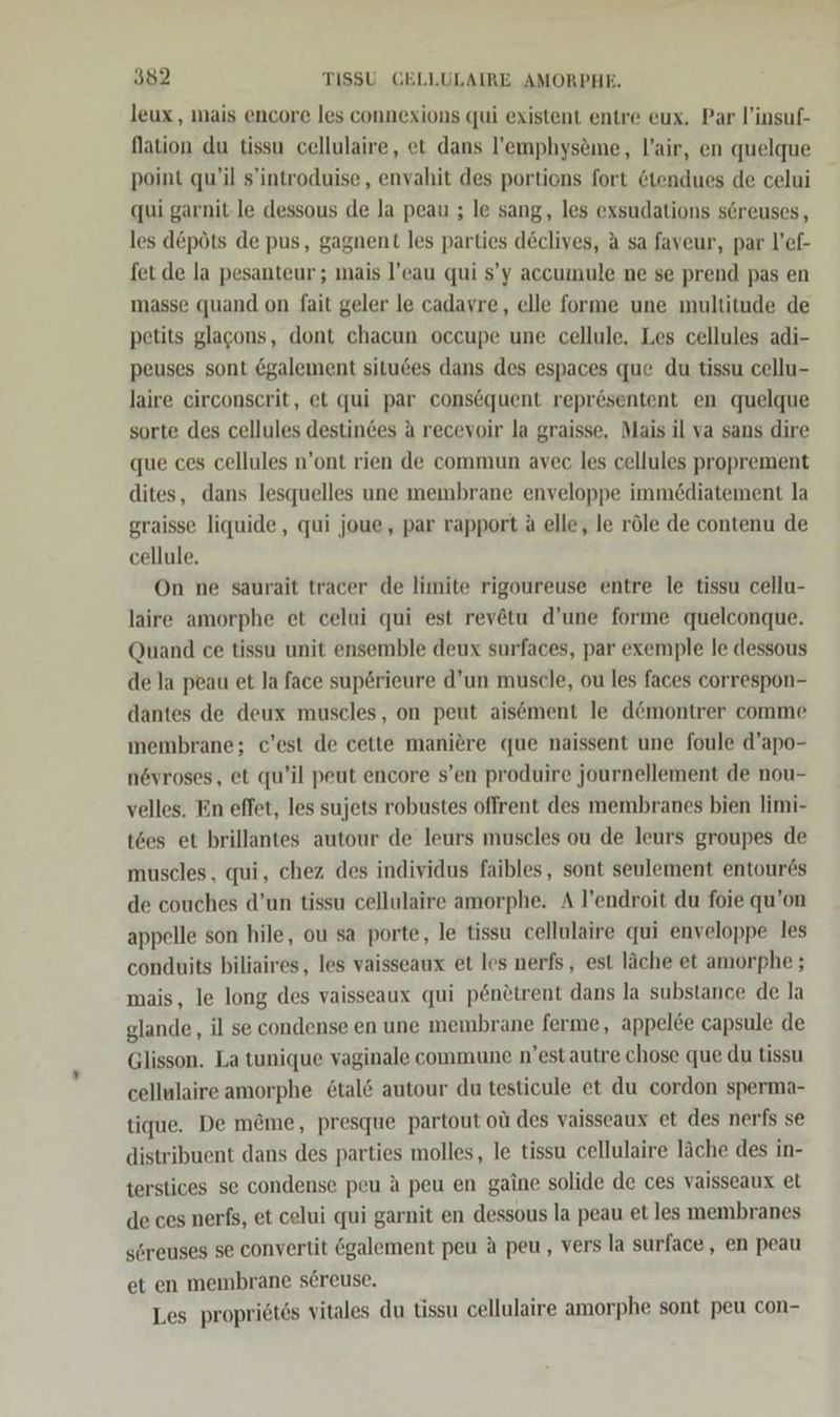 leux,, mais encore les connexions qui existent entre eux, Par l’insuf- Nation du tissu cellulaire, et dans l’emphysöme, lair, en quelque point qu’il s’introduise, envahit des portiens fort &amp;tendues de celui qui garnit-le dessous de la peau ; le sang, les exsudations s6reuses, les d&amp;pöts de pus, gagnent les parties declives, A sa faveur, par l’ef- fet de la pesanteur ; mais l’eau qui s’y accumule ne se prend pas en masse quand on fait geler le cadavre, elle forme une multitude de petits glacons, dont chacun occupe une cellule. Les cellules adi- peuses sont &amp;galement situßes dans des espaces que du tissu cellu- laire circonscrit, et qui par consequent repr6sentent en quelque sorte des cellules destindes A recevoir la graisse, Mais il va sans dire que ces cellules n’ont rien de commun avec les cellules proprement dites, dans lesquelles une membrane enveloppe immödiatement la graisse liquide, qui joue, par rapport ä elle, le röle de contenu de cellule. On ne saurait tracer de limite rigoureuse entre le tissu cellu- laire amorphe et celui qui est rev@tu d’une forme quelconque. Quand ce tissu unit ensemble deux surfaces, par exemple le dessous de la peau et la face superieure d’un muscle, ou les faces correspon- dantes de deux muscles, on peut aisement le d@montrer comme membrane; c’est de cette maniere que naissent une foule d’apo- n6vroses, et qu’il peut encore s’en produire journellement de nou- velles. En effet, les sujets robustes offrent des membranes bien limi- t6es et brillantes autour de leurs muscles ou de leurs groupes de muscles, qui, chez des individus faibles, sont seulement entour6s de couches d’un tissu cellulaire amorphe. A l’endroit du foie qu’on appelle son hile, ou sa porte, le tissu cellulaire qui enveloppe les conduits biliaires, les vaisseaux et les nerfs, est läche et amorphe ; mais, le long des vaisseaux qui p6nötrent dans la substance de la glande, il se condense en une membrane ferme, appelee capsule de Glisson. La tunique vaginale commune n’estautre chose que du tissu cellulaire amorphe 6tal&amp; autour du testicule et du cordon sperma- tique. De m@me, presque partout oü des vaisseaux et des nerfs se distribuent dans des parties molles, le tissu cellulaire läche des in- terstices se condense peu A peu en gaine solide de ces vaisseaux et de ces nerfs, et celui qui garnit en dessous la peau et les membranes söreuses se convertit egalement peu A peu, vers la surface, en peau et en membrane sereuse. Les propriötss vitales du tissu cellulaire amorphe sont peu con-