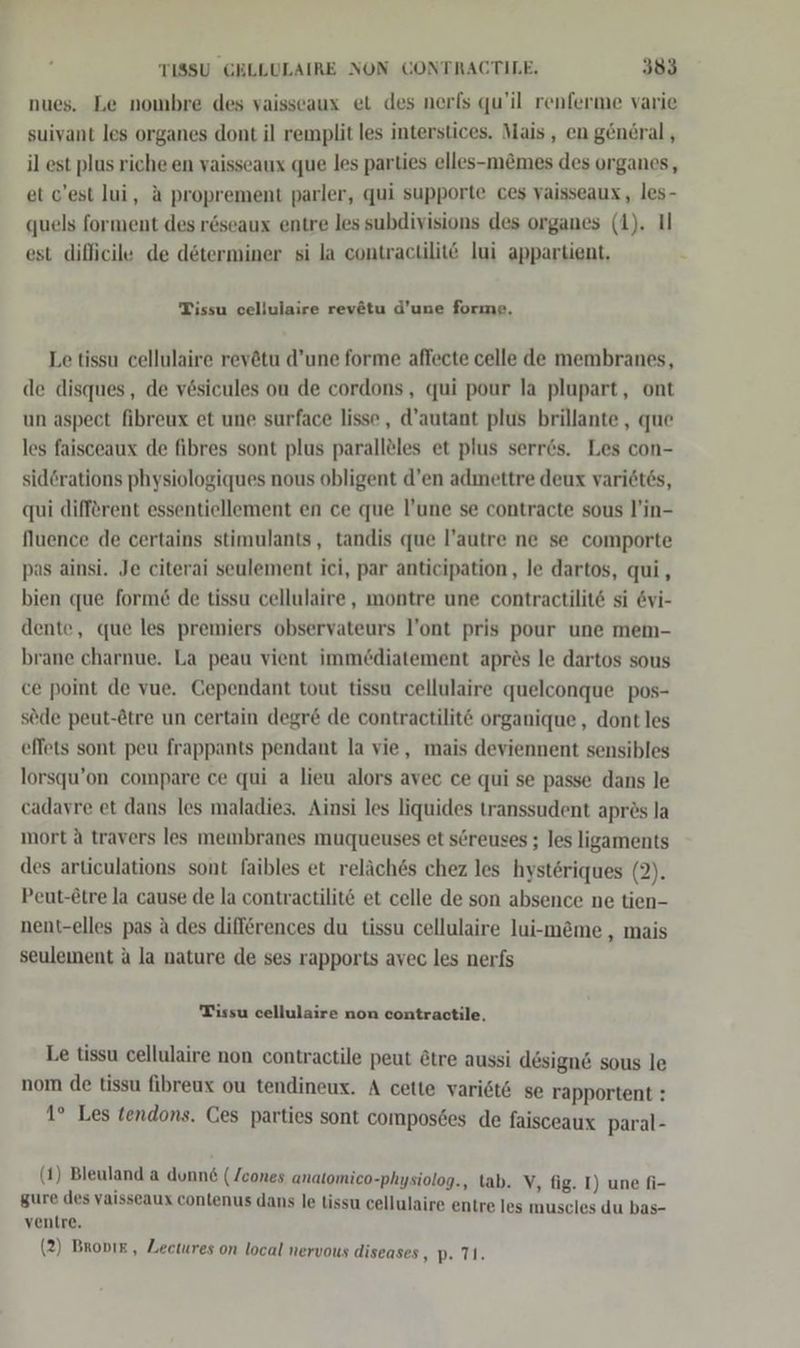 nues. Le nombre des vaisseaux et des nerls qu’il renferme varie suivant les organes dont il remplit les interstices. Mais, en general , il est plus riche en vaisseaux que les parties elles-m&amp;mes des organes, et c’est lui, &amp; proprement parler, qui supporte ces vaisseaux,, les- quels forment des r6seaux entre les subdivisions des organes (1). I est difhicile de döterminer si la contractilitö lui appartient, Tissu cellulaire revätu d’une forme. Le tissu cellulaire revötu d’une forme affecte celle de membranes, de disques, de v6sicules ou de cordons, qui pour la plupart, ont un aspect fibreux et une surface lisse , d’autant plus brillante , que les faisceaux de fibres sont plus parallöles et plus serr6s. Les con- sid@rations physiologiques nous obligent d’en admettre deux variöt6s, qui different essentiellement en ce que l’une se contracte sous l’in- fluence de certains stimulants, tandis que l’autre ne se comporte pas ainsi. Je citerai seulement ici, par anticipation, le dartos, qui, bien que form&amp; de tissu cellulaire, montre une contractilit&amp; si &amp;vi- dente, que les premiers observateurs l’ont pris pour une mem- brane charnue. La peau vient immediatement aprös le dartos sous ce point de vue. Gependant tout tissa cellulaire quelconque pos- sede peut-Stre un certain degr&amp; de contractilit&amp; organique , dont les effets sont peu frappants pendant la vie, mais deviennent sensibles lorsqu’on compare ce qui a lieu alors avec ce qui se passe dans le cadavre et dans les maladies. Ainsi les liquides transsudent aprös la mort ä travers les membranes muqueuses et sereuses ; les ligaments des articulations sont faibles et reläch&amp;s chez les hysteriques (2). Peut-£tre la cause de la contractilit@ et celle de son absence ne tien- nent-elles pas ä des differences du tissu cellulaire lui-m&amp;me , mais seulement a la nature de ses rapports avec les nerfs Tissu cellulaire non contractile, Le tissu cellulaire non contractile peut &amp;tre aussi design&amp; sous le nom de tissu fibreux ou tendineux. A cette vari6t6 se rapportent : 1° Les tendons. Ces parties sont composdes de faisceaux paral- (1) Bleuland a dunn&amp; (Zcones analomico-physiolog., tab. V, fig. I) une fi- gure des yaisseaux contenus dans le tissu cellulaire entre les muscles du bas- ventre. (2) Brovır, Zectures on local nervous diseases 7° Us