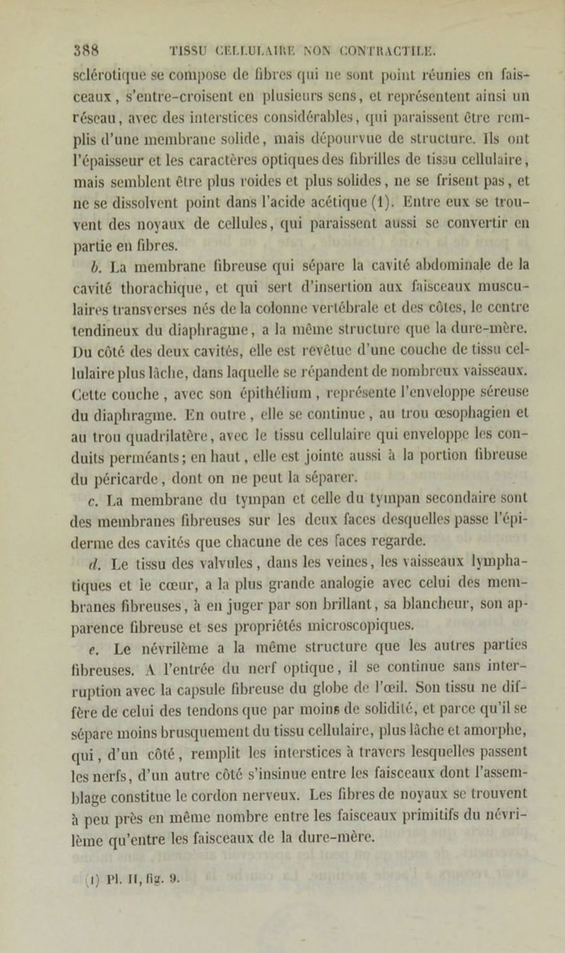 selerotique se compose de fibres qui ne sont point r&amp;unies en fais- ceaux, S’entre-croisent en plusieurs sens, et repr6sentent ainsi un r6seau, avec des interstices consid@rables, qui paraissent &amp;tre rem- plis d’une membrane solide, mais depourvue de structure. Ils ont l’£paisseur et les caracteres optiques des fibrilles de tissu cellulaire, mais semblent ötre plus roides et plus solides, ne se frisent pas, et ne se dissolvent point dans l’acide ac&amp;tique (1). Entre eux se trou- vent des noyaux de cellules, qui paraissent aussi se convertir en partie en fibres. b. La membrane fibreuse qui s6öpare la cavit&amp; abdominale de la cavit&amp; thorachique, et qui sert d’insertion aux faisceaux muscu- laires transverses nös de la colonne vertöbrale et des cötes, le centre tendineux du diaphragme, a la m&amp;me structure que la dure-mere. Du cöt&amp; des deux cavites, elle est revötue d’une couche de tissu cel- Iulaire plus läche, dans laquelle se röpandent de nombreux vaisseaux. Cette couche , avec son £pithelium , reprösente l’enveloppe sereuse du diaphragme. En outre , elle se continue, au trou @sophagien et au trou quadvilatere, avec le tissu cellulaire qui enveloppe les con- duits permöants; en haut , elle est jointe aussi a Ja portion fibreuse du p6ricarde, dont on ne peut la separer. ec. La membrane du tympan et celle du tyınpan secondaire sont des membranes fibreuses sur les deux faces desquelles passe l’£pi- derme des cavit6s que chacune de ces faces regarde. d. Le tissu des valvules,, dans les veines, les vaisseaux Iympha- tiques et le ceur, a la plus grande analogie avec celui des mem- branes fibreuses, A en juger par son brillant, sa blancheur, son ap- parence fibreuse et ses propri6tes microscopiques. e. Le növrileme a la m@me structure que les autres parties fibreuses. A l’entröe du nerf optique, il se continue sans inter- ruption avec la capsule fihreuse du globe de ’eil. Son tissu ne dif- fere de celui des tendons que par moins de solidit&amp;, et parce qu’il se s6pare moins brusquement du tissu cellulaire, plus lache et amorphe, qui, d’un cöt&amp;, remplit les interstices a travers lesquelles passent les nerfs, d’un autre cöt6 s’insinue entre les faisceaux dont l’assem- blage constitue le cordon nerveux. Les fibres de noyaux se trouvent a peu pres en m&amp;me nombre entre les faisceaux primitifs du n&amp;vri- leme qu’entre les faisceaux de la dure-mere. (1) PL. IT, fie. 9.