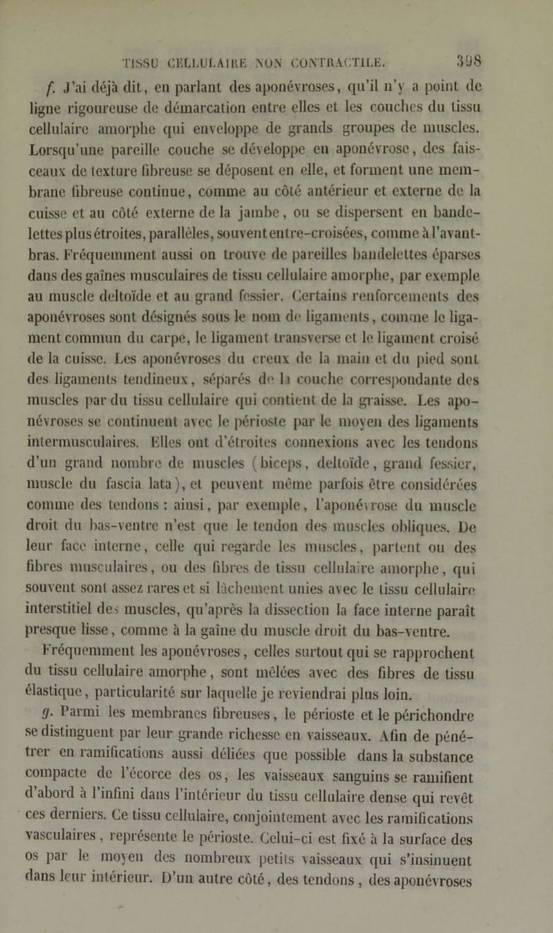 f. Jai d6ja dit, en parlant des apon&amp;vroses, qu'il n’y a point de ligne rigoureuse de dömarcation entre elles et les couches du tissu cellulaire amorphe qui enveloppe de grands groupes de muscles. Lorsqu’une pareille couche se d&amp;veloppe en apon&amp;yrose, des fais- ceaux de texture fibreuse se döposent en elle, et forment une mem- brane fibreuse continue, comme au cöld anterieur et externe de la cuisse et au cöt&amp; externe de la jambe, ou se dispersent en bande- lettes plus &amp;troites, parallöles, souvententre-crois6es, comme Al’avant- bras. Fröquemment aussi on trouve de pareilles bandelettes &amp;parses dans des gaines musculaires de tissu cellulaire amorphe, par exemple au muscle deltoide et au grand fessier. Gertains renforcements des apon6vroses sont dösignes sous Je nom de ligaments , comme le liga- ment commun du carpe, le ligament transverse et le ligament croise de la cuisse. Les apon&amp;vroses du ereux de la main et du pied sont des ligaments tendineux, söpares de la couche correspondante des muscles par du tissu cellulaire qui contient de la graisse. Les apo- növroses se continuent avec le p6rioste par le moyen des ligaments intermusculaires. Elles ont d’6troites connexions avec les tendons d’un grand nombre de muscles (biceps, deltoide , grand fessier, muscle du fascia lata), et peuvent m&amp;@me parfois ötre considerdes comme des tendons : ainsi, par exemple, l’apon&amp;vrose du muscle droit du bas-ventre n’est que le tendon des muscles obliques. De leur face interne, celle qui regarde les muscles, partent ou des fihres musculaires, ou des fibres de tissu cellulaire amorphe, qui souvent sont assez rares et si lächement unies avec le tissu cellulaire interstitiel des muscles, qu’apres la dissection la face interne parait presque lisse, comme A la gaine du muscle droit du bas-ventre. Fr&amp;quemment les apon@vroses , celles surtout qui se rapprochent du tissu cellulaire amorphe,, sont meldes avec des fibres de tissu €lastique, particularit&amp; sur laquelle je reviendrai plus loin. 9. Parmi les membranes fibreuses, le p6rioste et le perichondre se distinguent par leur grande richesse en vaisseaux. Afın de pene- trer en ramifications aussi deli6es que possible dans la substance compacte de l’corce des os, les vaisseaux sanguins se ramifient d’abord A l’infini dans l’int6rieur du tissu cellulaire dense qui revet ces derniers. Ce tissu cellulaire, conjointement avec les ramifications vasculaires , reprösente le p£rioste. Gelui-ci est fix&amp; A la surface des os par le moyen des nombreux petits vaisseaux qui s’insinuent dans leur interieur. D’un autre cöt6, des tendons ‚ des apon@vroses