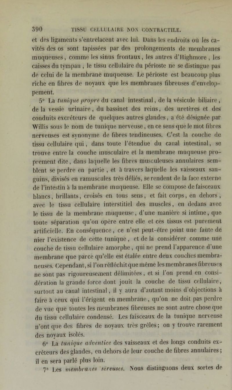 et des ligaments s’entrelacent avec lui. Dans les endroits oü les ca- vit6s des os sont tapiss6es par des prolongements de membranes ımuqueuses, comme les sinus frontaux , les antres d’Highmore , les caisses du tympatı , le tissu cellulaire du p6rioste ne se distingue pas de celui de la membrane muqueuse, Le p6rioste est beaucoup plus riche en fibres de noyaux que les membranes fibreuses d’envelop- pement. 5° La tunique propre du canal intestinal, de la v6sicule biliaire , de la vessie urinaire, du bassinet des reins, des ureteres et des conduits exeröteurs de quelques autres glandes, a &amp;t&amp; dösignee par Willis sous le nom de tunique nerveuse , en ce sens que le mot fibres nerveuses est synonyme de fibres tendineuses. G’est la couche de tissu cellulaire qui, dans toute l’6tendue du canal intestinal, se trouve entre Ja couche ınusculaire et Ja membrane muqueuse pro- prement dite, dans laquelle les fihres musculeuses annulaires sem- blent se perdre en partie , et A travers laquelle les vaisseaux san- guins, divises en ramuscules tres d@li6s, se rendent de la face externe de l’intestin A la membrane muqueuse. Elle se compose de faisceaux blancs, brillants, croises en tous sens, et fait corps, en dehors , avec le tissu cellulaire interstitiel des muscles, en dedans avec le tissı de la membrane muqueuse, d’une maniere si intime, que toute s6paration qu’on op£re entre elle et ces tissus est purement artificielle. En consöquence, ce n’est peut-@tre point une faute de nier l’existence de cette tunique, et de la considerer comme une couche de tissu cellulaire amorphe , qui ne prend l’apparence d’une membrane que parce qu’elle est &amp;tal&amp;e entre deux couches membra- neuses. Gependant, si l’onröflöchit que möme lesmembranes fibreuses ne sont pas rigoureusement delimitdes,, et si l’on prend en consi- d6ration la grande force dont jouit la couche de tissu cellulaire,, surtout au canal intestinal, il y aura d’autant moins d’objections A faire A ceux qui l’6rigent en membrane, qu’on ne doit pas perdre de vue que toutes les membranes fibreuses ne sont autre chose que du tissu cellulaire condens6. Les faisceaux de la tunique nerveuse n’ont que des fibres de noyaux tr&amp;s greles; on y trouve rarement des noyaux isol6s. 6° La tunique adventice des vaisseaux et des longs conduits ex- eröteurs des glandes, en dehors de leur couche de fibres annulaires ; il en sera parl&amp; plus loin. 7° Les membranes 'sereuses, Nous distinguons deux sortes de