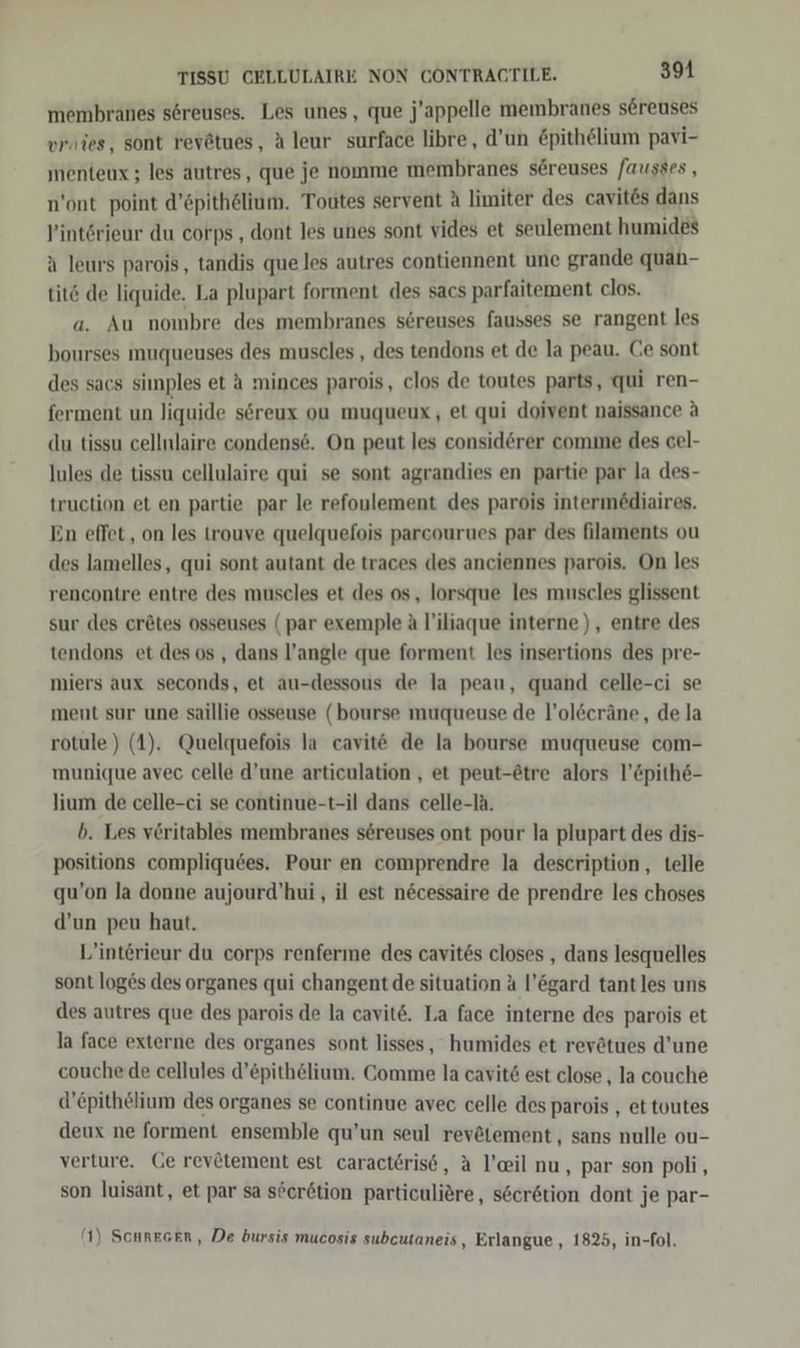 membranes s6reuses. Les unes, que j'appelle membranes sereuses vries, sont reyätues, A leur surface libre, d’un &amp;pithelium pavi- menteux ; les autres, que je nomme membranes sereuses fausses , n’ont point d’öpithölium. Toutes servent A limiter des cavit&amp;s dans P’intörieur du corps , dont les unes sont vides et seulement humides a leurs parois, tandis que les autres contiennent une grande quah- tit6 de liquide. La plupart forment des sacs parfaitement clos. a. Au nombre des membranes s6reuses fausses se rangent les bourses muqueuses des muscles , des tendons et de la peau. Ce sont des sacs simples et a minces parois, clos de toutes parts, qui ren- ferment un liquide s6reux ou muqueux, et qui doivent naissance &amp; du tissu cellnlaire condense. On peut les consid@rer comme des cel- lules de tissu cellulaire qui se sont agrandies en partie par la des- truction et en partie par le refoulement des parois intermödiaires. En effet , on les trouve quelquefois parcourues par des filaments ou des lamelles, qui sont autant de traces des anciennes parois. On les rencontre entre des muscles et des os, lorsque les muscles glissent sur des cr&amp;tes osseuses (par exemple A l’iliaque interne), entre des tendons et des os , dans l’angle que forment les insertions des pre- miers aux seconds, et au-dessous de la peau, quand celle-ci se meut sur une saillie osseuse (bourse muqueuse de l’ol&amp;cräne, de la rotule) (4). Quelquefois la cavit de la bourse muqueuse com- munique avec celle d’une articulation , et peut-@tre alors l’&amp;pithe- lium de celle-ci se continue-t-il dans celle-la. b. Les veritables membranes sereuses ont pour la plupart des dis- positions compliquees. Pour en comprendre la description, telle qu’on la donne aujourd’hui , il est n&amp;cessaire de prendre les choses d’un peu haut. L’interieur du corps renferme des cavites closes , dans lesquelles sont loges des organes qui changent de situation &amp; l’ögard tantles uns des autres que des parois de la cavite. La face interne des parois et la face externe des organes sont lisses, humides et revötues d’une couche de cellules d’£pith&amp;lium. Comme la cavit6 est close , la couche d’epithelium des organes se continue avec celle des parois , ettoutes deux ne forment ensemble qu’un seul rev@tement, sans nulle ou- verture. Ge revätement est caract6rise, A l’eil nu, par son poli, son luisant, et par sa söerdtion particuliere, s6er&amp;tion dont je par- (1) Schresen, De bursis mucosis subcutaneis, Erlangue , 1825, in-fol.