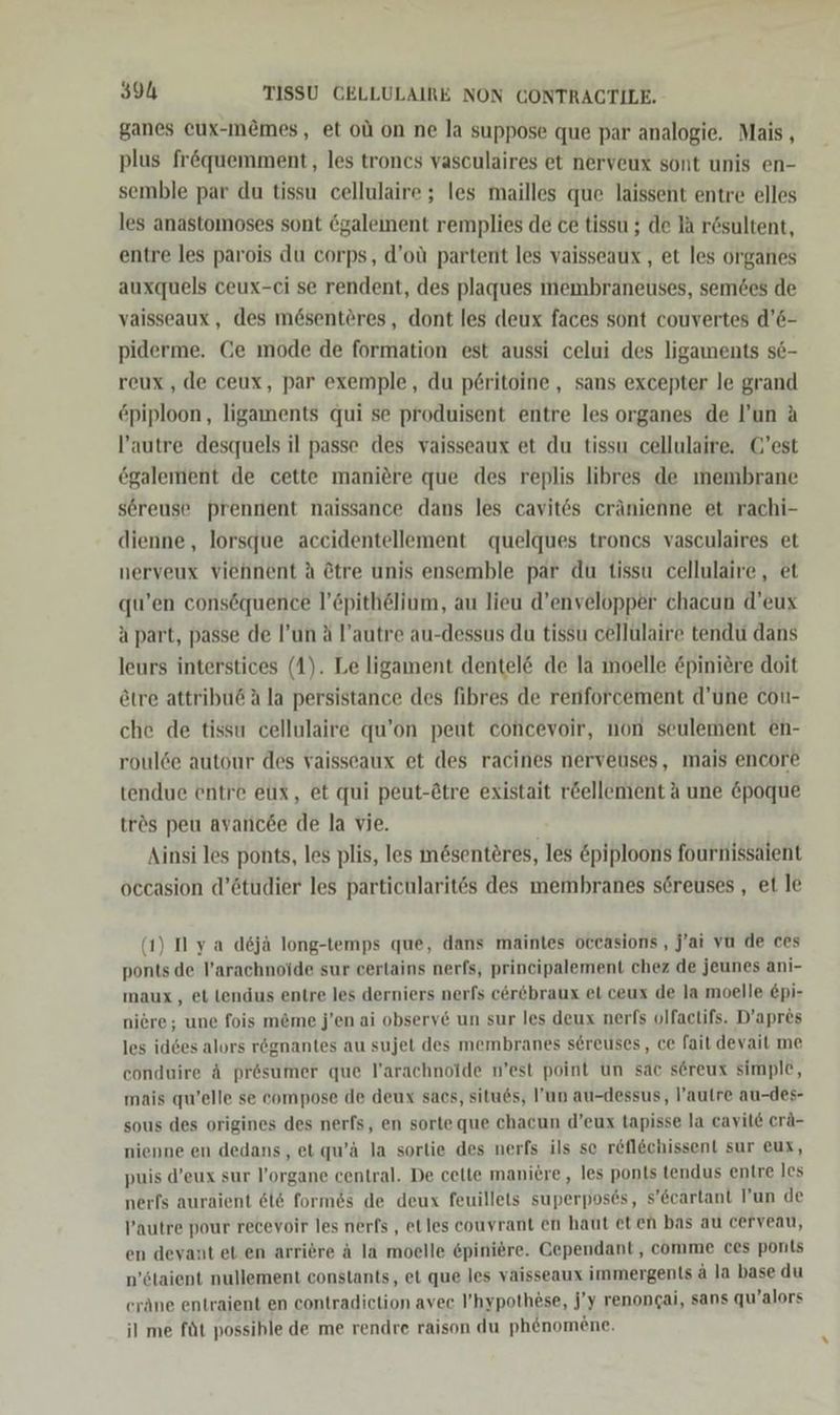 ganes eux-m&amp;mes, et ol on ne la suppose que par analogie. Mais , plus fröquemment, les trones vasculaires et nerveux sont unis en- semble par du tissu cellulaire ; les mailles que laissent entre elles les anastomoses sont 6galement remplies de ce tissu ; de la rösultent, entre les parois du corps, d’oü partent les vaisseaux , et les organes auxquels ceux-ci se rendent, des plaques membraneuses, semees de vaisseaux, des me@senteres, dont les deux faces sont couvertes d’6- piderme. Ce mode de formation est aussi celui des ligaments s6- reux, de ceux, par exemple, du p£ritoine , sans excepter le grand piploon, ligaments qui se produisent entre les organes de l’un A l’autre desquels il passe des vaisseaux et du tissu cellulaire, C'est egalement de cette maniere que des replis libres de ınembrane sereuse prennent naissance dans les cavites cränienne et rachi- dienne, lorsque accidentellement quelques troncs vasculaires et nerveux viehnent A @tre unis ensemble par du tissu cellulaire, et qu’en consöquence l’£pithelium, au lieu d’envelopper chacun d’eux a part, passe de l’un ä l’autre au-dessus du tissu cellulaire tendu dans leurs interstices (1). Le ligament dentel&amp; de la ımoelle &amp;piniere doit etre attribud A la persistance des fibres de renforcement d’une cou- che de tissu cellulaire qu’on peut concevoir, non seulement en- roulde autour des vaisseaux et des racines nerveuses, mais encore tendue entre eux, et qui peut-Ötre existait r&amp;ellement A une &amp;poque trös peu avancee de la vie. Ainsi les ponts, les plis, les mösenteres, les &amp;piploons fournissaient occasion d’ötudier les particularites des membranes sereuses , et le (1) I ya dejä long-temps que, dans maintes oceasions , j'ai vu de ces ponts de l’arachnoide sur certains nerfs, prineipalement chez de jeunes ani- maux,, et lendus entre les derniers nerfs cerebraux et ceux de la moelle £pi- niere; une fois m&amp;me j’en ai obsery6 un sur les deux nerfs olfactifs. D’apres les id6es alors rögnantes au sujet des membranes sereuses, ce fait devait me conduire A presumer que l’arachnoide n’est point un sac sereux simple, mais qu’elle se compose de deux sacs, situds, l’un au-dessus, l’autre au-des- sous des origines des nerfs, en sorte que chacun d’eux tapisse la cavile erä- nienne en dedans, et qu’ä la sorlie des nerfs ils sc refl&amp;chissent sur eux, puis d’eux sur l’organe central. De cette maniere,, les ponts tendus entre les nerfs auraient 616 formes de deux feuillets superposes, s’Ccartant l’un de l’autre pour recevoir les nerfs , el les couyrant en haut eten bas au cerveau, en deyant et en arriere ä la moelle epiniere. Cependant, comme ces ponts n’staient nullement constants, et que les vaisseaux immergents ä la base du eräne entraient en contradiction avec ’hypothese, j’y renongai, sans qu’alors il me füt possible de me rendre raison du phenomene.