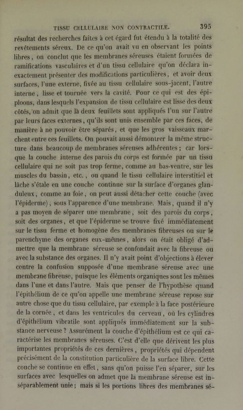 rösultat des recherches faites A cet &amp;gard fut &amp;tendu A la totalit&amp; des revötements söreux. De ce qu’on avait vu en observant les points libres , on conclut que les membranes sereuses &amp;taient forındes de ramifications vasculaires et d’un tissu cellulaire qu’on declara in- exactement prösenter des modifications particulieres, et avoir deux surfaces, l’une externe, fixee au tissu cellulaire sous-jacent, l’autre interne , lisse et tournde vers la cavit6. Pour ce qui est des £pi- ploons, dans lesquels l’expansion de tissu cellulaire est lisse des deux cötes,'on admit que la deux feuillets sont appliques l’un sur l’autre par leurs faces externes, qu’ils sont unis ensemble par ces faces, de maniöre A ne pouvoir Ötre söpar6s, et que les gros vaisseaux mar- chent entre ces feuillets. On pouvait aussi demontrer la m&amp;me struc- ture dans beaucoup de membranes söreuses adherentes ; car lors- que la couche interne des parois du corps est formde par un tissu cellulaire qui ne soit pas trop ferme, comme au bas-ventre, sur les muscles du bassin, etc. , ou quand le tissu cellulaire interstitiel et läche s’6tale en une couche continue sur la surface d’organes glan- duleux, comme au foie, on peut aussi detacher cette couche (avec l’epiderme) , sous l’apparence d’une membrane. Mais, quand il n’y a pas moyen de söparer une membrane, soit des parois du corps, soit des organes, et que l’öpiderme se trouve fix&amp; immödiatement sur le tissu ferme et homogene des membranes fibreuses ou sur le parenchyme des organes eux-memes, alors on ötait oblig&amp; d’ad- mettre que la membrane sereuse se confondait avec la fibreuse ou avec la substance des organes. Il n’y avait point d’objections A 6lever contre la confusion supposee d’une membrane sereuse avec une membrane fibreuse, puisque les &amp;löments organiques sont les m&amp;mes dans l’une et dans l’autre. Mais que penser de l’hypothöse quand l’epith&amp;lium de ce qu’on appelle une membrane sereuse repose sur autre chose que du tissu cellulaire, par exemple ä la face postörieure de la cornde, et dans les ventricules du cerveau, oü les cylindres d’epithelium vibratile sont appliqu6s immediatement sur la sub- stance nerveuse ? Assur&amp;ment la couche d’&amp;pithelium est ce qui ca- racterise les membranes s@reuses. (’est d’elle que derivent les plus importantes propriet£s de ces dernieres , propriötös qui döpendent precisement de la constitution particuliere de la surface libre. Cette couche se continue en effet, sans qu’on puisse l’en söparer, sur les surfaces avec lesquelles on admet que la membrane sereuse est in- separablement unie; mais si les portions libres des membranes s6-