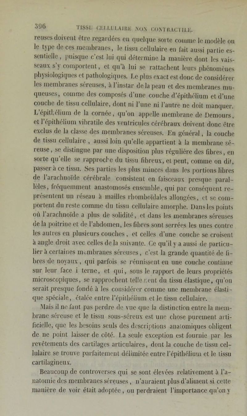 reuscs doivent @tre regarddes en quelque sorte comme le modele ou le type de. ces membranes, le tissu cellulaire en fait aussi parlie es- sentielle , puisque c’est Jui qui dötermine la maniere dont les vais- seaux $'y comportent, et qu’ä lui se rattachent leurs ph&amp;nomönes physiologiques et pathologiques. Le plus exact est donc de considerer les membranes s6reuses, Al’instar dela peau et des membranes mu- queuses, comme des compos6s d’une couche d’£pithölium et d’une couche de tissu cellulaire, dont ni l’une ni l’autre ne doit manquer. L’epitblium de la cornee, qu’on appelle membrane de Demours, et l’£pithelium vibratile des ventrieules cör&amp;braux doivent done ötre exclus de la classe des membranes söreuses, En general, la couche de tissu cellulaire , aussi loin qu’elle appartient a la membrane se- veuse , se distingue par une disposition plus r&amp;guliere des fibres , en sorte qu’elle se rapproche du tissu fibreux, et peut, comme on dit, passer ä ce tissu. Ses parties les plus minces dans les portions libres de l’arachnoide cerebrale consistent en faisceaux presque paral- leles, fr&amp;quemment anastomosös ensemble, qui par consequent re- prösentent un r&amp;seau ä mailles rhomboidales allong6es, ct se com- portent du reste comme du tissu cellulaire amorphe, Dans les points oü l’arachnoide a plus de soliditö, et dans les membranes s@reuses de la poitrine et de ’abdomen, les fibres sont serr6es les unes contre les autres en plusieurs couches , et celles d’une couche se croisent a angle droit avec celles de la suivante. Ge qu’il y a aussi de particu- lier A certaines membranes söreuses , c'est la grande quantitö de li- bres‘de noyaux , qui parfois se röunissent en une couche continue sur leur face i terne, et qui, sous le rapport de leurs propridtss mieroscopiques, se rapprochent telle.nent du tissu 6lastique, qu’on serait presque fond&amp; A les considörer comme une membrane &amp;lasti- que sp£ciale, tale entre l’Epithelium et le tissu cellulaire. Mais il ne faut pas perdre de vue que la distinction entre la mem- brane sereuse et le tissu sous-screux est une chose purement arti- ficielle, que les besoins seuls des descriptions anatomiques obligent de ne point laisser de cöte. La seule exception est fournie par les revetements des cartilages articulaires, dont la couche de tissu cel- lulaire se trouve parfaitement delimitee entre l’öpith6lium et le tissu cartilagineux. Beaucoup de controverses qui se sont &amp;lev6es relativement A l’a- natomie des membranes sereuses , n’auraient plus d’aliment si cette maniere de voir &amp;tait adoptee , ou perdraient l’importance qu’on y