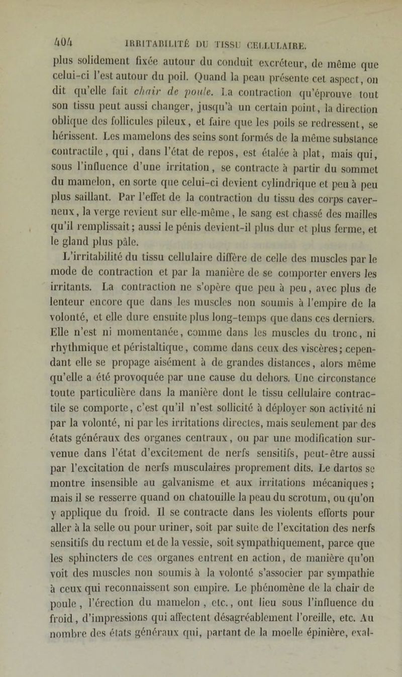plus solidement fix&amp;e autour du conduit exeröteur, de möme que celui-ci l’est autour du poil. Quand la peau pr£sente cet aspect, on dit quelle fait chair de poule. La contraction qu’eprouve tout son tissu peut aussi changer, jusqu’a un certain point, la direction oblique des follicules pileux, et faire que les poils se redressent, se herissent. Les mamelons des seins sont formös de la möme substance contractile , qui, dans l’&amp;tat de repos, est &amp;talde A plat, mais qui, sous l'influence d’une irritation, se contracte A partir du sommet du mamelon, en sorte que celui-ei devient cylindrique et peu A peu plus saillant. Par l’effet de la contraction du tissu des corps caver- neux, la verge revient sur elle-möme , le sang est chass&amp; des mailles qu’il remplissait; aussi le p&amp;nis devient-il plus dur et plus ferme, et le gland plus päle. L’irritabilite du tissu cellulaire differe de celle des muscles par le mode de contraction et par Ja maniere de se comporter envers les irritants. La contraction ne s’opere que peu a peu, avec plus de lenteur encore que dans les muscles non soumis A l’empire de la volonte, et elle dure ensuite plus long-temps que dans ces derniers. Elle n’est ni momentane, comme dans les muscles du tronc, ni rhythmique et p£ristaltique, comme dans ceux des visceres; cepen- dant elle se propage aisement a de grandes distances , alors m&amp;me qu’elle a &amp;t&amp; provoquee par une cause du dehors. Une circonstance toute particuliere dans la maniere dont le tissu cellulaire contrac- tile se comporte, c’est qu’il n’est sollicit&amp; A d&amp;ployer son activit6 ni par la volont6, ni par les irritations directes, mais seulement par des etats generaux des organes centraux, ou par une modification sur- venue dans l’&amp;tat d’excitement de nerfs sensitifs, peut-ötre aussi par l’excitation de nerfs musculaires proprement dits. Le dartos se montre insensible au galvanisme et aux irritations m&amp;caniques ; mais il se resserre quand on chatouille la peau du scrotum, ou qu’on yapplique du froid. Il se contracte dans les violents efforts pour aller Ala selle ou pour uriner, soit par suite de l’excitation des nerfs sensitifs du rectum et de la vessie, soit sympathiquement, parce que les sphincters de ces organes entrent en action, de maniere qu’on voit des muscles non soumis A la volont&amp; s’associer par sympathie A ceux qui reconnaissent son empire. Le phönom£ne de la chair de poule , l’Crection du mamelon , etc., ont lieu sous l’influence du froid,, d’impressions qui affectent desagröablement l’oreille, etc. Au nombre des &amp;tats gen6raux qui, partant de la moelle &amp;piniere, exal-