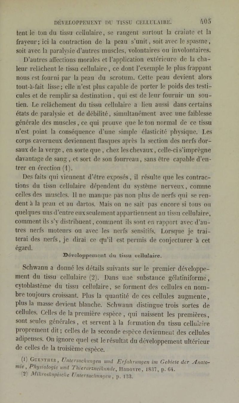 tent le ton du tissu cellulaire, se rangent surtout la crainte et la fraveur; ici la contraction de la peau s’unit, soit avec le spasme, soit avec la paralysie d’autres muscles, volontaires ou involontaires. D’autres aflections morales et l’application exterieure de la cha- leur relächent le tissu cellulaire , ce dont l’exemple le plus frappant nous est fourni par la peau du scrotum. Cette peau devient alors tout-A-fait lisse; elle n’est plus capable de porter le poids des testi- cules et de remplir sa destination , qui est de leur fournir un sou- tien. Le relächement du tissu cellulaire a lieu aussi dans certains etats de paralysie et de debilite, simultanöment avec une faiblesse gen6rale des muscles,, ce qui prouve que le ton normal de ce tissu n'est point la consöquence d’une simple &amp;lasticit@ physique. Les corps caverneux deviennent flasques apres la section des nerfs dor- saux de la verge, en sorte que , chez. leschevaux,, celle-ci s’'imprögne davantage de sang , et sort de son fourreau, sans @tre capable d’en- trer en 6rection (1). Des faits qui viennent d’ötre exposös,, il r&amp;sulte que les contrac- tions du tissu cellulaire döpendent du systöme nerveux, comıne celles des muscles. Il ne manque pas non plus de nerfs qui se ren- dent a la peau et au dartos. Mais on ne sait pas encore si tous ou quelques uns d’entre eux seulement appartiennent au tissn cellulaire, comment ils s’y distribuent,, comment ils sont en rapport avec d’au- tres nerfs moteurs ou avec les nerfs sensitifs. Lorsque je trai- terai des nerfs, je dirai ce qu’il est permis de conjecturer A cet egard. Developpement du tissu vellulaire. Schwann a donne les details suivants sur le premier developpe- ment du tissu cellulaire (2). Dans une substance gölatiniforme , eytoblastöme du tissu cellulaire, se forment des cellules en nom- bre toujours croissant. Plus la quantit&amp; de ces cellules augmente, plus Ja masse devient blanche. Schwann distingue trois sortes de cellules. Celles de la premiere espöce , qui naissent les premieres, sont seules genGrales, et servent A la formation du tissu cellujaire proprement dit; celles de la seconde espöce deviennent des cellules adipeuses. On ignore quel est lerösultat du developpement ult6rieur de celles de la troisieme espece. (1) Gurstnen, Untersuchungen und Erfahrungen im Gebiete der Anato- mie, Physiologie und T’hierarzneikunde, Hanovre, 1837, p. 64. (2) Mikvoskopische Untersuchungen , p. 133.