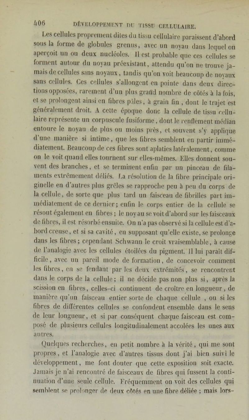 Les cellules proprement dites du tissu cellulaire paraissent d’abord sous la forme de globules grenus, avec un noyau dans lequel on apercoit un ou deux nuclöoles. Ilest probable que ces cellules se forment autour du noyau pröexistant, attendu qu’on ne trouve ja- mais de cellules sans noyaux, tandis qu’on voit beaucoup de noyaux sans cellules. Ces cellules s’allongent en pointe dans deux direc- tions opposces, rarement d’un plus grafid nombre de eötös A la fois, et se prolongent ainsi en fibres päles, a grain fin , dont le trajet est gen6ralement droit. A cette &amp;poque done la cellule de tissu eellu- laire reprösente un corpuscule fusiforme , dont le renflement mödian entoure le noyau de plus ou moins pres, et souvent s’y applique d’une maniere si intime, que les fibres semblent en partir imm6- diatement. Beaucoup de ces fibres sont aplaties latöralement , comme on le voit quand elles tournent sur elles-m&amp;mes. Elles donnent sou- vent des branches, et se terminent enfin par un pinceau de fila- ments extr&amp;mement deliös. La rösolution de la fibre principale ori- ginelle en d’autres plus gröles se rapproche peu A peu du corps de la cellule, de sorte que plus tard un faisceau de fibrilles part im- mediatement de ce dernier; enfin le corps entier de la cellule se r&amp;sout egalement en fibres ; le noyau se voit d’abord sur les faisceaux de fibres, il est rösorb&amp; ensuite. On n’a pas observ6 si la cellule est d’a- bord creuse, et si sa cavit&amp;, en supposant qu’elle existe, se prolonge dans les fibres ; cependant Schwann le croit vraisemblable, A cause de l’analogie avec les cellules 6toilöes du pigment. 11 lui parait dif- ficile, avec un pareil mode de formation, de concevoir comment les fibres, en se fendant par les deux extr6mites, se rencontrent dans le corps de la cellule; il ne döcide pas non plus si, apres la scission en fibres, celles-ci continuent de croitre en longueur , de manidre qu’un faisceau entier sorte de chaque cellule , ou si les fihres de dilferentes cellules se confondent ensemble dans le sens de leur longueur, et si par consöquent chaque faisceau est com- pose de plusieurs cellules longitudinalement accoldes les unes aux autres. Quelques recherches, en petit nombre A la veritö, qui me sont propres, et l’analogie avec d’autres tissus dont j’ai bien suivi le (leveloppement, me font douter que cette exposition soit exacte. Jamais je n’ai rencontr&amp; de faisceaux de fibres qui fussent la conti- nuation d’une seule cellule. Fr&amp;quemment on voit des cellules qui semblent se prolonger de deux cötes en une fibre deliee ; mais lors-
