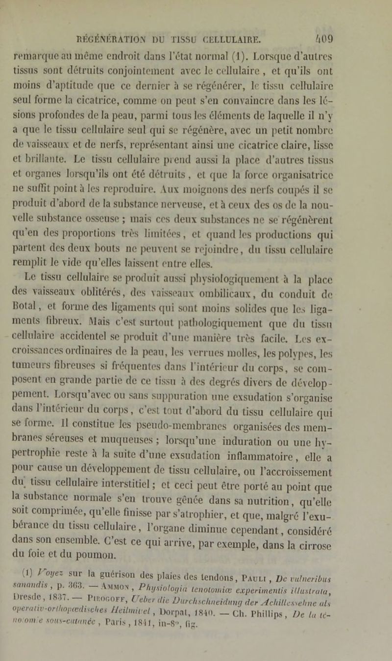 remarque au m&amp;me endroit dans l’&amp;tat normal (1). Lorsque d’autres tissus sont d£truits conjointement avec le cellulaire , et qu’ils ont moins d’aptitude que ce dernier A se rögenerer, le tissu cellulaire seul forme la eicatrice, comme on peut s’en convaincre dans les 16- sions profondes de la peau, parmi tous les &amp;l&amp;ments de laquelle il n’y a que le tissu cellulaire seul qui se regenere, avec un petit nombre de vaisseaux et de nerfs, reprösentant ainsi une cicatrice claire, lisse et brillante. Le tissu cellulaire prend aussi la place d’autres tissus et organes lorsqu’ils ont &amp;t&amp; detruits, et que la force organisatrice ne suffit point ä les reproduire. Aux moignons des nerfs coup6s il se produit d’abord de la substance nerveuse, et A ceux des os de la nou- velle substance osseuse ; mais ces deux substances ne se regenerent qu’en des proportions tr&amp;s limitdes, et quand les productions qui partent des deux bouts ne peuvent se rejoindre, du tissu cellulaire remplit le vide qu’elles laissent entre elles. Le tissu cellulaire se produit aussi physiologiquement A la place des vaisseaux obliter6s, des vaisseaux ombilicaux, du conduit de Botal, et forıme des ligaments qui sont moins solides que les liga- ments fibreux. Mais c'est surtout patbologiquement que du tissu cellulaire accidentel se produit d’une maniere tr&amp;s facile, Les ex- eroissances ordinaires de la peau, les verrues molles, les polypes, les tumeurs fibreuses si fr&amp;quentes dans l’interieur du corps, se com- posent en grande partie de ce tissu A des degr6s divers de develop- pement. Lorsqu’avec ou sans suppuration une exsudation s’organise dans l’interieur du corps, c'est tout d’abord du tissu cellulaire qui se forme. Il constitue les pseudo-membranes organisees des mem- branes söreuses et muqueuses ; Jorsqu’une induration ou une hy- pertrophie reste A la suite d’une exsudation inflammatoire ‚elle a pour cause un d&amp;veloppement de tissu cellulaire, ou l’accroissement du, tissu cellulaire interstitiel; et ceci peut Etre port&amp; au point que la substance normale s’en trouve gende dans sa nutrition, qu’elle soit comprimde, qu’elle finisse par s’atrophier, et que, malgr&amp; l’exu- berance du tissu cellulaire, l’organe diminue cependant , consider dans son ensemble. G’est ce qui arrive, par exemple, dans la cirrose du foie et du poumon. (1) Foyez sur la guerison des plaies des tendons, Paurı ‚„ De vulneribus sanandis , p. 363. — AMMoN, Physiologia tenotomie experimentis illustrata, Dresde, 1837. — PınoGorF, Ueber die Durchschneidung der Achillessehme als operativ-orthopeedisches Heilmivel , Dorpat, 1840. — Ch. Phillips, De la te- roiomie sous-cutande , Paris, 1841, in-8°, fig.